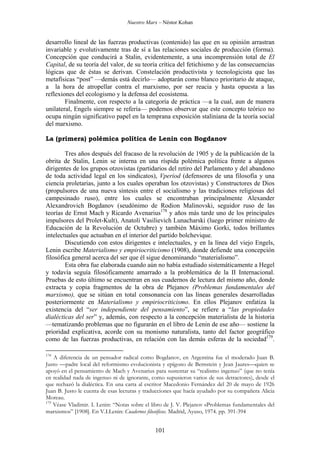 Nuestro Marx – Néstor Kohan

desarrollo lineal de las fuerzas productivas (contenido) las que en su opinión arrastran
invariable y evolutivamente tras de sí a las relaciones sociales de producción (forma).
Concepción que conducirá a Stalin, evidentemente, a una incomprensión total de El
Capital, de su teoría del valor, de su teoría crítica del fetichismo y de las consecuencias
lógicas que de éstas se derivan. Constelación productivista y tecnologicista que las
metafísicas “post” —demás está decirlo— adoptarán como blanco prioritario de ataque,
a la hora de atropellar contra el marxismo, por ser reacia y hasta opuesta a las
reflexiones del ecologismo y la defensa del ecosistema.
Finalmente, con respecto a la categoría de práctica —a la cual, aun de manera
unilateral, Engels siempre se refería— podemos observar que este concepto teórico no
ocupa ningún significativo papel en la temprana exposición staliniana de la teoría social
del marxismo.
La (primera) polémica política de Lenin con Bogdanov
Tres años después del fracaso de la revolución de 1905 y de la publicación de la
obrita de Stalin, Lenin se interna en una ríspida polémica política frente a algunos
dirigentes de los grupos otzovistas (partidarios del retiro del Parlamento y del abandono
de toda actividad legal en los sindicatos), Vperiod (defensores de una filosofía y una
ciencia proletarias, junto a los cuales operaban los otzovistas) y Constructores de Dios
(propulsores de una nueva síntesis entre el socialismo y las tradiciones religiosas del
campesinado ruso), entre los cuales se encontraban principalmente Alexander
Alexandrovich Bogdanov (seudónimo de Rodion Malinovski, seguidor ruso de las
teorías de Ernst Mach y Ricardo Avenarius178 y años más tarde uno de los principales
impulsores del Prolet-Kult), Anatoli Vasilievich Lunacharski (luego primer ministro de
Educación de la Revolución de Octubre) y también Máximo Gorki, todos brillantes
intelectuales que actuaban en el interior del partido bolchevique.
Discutiendo con estos dirigentes e intelectuales, y en la línea del viejo Engels,
Lenin escribe Materialismo y empiriocriticismo (1908), donde defiende una concepción
filosófica general acerca del ser que él sigue denominando “materialismo”.
Esta obra fue elaborada cuando aún no había estudiado sistemáticamente a Hegel
y todavía seguía filosóficamente amarrado a la problemática de la II Internacional.
Pruebas de esto último se encuentran en sus cuadernos de lectura del mismo año, donde
extracta y copia fragmentos de la obra de Plejanov (Problemas fundamentales del
marxismo), que se sitúan en total consonancia con las líneas generales desarrolladas
posteriormente en Materialismo y empiriocriticismo. En ellos Plejanov enfatiza la
existencia del “ser independiente del pensamiento”, se refiere a “las propiedades
dialécticas del ser” y, además, con respecto a la concepción materialista de la historia
—tematizando problemas que no figurarán en el libro de Lenin de ese año— sostiene la
prioridad explicativa, acorde con su monismo naturalista, tanto del factor geográfico
como de las fuerzas productivas, en relación con las demás esferas de la sociedad179.
178

A diferencia de un pensador radical como Bogdanov, en Argentina fue el moderado Juan B.
Justo —padre local del reformismo evolucionista y epígono de Bernstein y Jean Jaures—quien se
apoyó en el pensamiento de Mach y Avenarius para sustentar su “realismo ingenuo” (que no tenía
en realidad nada de ingenuo ni de ignorante, como supusieron varios de sus detractores), desde el
que rechazó la dialéctica. En una carta al escritor Macedonio Fernández del 20 de mayo de 1926
Juan B. Justo le cuenta de esas lecturas y traducciones que hacía ayudado por su compañera Alicia
Moreau.
179
Véase Vladimir. I. Lenin: “Notas sobre el libro de J. V. Plejanov «Problemas fundamentales del
marxismo»” [1908]. En V.I.Lenin: Cuadernos filosóficos. Madrid, Ayuso, 1974. pp. 391-394

101

 