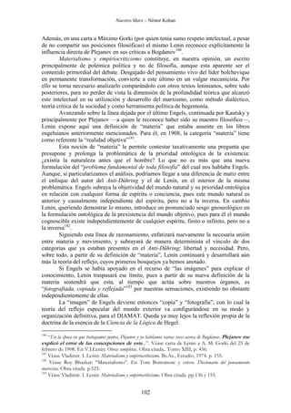 Nuestro Marx – Néstor Kohan

Además, en una carta a Máximo Gorki (por quien tenía sumo respeto intelectual, a pesar
de no compartir sus posiciones filosóficas) el mismo Lenin reconoce explícitamente la
influencia directa de Plejanov en sus críticas a Bogdanov180.
Materialismo y empiriocriticismo constituye, en nuestra opinión, un escrito
principalmente de polémica política y no de filosofía, aunque esta aparente ser el
contenido primordial del debate. Desgajado del pensamiento vivo del líder bolchevique
en permanente transformación, convierte a este último en un vulgar mecanicista. Por
ello se torna necesario analizarlo comparándolo con otros textos leninianos, sobre todo
posteriores, para no perder de vista la dimensión de la profundidad teórica que alcanzó
este intelectual en su utilización y desarrollo del marxismo, como método dialéctico,
teoría crítica de la sociedad y como herramienta política de hegemonía.
Avanzando sobre la línea dejada por el último Engels, continuada por Kautsky y
principalmente por Plejanov —a quien le reconoce haber sido su maestro filosófico—,
Lenin expone aquí una definición de “materia” que estaba ausente en los libros
engelsianos anteriormente mencionados. Para él, en 1908, la categoría “materia” tiene
como referente la “realidad objetiva”181.
Esta noción de “materia” le permite contestar taxativamente una pregunta que
presupone y prolonga la problemática de la prioridad ontológica de la existencia:
¿existía la naturaleza antes que el hombre? Lo que no es más que una nueva
formulación del “problema fundamental de toda filosofía” del cual nos hablaba Engels.
Aunque, si particularizamos el análisis, podríamos llegar a una diferencia de matiz entre
el enfoque del autor del Anti-Dühring y el de Lenin, en el interior de la misma
problemática. Engels subraya la objetividad del mundo natural y su prioridad ontológica
en relación con cualquier forma de espíritu o conciencia, pues este mundo natural es
anterior y causalmente independiente del espíritu, pero no a la inversa. En cambio
Lenin, queriendo demostrar lo mismo, introduce un pronunciado sesgo gnoseológico en
la formulación ontológica de la prexistencia del mundo objetivo, pues para él el mundo
cognoscible existe independientemente de cualquier espíritu, finito o infinito, pero no a
la inversa182.
Siguiendo esta línea de razonamiento, enfatizará nuevamente la necesaria unión
entre materia y movimiento, y subrayará de manera determinista el vínculo de dos
categorías que ya estaban presentes en el Anti-Dühring: libertad y necesidad. Pero,
sobre todo, a partir de su definición de “materia”, Lenin continuará y desarrollará aún
más la teoría del reflejo, cuyos primeros bosquejos ya hemos anotado.
Si Engels se había apoyado en el recurso de “las imágenes” para explicar el
conocimiento, Lenin traspasará ese límite, pues a partir de su nueva definición de la
materia sostendrá que esta, al tiempo que actúa sobre nuestros órganos, es
“fotografiada, copiada y reflejada”183 por nuestras sensaciones, existiendo no obstante
independientemente de ellas.
La “imagen” de Engels deviene entonces “copia” y “fotografía”, con lo cual la
teoría del reflejo especular del mundo exterior va configurándose en su modo y
organización definitiva, para el DIAMAT. Queda ya muy lejos la reflexión propia de la
doctrina de la esencia de la Ciencia de la Lógica de Hegel.
180

“En la época en que trabajamos juntos, Plejanov y yo hablamos varias veces acerca de Bogdanov. Plejanov me
explicó el error de las concepciones de este...”. Véase carta de Lenin a A. M. Gorki del 25 de
febrero de 1908. En V.I.Lenin: Obras completas. Obra citada.. Tomo XIII, p. 456.
181
Véase Vladimir. I. Lenin: Materialismo y empiriocriticismo. Bs.As., Estudio, 1974. p. 155.
182
Véase Roy Bhaskar: “Materialismo”. En Tom Bottomore y otros: Diccionario del pensamiento
marxista. Obra citada. p.523.
183
Véase Vladimir. I. Lenin: Materialismo y empiriocriticismo. Obra citada. pp.136 y 155.

102

 