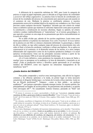 Nuestro Marx – Néstor Kohan

A diferencia de la exposición staliniana de 1905, para Lenin la categoría de
práctica sí ocupa un papel importante, pues es ubicada en el lugar teórico de controlador
a posteriori del reflejo cognoscitivo. La práctica tiene la función de corroborador post
festum de los resultados del proceso de conocimiento pero parecería que está ausente en
el comienzo de este. Mediante la práctica se confirmaría entonces si nuestros
pensamientos acerca de la realidad objetiva (la materia) son verdaderos o no. Pero Lenin
previene contra cualquier desviación “dogmática” diciendo que este criterio de verdad
nunca es definitivo puesto que mantiene la suficiente imprecisión como para no permitir
la constitución y cristalización de nociones absolutas. Según su opinión, tal criterio
veritativo conduce indefectiblemente al “materialismo” en el terreno gnoseológico, lo
que equivale a sostener en esta etapa de su pensamiento que deriva inexorablemente en
la teoría del reflejo.
No se debe olvidar que, además de los escritos engelsianos, Lenin toma como
fuente para referirse a la práctica las marxianas Tesis sobre Feuerbach. El locus teórico
de la práctica en este libro es entonces claramente delimitado: la gnoseología, y dentro
de ella su validez, no rige sobre cualquier etapa del proceso de conocimiento sino solo
sobre el final, a la hora de corroborar, confirmar o refutar una hipótesis. No se aplica en
consecuencia ni al comienzo, ni al desarrollo mismo de las teorías, ni a otros campos
diferenciados del cognoscitivo como los de la práctica productiva (trabajo) o la social
(práctica revolucionaria). Estas son las principales nociones teóricas a partir de las
cuales discute durante 1908 en el seno del partido bolchevique.
¿Es el Lenin definitivo, como postularon los manuales de la época de Stalin y
muchas veces se presupone en la academia a la hora de denostarlo y encerrarlo en un
ataud? ¿Toda su producción teórica y filosófica queda aprisionada en el sarcófago
metálico del DIAMAT, como nos sugieren sus entusiastas impugnadores de las
metafísicas “post”?
¿Lenin dentro del DIAMAT?
Para poder comprender y resolver estas interrogaciones, más allá de los lugares
comunes y las efímeras opiniones a la moda, en primer lugar se torna necesario
caracterizar al dirigente bolchevique y su lectura de la teoría crítica marxista. Lenin no
fue un filósofo profesional184. Tampoco —como es bien sabido— un profesor
académico185, por quienes expresaba a menudo amargas ironías. En nuestra opinión, fue
principalmente un hombre de acción política. Su pensamiento más profundo y su pasión
vital convergían allí186. No casualmente Antonio Gramsci, pensando en “Ilich” (tal
184

Él mismo le reconoce en cuatro oportunidades a Gorki que “naturalmente, nosotros somos
marxistas de filas y gente poco leída en materia filosófica”. Véase V.I.Lenin: “Carta de Lenin a

Gorki” del 25 de marzo de 1908. En V.I.Lenin: Obras completas. Obra citada. Tomo XIII, pp. 455456 y 459.
185
No obstante, suscribimos el diagnóstico de Lefebvre, para quien: “Lenin no fue un «filósofo», en el
sentido habitual de esta palabra. Sin embargo, la lectura de sus «Cuadernos sobre la dialéctica» muestra que no se
trata de la obra de un aficionado cultivado”. Véase Henri Lefebvre y N. Guterman: ¿Qué es la dialéctica?.
Bs.As., Pléyade, 1975. p. 9.
186
José Carlos Mariátegui, el fundador del marxismo latinoamericano, así lo describe: “Toda doctrina
tiene, por eso, sus teóricos y sus políticos. Lenin es un político, no es un teórico. Su obra de pensador es
una obra polémica [...] Lenin es agresivo, áspero, rudo, tundente, desprovisto de cortesía y de eufemismo. Su
dialéctica es una dialéctica de combate, sin elegancia, sin retórica. sin ornamento. No es la
dialéctica universitaria de un catedrático, sino la dialéctica desnuda de un político revolucionario”. Véase José
Carlos Mariátegui: “Lenin” [1923]. En J.C. Mariátegui: Obra política. México, ERA, 1984. pp. 202203.

103

 