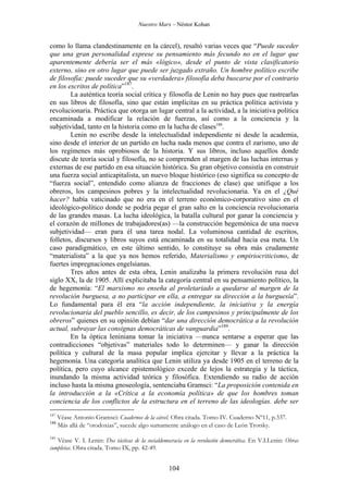 Nuestro Marx – Néstor Kohan

como lo llama clandestinamente en la cárcel), resaltó varias veces que “Puede suceder
que una gran personalidad exprese su pensamiento más fecundo no en el lugar que
aparentemente debería ser el más «lógico», desde el punto de vista clasificatorio
externo, sino en otro lugar que puede ser juzgado extraño. Un hombre político escribe
de filosofía: puede suceder que su «verdadera» filosofía deba buscarse por el contrario
en los escritos de política”187.
La auténtica teoría social crítica y filosofía de Lenin no hay pues que rastrearlas
en sus libros de filosofía, sino que están implícitas en su práctica política activista y
revolucionaria. Práctica que otorga un lugar central a la actividad, a la iniciativa política
encaminada a modificar la relación de fuerzas, así como a la conciencia y la
subjetividad, tanto en la historia como en la lucha de clases188.
Lenin no escribe desde la intelectualidad independiente ni desde la academia,
sino desde el interior de un partido en lucha nada menos que contra el zarismo, uno de
los regímenes más oprobiosos de la historia. Y sus libros, incluso aquellos donde
discute de teoría social y filosofía, no se comprenden al margen de las luchas internas y
externas de ese partido en esa situación histórica. Su gran objetivo consistía en construir
una fuerza social anticapitalista, un nuevo bloque histórico (eso significa su concepto de
“fuerza social”, entendido como alianza de fracciones de clase) que unifique a los
obreros, los campesinos pobres y la intelectualidad revolucionaria. Ya en el ¿Qué
hacer? había vaticinado que no era en el terreno económico-corporativo sino en el
ideológico-político donde se podría pegar el gran salto en la conciencia revolucionaria
de las grandes masas. La lucha ideológica, la batalla cultural por ganar la conciencia y
el corazón de millones de trabajadores(as) —la construcción hegemónica de una nueva
subjetividad— eran para él una tarea nodal. La voluminosa cantidad de escritos,
folletos, discursos y libros suyos está encaminada en su totalidad hacia esa meta. Un
caso paradigmático, en este último sentido, lo constituye su obra más crudamente
“materialista” a la que ya nos hemos referido, Materialismo y empiriocriticismo, de
fuertes impregnaciones engelsianas.
Tres años antes de esta obra, Lenin analizaba la primera revolución rusa del
siglo XX, la de 1905. Allí explicitaba la categoría central en su pensamiento político, la
de hegemonía: “El marxismo no enseña al proletariado a quedarse al margen de la
revolución burguesa, a no participar en ella, a entregar su dirección a la burguesía”.
Lo fundamental para él era “la acción independiente, la iniciativa y la energía
revolucionaria del pueblo sencillo, es decir, de los campesinos y principalmente de los
obreros” quienes en su opinión debían “dar una dirección democrática a la revolución
actual, subrayar las consignas democráticas de vanguardia”189.
En la óptica leniniana tomar la iniciativa —nunca sentarse a esperar que las
contradicciones “objetivas” materiales todo lo determinen— y ganar la dirección
política y cultural de la masa popular implica ejercitar y llevar a la práctica la
hegemonía. Una categoría analítica que Lenin utiliza ya desde 1905 en el terreno de la
política, pero cuyo alcance epistemológico excede de lejos la estrategia y la táctica,
inundando la misma actividad teórica y filosófica. Extendiendo su radio de acción
incluso hasta la misma gnoseología, sentenciaba Gramsci: “La proposición contenida en
la introducción a la «Crítica a la economía política» de que los hombres toman
conciencia de los conflictos de la estructura en el terreno de las ideologías. debe ser
187
188

Véase Antonio Gramsci: Cuadernos de la cárcel. Obra citada. Tomo IV. Cuaderno Nº11, p.337.
Más allá de “otodoxias”, sucede algo sumamente análogo en el caso de León Trotsky.

189

Véase V. I. Lenin: Dos tácticas de la socialdemocracia en la revolución democrática. En V.I.Lenin: Obras
completas. Obra citada. Tomo IX, pp. 42-49.

104

 