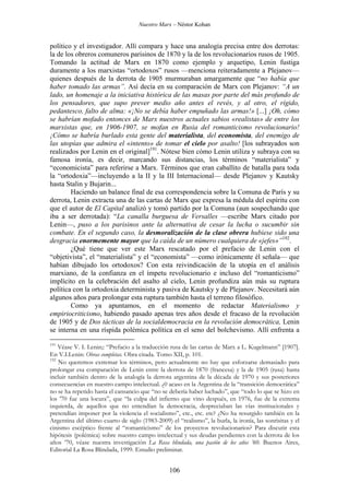 Nuestro Marx – Néstor Kohan

político y el investigador. Allí compara y hace una analogía precisa entre dos derrotas:
la de los obreros comuneros parisinos de 1870 y la de los revolucionarios rusos de 1905.
Tomando la actitud de Marx en 1870 como ejemplo y arquetipo, Lenin fustiga
duramente a los marxistas “ortodoxos” rusos —menciona reiteradamente a Plejanov—
quienes después de la derrota de 1905 murmuraban amargamente que “no había que
haber tomado las armas”. Así decía en su comparación de Marx con Plejanov: “A un
lado, un homenaje a la iniciativa histórica de las masas por parte del más profundo de
los pensadores, que supo prever medio año antes el revés, y al otro, el rígido,
pedantesco, falto de alma: «¡No se debía haber empuñado las armas!» [...] ¡Oh, cómo
se habrían mofado entonces de Marx nuestros actuales sabios «realistas» de entre los
marxistas que, en 1906-1907, se mofan en Rusia del romanticismo revolucionario!
¡Cómo se habría burlado esta gente del materialista, del economista, del enemigo de
las utopías que admira el «intento» de tomar el cielo por asalto! [los subrayados son
realizados por Lenin en el original]191. Nótese bien cómo Lenin utiliza y subraya con su
famosa ironía, es decir, marcando sus distancias, los términos “materialista” y
“economicista” para referirse a Marx. Términos que eran caballito de batalla para toda
la “ortodoxia”—incluyendo a la II y la III Internacional— desde Plejanov y Kautsky
hasta Stalin y Bujarin...
Haciendo un balance final de esa correspondencia sobre la Comuna de París y su
derrota, Lenin extracta una de las cartas de Marx que expresa la médula del espíritu con
que el autor de El Capital analizó y tomó partido por la Comuna (aun sospechando que
iba a ser derrotada): “La canalla burguesa de Versalles —escribe Marx citado por
Lenin—, puso a los parisinos ante la alternativa de cesar la lucha o sucumbir sin
combate. En el segundo caso, la desmoralización de la clase obrera hubiese sido una
desgracia enormemente mayor que la caída de un número cualquiera de «jefes»”192.
¿Qué tiene que ver este Marx rescatado por el prefacio de Lenin con el
“objetivista”, el “materialista” y el “economista” —como irónicamente él señala— que
habían dibujado los ortodoxos? Con esta reivindicación de la utopía en el análisis
marxiano, de la confianza en el ímpetu revolucionario e incluso del “romanticismo”
implícito en la celebración del asalto al cielo, Lenin profundiza aún más su ruptura
política con la ortodoxia determinista y pasiva de Kautsky y de Plejanov. Necesitará aún
algunos años para prolongar esta ruptura también hasta el terreno filosófico.
Como ya apuntamos, en el momento de redactar Materialismo y
empiriocriticismo, habiendo pasado apenas tres años desde el fracaso de la revolución
de 1905 y de Dos tácticas de la socialdemocracia en la revolución democrática, Lenin
se interna en una ríspida polémica política en el seno del bolchevismo. Allí enfrenta a
191

Véase V. I. Lenin;: “Prefacio a la traducción rusa de las cartas de Marx a L. Kugelmann” [1907].
En V.I.Lenin: Obras completas. Obra citada. Tomo XII, p. 101.
192
No queremos extremar los términos, pero actualmente no hay que esforzarse demasiado para
prolongar esa comparación de Lenin entre la derrota de 1870 (francesa) y la de 1905 (rusa) hasta
incluir también dentro de la analogía la derrota argentina de la década de 1970 y sus posteriores
consecuencias en nuestro campo intelectual. ¿0 acaso en la Argentina de la “transición democrática”
no se ha repetido hasta el cansancio que “no se debería haber luchado”, que “todo lo que se hizo en
los ’70 fue una locura”, que “la culpa del infierno que vino después, en 1976, fue de la extrema
izquierda, de aquellos que no entendían la democracia, despreciaban las vías institucionales y
pretendían imponer por la violencia el socialismo”, etc., etc. etc? ¿No ha resurgido también en la
Argentina del último cuarto de siglo (1983-2009) el “realismo”, la burla, la ironía, las sonrisitas y el
cinismo escéptico frente al “romanticismo” de los proyectos revolucionarios? Para discutir esta
hipótesis (polémica) sobre nuestro campo intelectual y sus deudas pendientes con la derrota de los
años ‘70, véase nuestra investigación La Rosa blindada, una pasión de los años ’60. Buenos Aires,
Editorial La Rosa Blindada, 1999. Estudio preliminar.

106

 