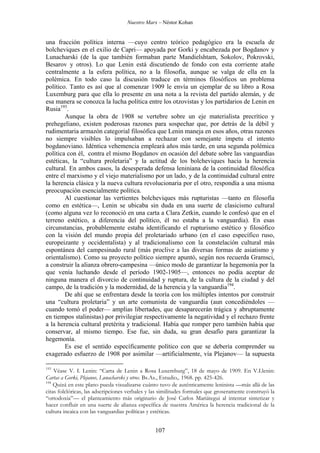 Nuestro Marx – Néstor Kohan

una fracción política interna —cuyo centro teórico pedagógico era la escuela de
bolcheviques en el exilio de Capri— apoyada por Gorki y encabezada por Bogdanov y
Lunacharski (de la que también formaban parte Mandielshtam, Sokolov, Pokrovski,
Besarov y otros). Lo que Lenin está discutiendo de fondo con esta corriente atañe
centralmente a la esfera política, no a la filosofía, aunque se valga de ella en la
polémica. En todo caso la discusión traduce en términos filosóficos un problema
político. Tanto es así que al comenzar 1909 le envía un ejemplar de su libro a Rosa
Luxemburg para que ella lo presente en una nota a la revista del partido alemán, y de
esa manera se conozca la lucha política entre los otzovistas y los partidarios de Lenin en
Rusia193.
Aunque la obra de 1908 se vertebre sobre un eje materialista precrítico y
prehegeliano, existen poderosas razones para sospechar que, por detrás de la débil y
rudimentaria armazón categorial filosófica que Lenin maneja en esos años, otras razones
no siempre visibles lo impulsaban a rechazar con semejante ímpetu el intento
bogdanoviano. Idéntica vehemencia empleará años más tarde, en una segunda polémica
política con él, contra el mismo Bogdanov en ocasión del debate sobre las vanguardias
estéticas, la “cultura proletaria” y la actitud de los bolcheviques hacia la herencia
cultural. En ambos casos, la desesperada defensa leniniana de la continuidad filosófica
entre el marxismo y el viejo materialismo por un lado, y de la continuidad cultural entre
la herencia clásica y la nueva cultura revolucionaria por el otro, respondía a una misma
preocupación esencialmente política.
Al cuestionar las vertientes bolcheviques más rupturistas —tanto en filosofía
como en estética—, Lenin se ubicaba sin duda en una suerte de clasicismo cultural
(como alguna vez lo reconoció en una carta a Clara Zetkin, cuando le confesó que en el
terreno estético, a diferencia del político, él no estaba a la vanguardia). En esas
circunstancias, probablemente estaba identificando el rupturismo estético y filosófico
con la visión del mundo propia del proletariado urbano (en el caso específico ruso,
europeizante y occidentalista) y al tradicionalismo con la constelación cultural más
espontánea del campesinado rural (más proclive a las diversas formas de asiatismo y
orientalismo). Como su proyecto político siempre apuntó, según nos recuerda Gramsci,
a construir la alianza obrero-campesina —único modo de garantizar la hegemonía por la
que venía luchando desde el período 1902-1905—, entonces no podía aceptar de
ninguna manera el divorcio de continuidad y ruptura, de la cultura de la ciudad y del
campo, de la tradición y la modernidad, de la herencia y la vanguardia194.
De ahí que se enfrentara desde la teoría con los múltiples intentos por construir
una “cultura proletaria” y un arte comunista de vanguardia (aun concediéndoles —
cuando tomó el poder— amplias libertades, que desaparecerán trágica y abruptamente
en tiempos stalinistas) por privilegiar respectivamente la negatividad y el rechazo frente
a la herencia cultural pretérita y tradicional. Había que romper pero también había que
conservar, al mismo tiempo. Ese fue, sin duda, su gran desafío para garantizar la
hegemonía.
Es ese el sentido específicamente político con que se debería comprender su
exagerado esfuerzo de 1908 por asimilar —artificialmente, vía Plejanov— la supuesta
193

Véase V. I. Lenin: “Carta de Lenin a Rosa Luxemburg”, 18 de mayo de 1909. En V.I.lenin:
Cartas a Gorki, Plejanov, Lunacharski y otros. Bs.As., Estudio,. 1968. pp. 425-426.
194
Quizá en este plano pueda visualizarse cuánto tuvo de auténticamente leninista —más allá de las
citas folclóricas, las adscripciones verbales y las similitudes formales que groseramente construyó la
“ortodoxia”— el planteamiento más originario de José Carlos Mariátegui al intentar sintetizar y
hacer confluir en una suerte de alianza específica de nuestra América la herencia tradicional de la
cultura incaica con las vanguardias políticas y estéticas.

107

 