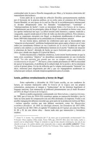 Nuestro Marx – Néstor Kohan

continuidad entre la nueva filosofía inaugurada por Marx y la herencia clasicisista del
materialismo dieciochesco.
Como parte de su actividad de reflexión filosófica permanentemente mediada
por el horizonte de la práctica política, en su exilio suizo al comienzo de la Primera
Guerra Mundial, en una época en la cual las filas de la socialdemocracia internacional
se dividen abruptamente entre los llamados “socialpatriotas”, “centristas” e
“internacionalistas de hecho”, Lenin se encontrará frente a la Ciencia de la Lógica,
probablemente una de las principales obras de Hegel. La estudiará en forma voraz, con
ese apetito intelectual tan suyo. La difícil tensión entre herencia y ruptura, tradición y
vanguardia, seguirá siendo para él el faro de todos sus desvelos políticos. Pero entonces,
desde su impactante encuentro con Hegel, se desplazará notablemente el énfasis que
hasta 1908 había depositado en la continuidad con el materialismo anterior.
En esa misma época, analizará las condiciones para que se desencadene una
“situación revolucionaria”, problema fundamental para quien aspire a barrer con el viejo
orden (no casualmente Gramsci en sus Cuadernos de la cárcel le dedicará un lugar
central a este análisis y a esta problemática leninista en el escrito “Análisis de situación
y relaciones de fuerza”, abriendo de hecho un nuevo horizonte para comprender con
otros ojos y desde otro ángulo El Capital de Marx).
Contra mecanicistas y fatalistas ortodoxos, Lenin insiste heréticamente en que la
mera crisis económica “objetiva” no desemboca automáticamente en una revolución
social: “La sola opresión, por grande que sea, no siempre origina una situación
revolucionaria en un país”195. De nuevo, como cuando proclamara en 1905 la necesidad
de ejercer la hegemonía, el problema de la subjetividad, de la acción y de la conciencia
volvía al primer plano. Un eje de reflexión que la vulgata retóricamente “leninista” (es
decir, stalinista) pasó alegremente por alto y que sus impugnadores académicos se
esfuerzan por soslayar, mirando despreocupadamente para el costado.

Lenin, político revolucionario y lector de Hegel
Entre septiembre y diciembre de 1914 Lenin escribe, en sus cuadernos de
lectura, un resumen manuscrito sobre la Ciencia de la Lógica con sus propios
comentarios, anotaciones al margen y “traducciones” de los términos hegelianos al
lenguaje marxista. Este manuscrito se publicará póstumamente con el título Resumen
del libro de Hegel «Ciencia de la lógica».
Quizá se podría argumentar, contrastando con Materialismo y empiriocriticismo,
de 1908, que el texto de 1914-1916 constituye apenas un manuscrito borrador y por lo
tanto no tiene punto de comparación con una obra destinada a la imprenta. Frente a esa
posible impugnación debemos recordar que gran parte de la producción teórica de Marx
—incluso aquellos escritos que más debates suscitaron, como los Manuscritos
económico filosóficos de 1844, La ideología alemana, los Grundrisse de 1857-1858,
los Cuadernos de 1861-1865, el capítulo VI (inédito) de El Capital, así como los libros
II, III y IV de esta última obra— fueron nada más que manuscritos y borradores
inéditos.
195

Véase V. I. Lenin: “La celebración del 1º de mayo por el proletariado revolucionario”. En
V.I.Lenin: Obras completas. Obra citada. Tomo XIX, pp., 218-219. Dos años más tarde, vuelve a
insistir con la subjetividad: “Porque la revolución no surge de toda situación revolucionaria, sino solo de una
situación en la que a los cambios objetivos antes enumerados viene a sumarse un cambio subjetivo”. Véase
“La bancarrota de la II Internacional” [1915]. En V.I.Lenin: Obras completas. Obra citada. Tomo
XXI, p. 212.

108

 