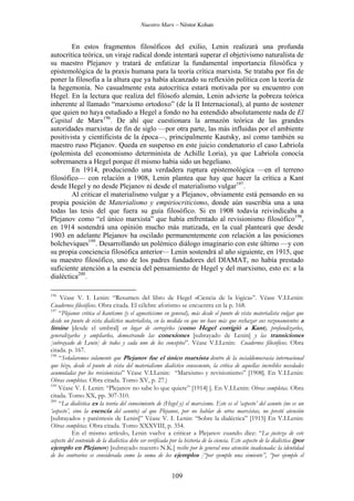 Nuestro Marx – Néstor Kohan

En estos fragmentos filosóficos del exilio, Lenin realizará una profunda
autocrítica teórica, un viraje radical donde intentará superar el objetivismo naturalista de
su maestro Plejanov y tratará de enfatizar la fundamental importancia filosófica y
epistemológica de la praxis humana para la teoría crítica marxista. Se trataba por fin de
poner la filosofía a la altura que ya había alcanzado su reflexión política con la teoría de
la hegemonía. No casualmente esta autocrítica estará motivada por su encuentro con
Hegel. En la lectura que realiza del filósofo alemán, Lenin advierte la pobreza teórica
inherente al llamado “marxismo ortodoxo” (de la II Internacional), al punto de sostener
que quien no haya estudiado a Hegel a fondo no ha entendido absolutamente nada de El
Capital de Marx196. De ahí que cuestionara la armazón teórica de las grandes
autoridades marxistas de fin de siglo —por otra parte, las más influidas por el ambiente
positivista y cientificista de la época—, principalmente Kautsky, así como también su
maestro ruso Plejanov. Queda en suspenso en este juicio condenatorio el caso Labriola
(polemista del economismo determinista de Achille Loria), ya que Labriola conocía
sobremanera a Hegel porque él mismo había sido un hegeliano.
En 1914, produciendo una verdadera ruptura epistemológica —en el terreno
filosófico— con relación a 1908, Lenin plantea que hay que hacer la crítica a Kant
desde Hegel y no desde Plejanov ni desde el materialismo vulgar197.
Al criticar el materialismo vulgar y a Plejanov, obviamente está pensando en su
propia posición de Materialismo y empiriocriticismo, donde aún suscribía una a una
todas las tesis del que fuera su guía filosófico. Si en 1908 todavía reivindicaba a
Plejanov como “el único marxista” que había enfrentado al revisionismo filosófico198,
en 1914 sostendrá una opinión mucho más matizada, en la cual planteará que desde
1903 en adelante Plejanov ha oscilado permanentemente con relación a las posiciones
bolcheviques199. Desarrollando un polémico diálogo imaginario con este último —y con
su propia conciencia filosófica anterior— Lenin sostendrá al año siguiente, en 1915, que
su maestro filosófico, uno de los padres fundadores del DIAMAT, no había prestado
suficiente atención a la esencia del pensamiento de Hegel y del marxismo, esto es: a la
dialéctica200.
196

Véase V. I. Lenin: “Resumen del libro de Hegel «Ciencia de la lógica»”. Véase V.I.Lenin:
Cuadernos filosóficos. Obra citada. El célebre aforismo se encuentra en la p. 168.
197
“Plejanov critica el kantismo (y el agnosticismo en general), más desde el punto de vista materialista vulgar que
desde un punto de vista dialéctico materialista, en la medida en que no hace más que rechazar sus razonamientos a
limine [desde el umbral] en lugar de corregirlos (como Hegel corrigió a Kant), profundizarlos,
generalizarlos y ampliarlos, demostrando las conexiones [subrayado de Lenin] y las transiciones
[subrayado de Lenin] de todos y cada uno de los conceptos”. Véase V.I.Lenin: Cuadernos filosóficos. Obra
citada. p. 167.
198
“Señalaremos solamente que Plejanov fue el único marxista dentro de la socialdemocracia internacional
que hizo, desde el punto de vista del materialismo dialéctico consecuente, la crítica de aquellas increíbles necedades
acumuladas por los revisionistas” Véase V.I.Lenin: “Marxismo y revisionismo” [1908]. En V.I.Lenin:
Obras completas. Obra citada. Tomo XV, p. 27.)
199
Véase V. I. Lenin: “Plejanov no sabe lo que quiere” [1914] ]. En V.I.Lenin: Obras completas. Obra
citada. Tomo XX, pp. 307-310.
200
“La dialéctica es la teoría del conocimiento de (Hegel y) el marxismo. Este es el ‘aspecto’ del asunto (no es un
‘aspecto’, sino la esencia del asunto) al que Plejanov, por no hablar de otros marxistas, no prestó atención
[subrayados y paréntesis de Lenin]” Véase V. I. Lenin: “Sobre la dialéctica” [1915] En V.I.Lenin:
Obras completas. Obra citada. Tomo XXXVIII, p. 354.
En el mismo artículo, Lenin vuelve a criticar a Plejanov cuando dice: “La justeza de este
aspecto del contenido de la dialéctica debe ser verificada por la historia de la ciencia. Este aspecto de la dialéctica (por
ejemplo en Plejanov) [subrayado nuestro N.K.] recibe por lo general una atención inadecuada: la identidad
de los contrarios es considerada como la suma de los ejemplos [“por ejemplo una simiente”, “por ejemplo el

109

 