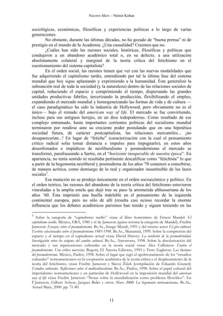 Nuestro Marx – Néstor Kohan

sociológicas, económicas, filosóficas y experiencias políticas a lo largo de varias
generaciones.
No obstante, durante las últimas décadas, no ha gozado de “buena prensa” ni de
prestigio en el mundo de la Academia. ¿Una casualidad? Creemos que no.
¿Cuáles han sido las razones sociales, históricas, filosóficas y políticas que
condujeron a un abandono académico total o, en su defecto, a una utilización
absolutamente colateral y marginal de la teoría crítica del fetichismo en el
cuestionamiento del sistema capitalista?
En el orden social, las razones tienen que ver con las nuevas modalidades que
fue adquiriendo el capitalismo tardío, entendiendo por tal la última fase del sistema
mundial que hoy sigue aplastando y exprimiendo a la humanidad. Éste generalizó la
subsunción real de toda la sociedad (y la naturaleza) dentro de las relaciones sociales de
capital, reduciendo el espacio y comprimiendo el tiempo, dispersando las grandes
unidades productivas fabriles, tercerizando la producción, flexibilizando el empleo,
expandiendo el mercado mundial y homogeneizando las formas de vida y de cultura —
el caso paradigmático ha sido la industria de Hollywood, pero obviamente no es el
único— bajo el reinado del american way of life. El mercado se fue convirtiendo,
incluso para sus antiguos herejes, en un dios todopoderoso. Como resultado de ese
complejo entramado, hasta importantes corrientes políticas del socialismo mundial
terminaron por rendirse ante su creciente poder postulando que en una hipotética
sociedad futura, de carácter postcapitalista, las relaciones mercantiles... ¡no
desaparecerían...! En lugar de “fetiche” (caracterización con la cual el pensamiento
crítico radical solía tomar distancia e impulso para impugnarlo), en estos años
desenfrenados e impúdicos de neoliberalismo y posmodernismo el mercado se
transformó, parafraseando a Sartre, en el “horizonte insuperable de nuestra época”. En
apariencia, no tenía sentido ni resultaba pertinente descalificar como “fetichista” lo que
a partir de la hegemonía neoliberal y posmoderna de los años '70 comenzó a concebirse,
de manera acrítica, como demiurgo de lo real y organizador insustituible de los lazos
sociales3.
Esa mutación no se produjo únicamente en el orden socioecómico y político. En
el orden teórico, las razones del abandono de la teoría crítica del fetichismo estuvieron
vinculadas a la amplia estela que dejó tras su paso la arremetida althusseriana de los
años ’60. Ésta imprimió una huella indeleble en el pensamiento de la izquierda
continental europea, pero no sólo de allí (resulta casi ocioso recordar la enorme
influencia que los debates académicos parisinos han tenido y siguen teniendo en las
3

Sobre la categoría de “capitalismo tardío” véase el libro homónimo de Ernest Mandel: El
capitalismo tardío. México, ERA, 1980 y el de Jameson (quien retoma la categoría de Mandel), Fredric
Jameson: Ensayos sobre el posmodernismo. Bs.As., Imago Mundi, 1991 y del mismo autor El giro cultural.
Escritos seleccionados sobre el posmodernismo 1983-1998. Bs.As., Manantial, 1999. Sobre la compresión del
espacio y el tiempo en el capitalismo actual véase David Harvey: La condición de la posmodernidad.
Investigación sobre los orígenes del cambio cultural. Bs.As., Amorrortu, 1998. Sobre la absolutización del
mercado y sus repercusiones culturales en la teoría social véase Alex Callinicos: Contra el
posmodernismo. Una crítica marxista. Bogotá, El Áncora Editores, 1993 y Terry Eagleton: Las ilusiones
del posmodernismo. México, Paidos, 1998. Sobre el lugar que jugó el apoltronamiento de los “estudios
culturales” norteamericanos en la cooptación académica de la teoría crítica y el desplazamiento de la
teoría del fetichismo, véase Fredric Jameson y Slavoj Žižek [compilación de Eduardo Gruner]:
Estudios culturales. Reflexiones sobre el multiculturalismo. Bs.As., Paidos, 1998. Sobre el papel cultural del
imperialismo norteamericano y en particular de Hollywood en la imposición mundial del american
way of life véase Fredric Jameson: “Notas sobre la mundialización como problema filosófico”. En
F.Jameson, Gilbert Achcar, Jacques Bidet y otros: Marx 2000. La hegemonía norteamericana. Bs.As.,
Actuel Marx, 2000. pp. 71-80.

11

 