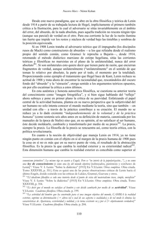 Nuestro Marx – Néstor Kohan

Desde este nuevo paradigma, que se abre en la obra filosófica y teórica de Lenin
desde 1914 a partir de su trabajada lectura de Hegel, implícitamente el primero también
critica a la Ilustración, para la cual el adversario se sitúa invariablemente en el ámbito
del error, del absurdo, de la nada absoluta, pues aquella tradición no rescata ningún tipo
(aunque sea parcial) de verdad en el otro. Para esa corriente la luz de la razón ilumina
tan fuerte que impide ver los restos y núcleos de verdad bajo las tinieblas y sombras de
la posición equivocada.
Si en 1908 Lenin trataba al adversario teórico que él impugnaba (los discípulos
rusos de Mach) como constructores de absurdos —a los que refutaba desde el realismo
propio del sentido común, como Gramsci le reprocha a Bujarin—, desde 1914,
retomando el método dialéctico marxiano de estirpe hegeliana, sitúa las corrientes
teóricas y filosóficas no marxistas en el plano de la unilateralidad, nunca del error
absoluto201. Si son unilaterales esto quiere decir que tienen parte de razón, que encierran
fragmentos de verdad, aunque unilateralmente (“unilateralmente” en el sentido de que
toman lo relativo por absoluto, la parte por el todo, el momento por la totalidad).
Proporcionando como ejemplo el tratamiento que Hegel hace de Kant, Lenin rechaza su
actitud de 1908 y trata ahora de encontrar la racionalidad que, rescatándolos del oscuro
fondo del “absurdo” y la “sinrazón”, otorga sentido a los argumentos teóricos opuestos,
sin por ello escatimar la crítica a estos últimos.
En esta auténtica y honesta autocrítica filosófica, se cuestiona su anterior teoría
del conocimiento como “imagen fotográfica”, y si bien sigue hablando del “reflejo”
ahora subraya y pone en primer plano la crítica de su pasividad. Enfatizando el papel
central de la actividad humana, plantea en su nueva perspectiva que la subjetividad del
ser humano no solo intenta conocer el mundo mediante la teoría, sino que también —en
unidad con ella— a través de la práctica contribuye a su creación. El mundo no se
reduce ya a lo dado existente “independientemente de la voluntad y de la práctica
humana” (como sostenía seis años antes en su definición de materia, canonizada por los
manuales de la época de Stalin) sino que, en su opinión, al no satisfacer al ser humano,
éste decide moldearlo, cambiarlo y transformarlo por medio de su praxis202. La praxis,
siempre la praxis. La filosofía de la praxis se rencuentra así, como teoría crítica, con la
política revolucionaria.
En cuanto a la noción de objetividad que maneja Lenin en 1914, ya no tiene
ningún punto en común con el objeto en sí al margen de la praxis humana de 1908 pues
la cosa en sí no es más que en su nuevo punto de vista, el resultado de la abstracción
filosófica. Es la praxis la que cambia la realidad exterior y su exterioridad radical203.
Esta dimensión humana que cambia la realidad exterior es concebida como superior al
comunismo primitivo”. Lo mismo rige en cuanto a Engels. Pero es “en interés de la popularización...”], y no como
una ley de conocimiento (y como una ley del mundo objetivo) [subrayados, paréntesis y corchetes de
Lenin]”. Véase V. I. Lenin: “Sobre la dialéctica” [1915] En V.I.Lenin: Obras completas. Obra citada.
Tomo XXXVIII, p. 351.) Esta es quizá una de las pocas observaciones criticas de Lenin hacia el
último Engels, donde coincide con las críticas de Lukács, Gramsci, Guevara y otros.
201
“El idealismo filosófico es solo una tontería desde el punto de vista del materialismo tosco, simple, metafísico”
Véase V. I. Lenin: “Sobre la dialéctica” [1915] En V.I.Lenin: Obras completas. Obra citada. Tomo
XXXVIII, p. 354.
202
“Es decir que el mundo no satisface al hombre y este decide cambiarlo por medio de su actividad”. Véase
V.I.Lenin: Cuadernos filosóficos. Obra citada. p. 199.
203
“La actividad del hombre que ha construido para sí una imagen objetiva del mundo, CAMBIA la realidad
exterior, suprime su determinación ( = altera tal o cual de sus aspectos o cualidades) y de tal modo le elimina las
características de Apariencia, exterioridad y nulidad, y la torna existente en y por sí (= objetivamente verdadera)”
Véase V.I.Lenin: Cuadernos filosóficos. Obra citada. p. 204.

110

 