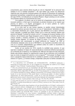 Nuestro Marx – Néstor Kohan

conocimiento, pues encierra dentro de ella no solo la “dignidad” de la universal sino
también la de la realidad inmediata204. De aquí habría que extraer las diferencias
implícitas que esta posición leniniana plantea con relación al Iluminismo de tendencias
puramente racionalistas, compartido por gran parte del materialismo burgués francés205
del siglo XVIII y reivindicado por su maestro Plejanov. Hegel constituye en este sentido
una profunda ruptura en el pensamiento de Lenin.
Con respecto a la praxis, que en la teoría de la hegemonía ocupa el centro del
escenario político, si bien aquí es tematizada en primera instancia en un registro que
prioriza la óptica y el ángulo gnoseológico, en el nuevo planteo se vuelve
indudablemente una categoría fundamental206.
Si se evita caer en una lectura ingenua, se pueden extraer determinadas
perspectivas teóricas que poco tienen que ver con el “materialismo” defendido en 1908
y sancionado finalmente por el gran equívoco del DIAMAT de la época stalinista.
Lenin, apoyado y ayudado por Hegel, rompe con la visión del realismo ingenuo que
prioriza la llamada “realidad del mundo exterior” al margen de la praxis humana, de la
cultura y de la historia (que Hegel designará como el modo de concebir propio de la
certeza sensible y Gramsci asimilará a la concepción religiosa tomista, fuente del
sentido común popular). Al retomar de Hegel la crítica a la cosa en sí kantiana,
implícitamente está cuestionando su propia definición de “materia” de 1908 (y
oficialmente adoptada como tal por el DIAMAT y sus manuales) concebida como una
cosa en sí (sustrato independiente) con atributos (entre los cuales se encontraría la
conciencia como producto secundario)207.
Lenin, en sus escritos de 1914, concibe la realidad como proceso, lo que
equivale a remplazar la lógica de sujeto-predicado (o sustancial atributiva) presupuesta
en la filosofía de la materia (y sus atributos) de 1908 por una lógica de tipo relacional,
donde cada término adquiere su significación a partir de sus relaciones con la totalidad
(que no existe al margen de la praxis) y con su opuesto208. Este pasaje vía Hegel a una
nueva concepción lógico-relacional de la realidad le permite a Lenin entender de otra
manera El Capital, y, al mismo tiempo, comprender cuán poco lo habían entendido sus
204

“LA PRÁCTICA ES SUPERIOR AL CONOCIMIENTO (TEÓRICO) [subrayado y
mayúsculas de Lenin] porque posee, no solo la dignidad de la universalidad, sino también la de la realidad
inmediata”. Véase V.I.Lenin: Cuadernos filosóficos. Obra citada. p. 200.
205
Para una caracterización de este materialismo del siglo XVIII como una corriente típica del
pensamiento burgués, véase Karl Korsch: “La filosofía de Lenin”. En Karl Korsch: Teoría marxista y
acción política. México, Siglo XXI, 1979. pp. 211-220 y Franz Jakubowsky: Las superestructuras ideológicas
en la concepción materialista de la historia. Madrid, Comunicación, 1973 (aunque el título de este ensayo,
basado en su tesis doctoral de 1936, puede llamar a confusión por apelar a la clásica metáfora
arquitectónica de «base-superestructura», a partir de la teoría del fetichismo y la cosificación
Jakubowsky intenta someter a discusión las dicotomías habituales del materialismo tradicional).
206
Véase V.I.Lenin: Cuadernos filosóficos. Obra citada. pp. 178, 194, 198 y 202-205.
207
Esta crítica de Lenin a la “cosa en sí” kantiana, que repercute en la crítica del materialismo del
DIAMAT, es también desarrollada por Lukács en Historia y conciencia de clase. Obra citada. Tomo II.
pp.47-48, 66, 79.
208
Esta lógica relacional de origen hegeliano es la que desarrolla Marx en El Capital —rechazando la
lógica sustancial atributiva desplegada por la filosofía prehegeliana como Leibniz [mónada] o
Descartes [sustancia]— pues en esta obra las categorías mercancía, valor, dinero, capital, etc. se
definen como relaciones sociales de producción, no como cosas. Una de las principales críticas a la
economía política que desarrolla Marx consiste en confundir lo que son relaciones sociales
(históricas y transitorias) con cosas (eternas e inmodificables), inversión teórica y lógica que
caracteriza con los términos de fetichismo, cosificación y enajenación. Sobre esta problemática,
véase la segunda parte de esta investigación.

111

 