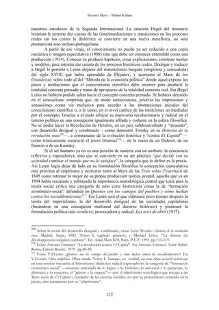 Nuestro Marx – Néstor Kohan

maestros ortodoxos de la Segunda Internacional. La estación Hegel del itinerario
leninista le permite dar cuenta de las (inter)mediaciones y transiciones en los procesos
reales sin los cuales la dialéctica se convierte en una nueva metafísica, no solo
premarxista sino incluso prehegeliana.
A partir de ese viraje, el conocimiento no puede ya ser reducido a una copia
mecánica o imagen especulativa (1908) sino que debe ser entonces entendido como una
producción (1914). Conocer es producir hipótesis, crear explicaciones, construir teorías
y modelos, para intentar dar cuenta de los procesos históricos reales. Dialogar y traducir
a Hegel le permite a Lenin alejarse del materialismo burgués (empirista y sensualista)
del siglo XVIII, que había aprendido de Plejanov, y acercarse al Marx de los
Grundrisse, sobre todo al del “Método de la economía política” donde aquel expone los
pasos y mediaciones que el conocimiento científico debe recorrer para producir la
totalidad concreta pensada y tratar de apropiarse de la totalidad concreta real. Sin Hegel
Lenin no hubiera podido saltar hacia el concepto concreto pensado. Se hubiera detenido
en el sensualismo empirista que, de modo reduccionista, prioriza las impresiones y
sensaciones como vía exclusiva para acceder a las abstracciones iniciales del
conocimiento científico o, a lo sumo, en el nivel caótico de las intuiciones no mediadas
por el concepto. Gracias a él pudo afincar su marxismo revolucionario y radical en el
terreno político en una concepción igualmente afilada y cortante en la esfera filosófica.
No se podía hacer la Revolución de Octubre, en un país subdesarrollado y “atrasado”,
con desarrollo desigual y combinado —como demostró Trotsky en su Historia de la
revolución rusa209—, a contramano de la evolución histórica y “contra El Capital” —
como irónicamente sentenció el joven Gramsci210— de la mano de un Diderot, de un
Darwin o de un Kautsky.
Si el ser humano ya no es una porción de materia con un atributo: la conciencia
reflexiva y especulativa, sino que se convierte en un ser práctico “que decide con su
actividad cambiar el mundo que no le satisface”, la categoría que lo define es la praxis.
Así Lenin logra dejar de lado en su formulación filosófica la concepción especulativa
más próxima al empirismo y acercarse tanto al Marx de las Tesis sobre Feuerbach de
1845 como retomar lo mejor de su propia producción teórica juvenil, aquella que ya en
1894 había rescatado y subrayado la importancia metodológica central que tenía para la
teoría social crítica una categoría de neto corte historicista como la de “formación
económico-social” defendida en Quiénes son los «amigos del pueblo» y cómo luchan
contra los socialdemócratas211. Ese Lenin será el que elaborará poco tiempo después la
teoría del imperialismo, la del desarrollo desigual de las sociedades capitalistas
(basándose en una concepción multineal del decurso histórico) y planteará la
formulación política más revulsiva, provocadora y radical: Las tesis de abril (1917).

209

Sobre la teoría del desarrollo desigual y combinado, véase León Trotsky: Historia de la revolución
rusa. Madrid, Sarpe, 1985. Tomo I, capítulo primero; y Michael Löwy: “La théorie du
développement inégal et combiné”. En Actuel Marx Nº8, París, P.U.F. 1995. pp.111-119.
210
Véase Antonio Gramsci: “La revolución contra El Capital”. En Antonio Gramsci: Scritti Politici.
Roma, Editori Riuniti, 1979. pp.80-83.
211
Véase V.I.Lenin: ¿Quiénes son los «amigos del pueblo» y cómo luchan contra los socialdemócratas?. En
V.I.Lenin: Obra completas. Obra citada. Tomo I. Aunque, en verdad, en esta obra juvenil convivan
en una tensión irresuelta el historicismo dialéctico radical expresado en la categoría de “formación
económico social” —resumen articulado de lo lógico y lo histórico, lo universal y lo particular, lo
abstracto y lo concreto, el “género y la especie”— con el objetivismo sociológico que rescata a un
Marx autor de El Capital y fundador de las ciencias sociales, no por su pensamiento centrado en la
praxis, sino justamente por su “objetivismo”.

112

 