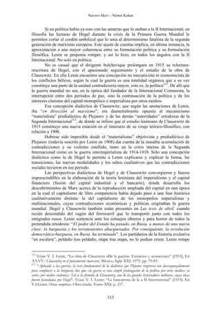 Nuestro Marx – Néstor Kohan

Si en política había ya roto con las amarras que lo ataban a la II Internacional, en
filosofía las lecturas de Hegel durante la crisis de la Primera Guerra Mundial le
permiten cortar el cordón umbilical que lo unía al determinismo fatalista de la segunda
generación de marxistas europeos. Este ajuste de cuentas implica, en última instancia, la
aproximación a una mayor coherencia entre su formulación política y su formulación
filosófica. Lenin se proponía romper, y así lo hizo, en todos los ángulos con la II
Internacional. No solo en política.
No es casual que el dirigente bolchevique prolongara en 1915 su relecturarescritura de Hegel, con el apasionado seguimiento y el estudio de la obra de
Clausewitz. En ella Lenin encuentra una concepción no mecanicista ni economicista de
los conflictos bélicos, según la cual la guerra es una totalidad orgánica que a su vez
constituye una parte de la unidad contradictoria mayor, esto es, la política212. De allí que
la guerra mundial no sea, en la óptica del fundador de la Internacional Comunista, la
interrupción entre dos períodos de paz, sino la continuación de la política y de los
intereses clasistas del capital monopólico e imperialista por otros medios.
Esa concepción dialéctica de Clausewitz, que según las anotaciones de Lenin,
iba “en dirección al marxismo”, era diametralmente opuesta al mecanicismo
“materialista” predialéctico de Plejanov y de las demás “autoridades” ortodoxas de la
Segunda Internacional213, de donde se infiere que el estudio leniniano de Clausewitz de
1915 constituye una nueva estación en el itinerario de su viraje teórico-filosófico, con
relación a 1908.
Hubiese sido imposible desde el “materialismo” objetivista y predialéctico de
Plejanov (todavía suscrito por Lenin en 1908) dar cuenta de la inaudita acumulación de
contradicciones y su violento estallido, tanto en la crisis interna de la Segunda
Internacional como en la guerra interimperialista de 1914-1918. Sólo una concepción
dialéctica como la de Hegel le permite a Lenin explicarse y explicar la forma, las
transiciones, las nuevas modalidades y los saltos cualitativos que las contradicciones
sociales tuvieron en ese período.
Las perspectivas dialécticas de Hegel y de Clausewitz convergieron y fueron
imprescindibles en la elaboración de la teoría leniniana del imperialismo y el capital
financiero (fusión del capital industrial y el bancario), donde desarrolla los
descubrimientos de Marx acerca de la reproducción ampliada del capital en una época
en la cual el capitalismo de libre competencia había dejado paso a una fase histórica
cualitativamente distinta: la del capitalismo de los monopolios imperialistas y
multinacionales, cuyas contradicciones económicas y políticas originaban la guerra
mundial. Hegel y Clausewitz también están presentes en Las tesis de abril, cuando
recién descendido del vagón del ferrocarril que lo transportó junto con todos los
emigrados rusos. Lenin sentencia ante los consejos obreros y para horror de todos la
pretendida ortodoxia: “El poder del Estado ha pasado, en Rusia, a manos de una nueva
clase: la burguesía y los terratenientes aburguesados. Por consiguiente, la revolución
democrático-burguesa, en Rusia, ha terminado”. Los partidarios de la historia evolutiva
“en escalera”, peldaño tras peldaño, etapa tras etapa, no lo podían creen. Lenin rompe

212

Véase V. I. Lenin, “La obra de Clausewitz «De la guerra». Extractos y acotaciones” [1915], En
AA.VV.: Clausewitz en el pensamiento marxista. México, Siglo XXI, 1979. pp. 79-83.
213
“Aplicada a las guerras, la tesis fundamental de la dialéctica que Plejanov tergiversa tan desvergonzadamente
para complacer a la burguesía dice que «la guerra es una simple prolongación de la política por otros medios» (a
saber, por medios violentos). Tal es la fórmula de Clausewitz, uno de los grandes historiadores militares, cuyas ideas
fueron fecundadas por Hegel”. Véase V. I. Lenin: “La bancarrota de la a II Internacional” [1915]. En
V.I.Lenin: Obras completas. Obra citada. Tomo XXI, p. 217.

113

 