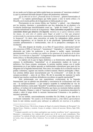 Nuestro Marx – Néstor Kohan

de ese modo con la lógica que había regido hasta ese momento al “marxismo ortodoxo”
(y que lo continuará haciendo durante la época del predominio stalinista).
¡Es la obra de un loco!, ¡Pretende forzar la historia!... gritaron horrorizados al
unísono214. La ruptura epistemológica que había puesto a tono la teoría crítica y la
filosofía con la teoría política de la hegemonía no había pasado en vano.
Precisamente en ese mismo folleto, tan “herético” y radical —tan vilipendiado
por los insulsos, timoratos y acomodaticios que hoy despachan de un plumazo a la
revolución bolchevique descalificándola como un... “golpe de Estado” (¿?)—, Lenin
continúa defendiendo la teoría de la hegemonía: “Para convertirse en poder los obreros
conscientes tienen que atraerse a la mayoría: mientras no se ejerza violencia contra
las masas, no será otro el camino para llegar al poder [...] hay que preparar
esclareciendo la conciencia proletaria, emancipando al proletariado de la influencia de
la burguesía”. Es decir, para convertirse en poder los trabajadores deben generar
consenso hegemónico, no en función de la tan glorificada “gobernabilidad” ni los
acuerdos parlamentarios e institucionales, sino en la perspectiva estratégica de la
revolución.
Tres años después de triunfar, en su libro El izquierdismo, enfermedad infantil
del comunismo (1920), el “perverso”, “monstruoso”, “impiadoso” y “autoritario” Lenin,
aborrecido por todos los poderosos y sus plumas a sueldo, seguía insistiendo
pacientemente: “Si no se produce un cambio en las opiniones de la mayoría de la clase
obrera, la revolución es imposible”. La hegemonía sigue siendo la piedra de toque de su
teoría crítica y su filosofía política revolucionaria.
La ruptura con la que la lógica dialéctica y su historicismo radical descentran
entonces la problemática “materialista” en el pensamiento maduro de Lenin es
definitiva. Esa fisura cortante, terminante, le permite también romper con el molde
determinista en el que habían apoyado su indisimulado colonialismo gran parte de los
dirigentes de la Segunda Internacional. Para estos, los estadios de la evolución social no
podían violentarse, seguían una marcha evolutivo-natural. Darwin prolongaba a Marx.
Las colonias debían pasar necesariamente por “la civilización” —el modo de vida
europeo-occidental—, antes de ser libres. De ahí la necesidad de mantener la tutela
imperial que muchos socialistas defendieron con ahínco en aquella oportunidad215.
Solo polemizando con este materialismo evolucionista de la Segunda
Internacional, que no admitía una pluralidad y coexistencia de civilizaciones sino solo
una —la europeooccidental— y que tampoco aceptaba la multiplicidad de vías de
desarrollo histórico, Lenin pudo “descubrir” el problema nacional y colonial. La ruptura
política y el rechazo de la paternidad filosófica que hasta ese momento habían ejercido
sobre él Kautsky, Plejanov y todo el “marxismo ortodoxo” le permitieron descentrar la
mirada y abrir el juego desde la naciente Internacional Comunista a los pueblos y
naciones oprimidas.
En ese sentido, emocionadamente recordaba Ho Chi Minh, el gran líder de la
revolución vietnamita: “En cuanto a la II Internacional [...] Sus líderes aprovecharon
hasta la más mínima ocasión para subrayar su adhesión sin reservas a la política
214

Véase Michael Löwy: “De la Gran «Lógica» de Hegel a la estación finlandesa de Petrogrado”. En
Michael Löwy: Dialéctica y revolución. Ensayos de sociología e historia del marxismo. México, Siglo XXI,
1985. p. 117.
215
Cualquier parecido con los relatos apologéticos que muchas metafísicas “post”, supuestamente
libertarias y antiestatistas, hoy realizan del american way of life no es pura coincidencia. Para
corroborar “la exaltación del orden social americano” en estos relatos académicos furiosamente críticos
de Lenin, véase al respecto, Perry Anderson: Tras las huellas del materialismo histórico. Obra Citada.
p.31.

114

 