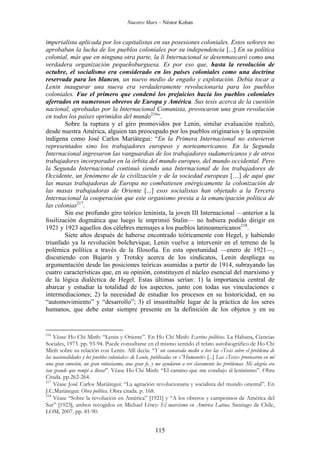 Nuestro Marx – Néstor Kohan

imperialista aplicada por los capitalistas en sus posesiones coloniales. Estos señores no
aprobaban la lucha de los pueblos coloniales por su independencia [...] En su política
colonial, más que en ninguna otra parte, la li Internacional se desenmascaró como una
verdadera organización pequeñoburguesa. Es por eso que, hasta la revolución de
octubre, el socialismo era considerado en los países coloniales como una doctrina
reservada para los blancos, un nuevo medio de engaño y explotación. Debía tocar a
Lenin inaugurar una nueva era verdaderamente revolucionaria para los pueblos
coloniales. Fue el primero que condenó los prejuicios hacia los pueblos coloniales
aferrados en numerosos obreros de Europa y América. Sus tesis acerca de la cuestión
nacional, aprobadas por la Internacional Comunista, provocaron una gran revolución
en todos los países oprimidos del mundo216”.
Sobre la ruptura y el giro promovidos por Lenin, similar evaluación realizó,
desde nuestra América, alguien tan preocupado por los pueblos originarios y la opresión
indígena como José Carlos Mariátegui: “En la Primera Internacional no estuvieron
representados sino los trabajadores europeos y norteamericanos. En la Segunda
Internacional ingresaron las vanguardias de los trabajadores sudamericanos y de otros
trabajadores incorporados en la órbita del mundo europeo, del mundo occidental. Pero
la Segunda Internacional continuó siendo una Internacional de los trabajadores de
Occidente, un fenómeno de la civilización y de la sociedad europeas […] de aquí que
las masas trabajadoras de Europa no combatiesen enérgicamente la colonización de
las masas trabajadoras de Oriente [...] esos socialistas han objetado a la Tercera
Internacional la cooperación que este organismo presta a la emancipación política de
las colonias217.
Sin ese profundo giro teórico leninista, la joven III Internacional —anterior a la
fosilización dogmática que luego le imprimió Stalin— no hubiera podido dirigir en
1921 y 1923 aquellos dos célebres mensajes a los pueblos latinoamericanos218.
Siete años después de haberse encontrado teóricamente con Hegel, y habiendo
triunfado ya la revolución bolchevique, Lenin vuelve a intervenir en el terreno de la
polémica política a través de la filosofía. En esta oportunidad —enero de 1921—,
discutiendo con Bujarin y Trotsky acerca de los sindicatos, Lenin despliega su
argumentación desde las posiciones teóricas asumidas a partir de 1914, subrayando las
cuatro características que, en su opinión, constituyen el núcleo esencial del marxismo y
de la lógica dialéctica de Hegel. Estas últimas serían: 1) la importancia central de
abarcar y estudiar la totalidad de los aspectos, junto con todas sus vinculaciones e
intermediaciones; 2) la necesidad de estudiar los procesos en su historicidad, en su
“automovimiento” y “desarrollo”; 3) el insustituible lugar de la práctica de los seres
humanos, que debe estar siempre presente en la definición de los objetos y en su

216

Véase Ho Chi Minh: “Lenin y Oriente”. En Ho Chi Minh: Escritos políticos. La Habana, Ciencias
Sociales, 1973. pp. 93-94. Puede consultarse en el mismo sentido el relato autobiográfico de Ho Chi
Minh sobre su relación con Lenin. Allí decía: “Y un camarada medio a leer las «Tesis sobre el problema de
las nacionalidades y los pueblos coloniales» de Lenin, publicadas en «”Humanité» [...] Las «Tesis» provocaron en mí
una gran emoción, un gran entusiasmo, una gran fe, y me ayudaron a ver claramente los problemas. Mi alegría era
tan grande que rompí a llorar”. Véase Ho Chi Minh: “El camino que me condujo al leninismo”. Obra
Citada. pp.262-264.
217
Véase José Carlos Mariátegui: “La agitación revolucionaria y socialista del mundo oriental”. En
J.C.Mariátegui: Obra política. Obra citada. p. 168.
218
Véase “Sobre la revolución en América” [1921] y “A los obreros y campesinos de América del
Sur” [1923], ambos recogidos en Michael Löwy: El marxismo en América Latina. Santiago de Chile,
LOM, 2007. pp. 81-90.

115

 
