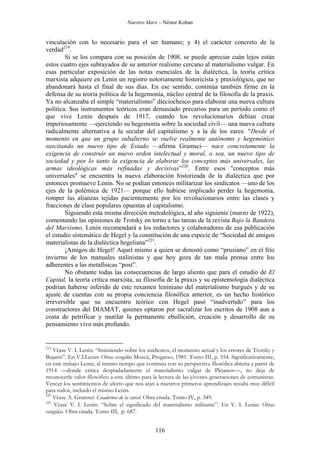 Nuestro Marx – Néstor Kohan

vinculación con lo necesario para el ser humano; y 4) el carácter concreto de la
verdad219.
Si se los compara con su posición de 1908, se puede apreciar cuán lejos están
estos cuatro ejes subrayados de su anterior realismo cercano al materialismo vulgar. En
esas particular exposición de las notas esenciales de la dialéctica, la teoría crítica
marxista adquiere en Lenin un registro notoriamente historicista y praxiológico, que no
abandonará hasta el final de sus días. En ese sentido, continúa también firme en la
defensa de su teoría política de la hegemonía, núcleo central de la filosofía de la praxis.
Ya no alcanzaba el simple “materialismo” dieciochesco para elaborar una nueva cultura
política. Sus instrumentos teóricos eran demasiado precarios para un período como el
que vive Lenin después de 1917, cuando los revolucionarios debían crear
imperiosamente —ejerciendo su hegemonía sobre la sociedad civil— una nueva cultura
radicalmente alternativa a la secular del capitalismo y a la de los zares: "Desde el
momento en que un grupo subalterno se vuelve realmente autónomo y hegemónico
suscitando un nuevo tipo de Estado —afirma Gramsci— nace concretamente la
exigencia de construir un nuevo orden intelectual y moral, o sea, un nuevo tipo de
sociedad y por lo tanto la exigencia de elaborar los conceptos más universales, las
armas ideológicas más refinadas y decisivas”220. Entre esos "conceptos más
universales" se encuentra la nueva elaboración historizada de la dialéctica que por
entonces promueve Lenin. No se podían entonces militarizar los sindicatos —uno de los
ejes de la polémica de 1921— porque ello hubiese implicado perder la hegemonía,
romper las alianzas tejidas pacientemente por los revolucionarios entre las clases y
fracciones de clase populares opuestas al capitalismo.
Siguiendo esta misma dirección metodológica, al año siguiente (marzo de 1922),
comentando las opiniones de Trotsky en torno a las tareas de la revista Bajo la Bandera
del Marxismo, Lenin recomendará a los redactores y colaboradores de esa publicación
el estudio sistemático de Hegel y la constitución de una especie de “Sociedad de amigos
materialistas de la dialéctica hegeliana”221.
¡Amigos de Hegel! Aquel mismo a quien se denostó como “prusiano” en el frío
invierno de los manuales stalinistas y que hoy goza de tan mala prensa entre los
adherentes a las metafísicas “post”.
No obstante todas las consecuencias de largo aliento que para el estudio de El
Capital, la teoría crítica marxista, su filosofía de la praxis y su epistemología dialéctica
podrían haberse inferido de este rexamen leniniano del materialismo burgués y de su
ajuste de cuentas con su propia conciencia filosófica anterior, es un hecho histórico
irreversible que su encuentro teórico con Hegel pasó “inadvertido” para los
constructores del DIAMAT, quienes optaron por sacralizar los escritos de 1908 aun a
costa de petrificar y mutilar la permanente ebullición, creación y desarrollo de su
pensamiento vivo más profundo.

219

Véase V. I. Lenin: “Insistiendo sobre los sindicatos, el momento actual y los errores de Trotsky y
Bujarin”. En V.I.Lenin: Obras escogidas Moscú, Progreso, 1981. Tomo III, p. 554. Significativamente,
en este trabajo Lenin, al mismo tiempo que continúa con su perspectiva filosófica abierta a partir de
1914 —donde critica despiadadamente el materialismo vulgar de Plejanov—, no deja de
reconocerle valor filosófico a este último para la lectura de las jóvenes generaciones de comunistas.
Vencer los sentimientos de afecto que nos atan a nuestros primeros aprendizajes resulta muy difícil
para todos, incluido el mismo Lenin.
220
Véase A. Gramsci: Cuadernos de la cárcel. Obra citada. Tomo IV, p. 349.
221
Véase V. I. Lenin: “Sobre el significado del materialismo militante”. En V. I. Lenin: Obras
escogidas. Obra citada. Tomo III, p. 687.

116

 