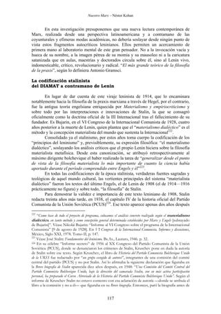 Nuestro Marx – Néstor Kohan

En esta investigación presuponemos que una nueva lectura contemporánea de
Marx, realizada desde una perspectiva latinoamericana y a contramano de las
coyunturales y efímeras modas académicas, no debería soslayar desde ningún punto de
vista estos fragmentos autocríticos leninianos. Ellos permiten un acercamiento de
primera mano al laboratorio mental de este gran pensador. No a la invocación vacía y
hueca de su nombre, a la imagen pétrea de su momia y su mausoleo ni a la caricatura
satanizada que en aulas, maestrías y doctorados circula sobre él, sino al Lenin vivo,
indomesticable, crítico, revolucionario y radical. “El más grande teórico de la filosofía
de la praxis”, según lo definiera Antonio Gramsci.
La codificación stalinista
del DIAMAT a contramano de Lenin
En lugar de dar cuenta de este viraje leninista de 1914, que lo encaminara
notablemente hacia la filosofía de la praxis marxiana a través de Hegel, por el contrario,
fue la antigua teoría engelsiana enriquecida por Materialismo y empiriocriticismo y
sobre todo por las interpretaciones e innovaciones de Stalin, la que se consagró
oficialmente como la doctrina oficial de la III Internacional tras el fallecimiento de su
fundador. Es Bujarin, en el VI Congreso de la Internacional Comunista de 1928, cuatro
años posterior a la muerte de Lenin, quien plantea que el “materialismo dialéctico” es el
método y la concepción materialista del mundo que sustenta la Internacional222.
Consolidado ya el stalinismo, por estos años toma cuerpo la codificación de los
“principios del leninismo” y, previsiblemente, su expresión filosófica: “el materialismo
dialéctico”, soslayando los análisis críticos que el propio Lenin hiciera sobre la filosofía
materialista metafísica. Desde esta canonización, se atribuyó retrospectivamente al
máximo dirigente bolchevique el haber realizado la tarea de “generalizar desde el punto
de vista de la filosofía materialista lo más importante de cuanto la ciencia había
aportado durante el período comprendido entre Engels y él”223.
En todas las codificaciones de la época stalinista, verdaderas fuentes sagradas y
teológicas de aquel mundo cultural, las vertientes principales del sistema “materialista
dialéctico” fueron los textos del último Engels, el de Lenin de 1908 (el de 1914—1916
prácticamente no figura) y sobre todo, “la filosofía” de Stalin.
Para demostrar la validez e importancia de este texto leniniano de 1908, Stalin
redacta treinta años más tarde, en 1938, el capítulo IV de la historia oficial del Partido
Comunista de la Unión Soviética (PCUS)224. Ese texto aparece apenas dos años después
222

“Como base de todo el proyecto de programa, colocamos el análisis concreto realizado según el materialismo
dialéctico, en tanto método y como concepción general determinada establecidos por Marx y Engels [subrayado

de Bujarin]”. Véase Nikolái Bujarin: “Informe al VI Congreso sobre el programa de la Internacional
Comunista” [9 de agosto de 1928]. En VI Congreso de la Internacional Comunista. Informes y discusiones,
México, Siglo XXI, 1978. Tomo II, p. 147.
223
Véase José Stalin: Fundamentos del leninismo. Bs.As., Lautaro, 1946. p. 32.
224 En su célebre “Informe secreto” de 1956 al XX Congreso del Partido Comunista de la Unión
Soviética (PCUS), donde se denunciaron los crímenes de Stalin, Kruschev pone en duda la autoría
de Stalin sobre ese texto. Según Kruschev, el libro de Historia del Partido Comunista Bolchevique Unido
de la URSS fue redactado por “un grupo escogido de autores”, integrantes de una comisión del comité
central del partido (PCUS) y no por Stalin. Así lo afirmaba la siguiente declaración que figuraba en
la Breve biografía de Stalin aparecida diez años después, en 1948: “Una Comisión del Comité Central del
Partido Comunista Bolchevique Unido, bajo la dirección del camarada Stalin, con su más activa participación
personal, ha preparado el Curso Abreviado de la Historia del Partido Comunista Bolchevique Unido”. Según el
informe de Kruschev Stalin no estuvo contento con esa aclaración de autoría —donde se atribuía el
libro a la comisión y no a él— que figuraba en su Breve biografía. Entonces, paró la biografía antes de

117

 