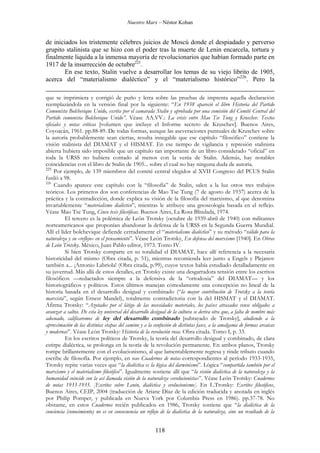 Nuestro Marx – Néstor Kohan

de iniciados los tristemente célebres juicios de Moscú donde el despiadado y perverso
grupito stalinista que se hizo con el poder tras la muerte de Lenin encarcela, tortura y
finalmente liquida a la inmensa mayoría de revolucionarios que habían formado parte en
1917 de la insurrección de octubre225.
En ese texto, Stalin vuelve a desarrollar los temas de su viejo librito de 1905,
acerca del “materialismo dialéctico” y el “materialismo histórico”226. Pero la
que se imprimiera y corrigió de puño y letra sobre las pruebas de imprenta aquella declaración
reemplazándola en la versión final por la siguiente: “En 1938 apareció el libro Historia del Partido
Comunista Bolchevique Unido, escrita por el camarada Stalin y aprobada por una comisión del Comité Central del
Partido comunista Bolchevique Unido”. Véase AA.VV.: La crisis entre Mao Tse Tung y Kruschev. Textos
oficiales y notas críticas [volumen que incluye el Informe secreto de Kruschev]. Buenos Aires,
Coyoacán, 1961. pp.88-89. De todas formas, aunque las aseveraciones puntuales de Kruschev sobre
la autoría probablemente sean ciertas, resulta innegable que ese capítulo “filosófico” contiene la
visión stalinista del DIAMAT y el HISMAT. En ese tiempo de vigilancia y represión stalinista
abierta hubiera sido imposible que un capítulo tan importante de un libro considerado “oficial” en
toda la URSS no hubiera contado al menos con la venia de Stalin. Además, hay notables
coincidencias con el libro de Stalin de 1905... sobre el cual no hay ninguna duda de autoría.
225
Por ejemplo, de 139 miembros del comité central elegidos al XVII Congreso del PCUS Stalin
fusiló a 98.
226
Cuando aparece este capítulo con la “filosofía” de Stalin, salen a la luz otros tres trabajos
teóricos. Los primeros dos son conferencias de Mao Tse Tung (7 de agosto de 1937) acerca de la
práctica y la contradicción, donde explica su visión de la filosofía del marxismo, al que denomina
invariablemente “materialismo dialéctico”, mientras le atribuye una gnoseología basada en el reflejo.
Véase Mao Tse Tung, Cinco tesis filosóficas. Buenos Aires, La Rosa Blindada, 1974.
El tercero es la polémica de León Trotsky (octubre de 1939-abril de 1940) con militantes
norteamericanos que proponían abandonar la defensa de la URSS en la Segunda Guerra Mundial.
Allí el líder bolchevique defiende cerradamente el “materialismo dialéctico” y su método “válido para la
naturaleza y su «reflejo» en el pensamiento”. Véase León Trotsky, En defensa del marxismo [1940]. En Obras
de León Trotsky. México, Juan Pablo editor, 1973. Tomo IV.
Si bien Trotsky comparte en su totalidad el DIAMAT, hace allí referencia a la necesaria
historicidad del mismo (Obra citada, p. 51), mientras recomienda leer junto a Engels y Plejanov
también a... ¡Antonio Labriola! (Obra citada, p.99), cuyos textos había estudiado detalladamente en
su juventud. Más allá de estos detalles, en Trotsky existe una desgarradora tensión entre los escritos
filosóficos —redactados siempre a la defensiva de la “ortodoxia” del DIAMAT— y los
historiográficos y políticos. Estos últimos manejan cómodamente una concepción no lineal de la
historia basada en el desarrollo desigual y combinado (“la mayor contribución de Trotsky a la teoría
marxista”, según Ernest Mandel), totalmente contradictoria con la del HISMAT y el DIAMAT.
Afirma Trotsky: “Azotados por el látigo de las necesidades materiales, los países atrasados vense obligados a
avanzar a saltos. De esta ley universal del desarrollo desigual de la cultura se deriva otra que, a falta de nombre más
adecuado, calificaremos de ley del desarrollo combinado [subrayado de Trotsky], aludiendo a la
aproximación de las distintas etapas del camino y a la confusión de distintas fases, a la amalgama de formas arcaicas
y modernas”. Véase León Trotsky: Historia de la revolución rusa. Obra citada. Tomo I, p. 33.
En los escritos políticos de Trotsky, la teoría del desarrollo desigual y combinado, de clara
estirpe dialéctica, se prolonga en la teoría de la revolución permanente. En ambos planos, Trotsky
rompe brillantemente con el evolucionismo, al que lamentablemente regresa y rinde tributo cuando
escribe de filosofía. Por ejemplo, en sus Cuadernos de notas correspondientes al período 1933-1935,
Trotsky repite varias veces que “la dialéctica es la lógica del darwinismo”. Lógica “compartida también por el
marxismo y el materialismo filosófico”. Igualmente sostiene allí que “la visión dialéctica de la naturaleza y la
humanidad coincide con la así llamada visión de la naturaleza «evolucionista»”. Véase León Trotsky: Cuadernos
de notas 1933-1935. [Escritos sobre Lenin, dialéctica y evolucionismo]. En L.Trotsky: Escritos filosóficos,
Buenos Aires, CEIP, 2004 (traducción de Ariane Díaz de la edición traducida y anotada en inglés
por Philip Pomper, y publicada en Nueva York por Columbia Press en 1986). pp.37-78. No
obstante, en estos Cuadernos recién publicados en 1986, Trotsky sostiene que “la dialéctica de la
conciencia (conocimiento) no es en consecuencia un reflejo de la dialéctica de la naturaleza, sino un resultado de la

118

 