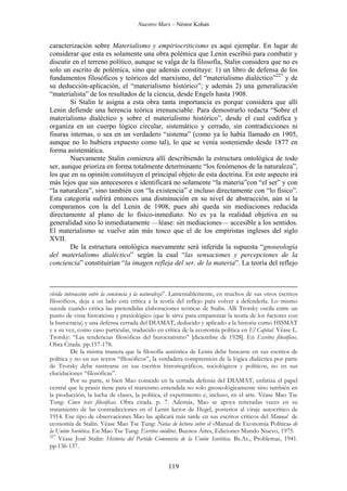 Nuestro Marx – Néstor Kohan

caracterización sobre Materialismo y empiriocriticismo es aquí ejemplar. En lugar de
considerar que esta es solamente una obra polémica que Lenin escribió para combatir y
discutir en el terreno político, aunque se valga de la filosofía, Stalin considera que no es
solo un escrito de polémica, sino que además constituye: 1) un libro de defensa de los
fundamentos filosóficos y teóricos del marxismo, del “materialismo dialéctico”227 y de
su deducción-aplicación, el “materialismo histórico”; y además 2) una generalización
“materialista” de los resultados de la ciencia, desde Engels hasta 1908.
Si Stalin le asigna a esta obra tanta importancia es porque considera que allí
Lenin defiende una herencia teórica irrenunciable. Para demostrarlo redacta “Sobre el
materialismo dialéctico y sobre el materialismo histórico”, desde el cual codifica y
organiza en un cuerpo lógico circular, sistemático y cerrado, sin contradicciones ni
fisuras internas, o sea en un verdadero “sistema” (como ya lo había llamado en 1905,
aunque no lo hubiera expuesto como tal), lo que se venía sosteniendo desde 1877 en
forma asistemática.
Nuevamente Stalin comienza allí describiendo la estructura ontológica de todo
ser, aunque prioriza en forma totalmente determinante “los fenómenos de la naturaleza”,
los que en su opinión constituyen el principal objeto de esta doctrina. En este aspecto irá
más lejos que sus antecesores e identificará no solamente “la materia”con “el ser” y con
“la naturaleza”, sino también con “la existencia” e incluso directamente con “lo físico”.
Esta categoría sufrirá entonces una disminución en su nivel de abstracción, aún si la
comparamos con la del Lenin de 1908, pues ahí queda sin mediaciones reducida
directamente al plano de lo físico-inmediato. No es ya la realidad objetiva en su
generalidad sino lo inmediatamente —léase: sin mediaciones— accesible a los sentidos.
El materialismo se vuelve aún más tosco que el de los empiristas ingleses del siglo
XVII.
De la estructura ontológica nuevamente será inferida la supuesta “gnoseología
del materialismo dialéctico” según la cual “las sensaciones y percepciones de la
conciencia” constituirían “la imagen refleja del ser, de la materia”. La teoría del reflejo

vívida interacción entre la conciencia y la naturaleza”. Lamentablemente, en muchos de sus otros escritos
filosóficos, deja a un lado esta crítica a la teoría del reflejo para volver a defenderla. Lo mismo
sucede cuando critica las pretendidas elaboraciones teóricas de Stalin. Allí Trotsky oscila entre un
punto de vista historicista y praxiológico (que le sirve para emparentar la teoría de los factores con
la burocracia) y una defensa cerrada del DIAMAT, deducido y aplicado a la historia como HISMAT
y a su vez, como caso particular, traducido en crítica de la economía política en El Capital. Véase L.
Trotsky: “Las tendencias filosóficas del burocratismo” [diciembre de 1928]. En Escritos filosóficos.
Obra Citada. pp.157-178.
De la misma manera que la filosofía auténtica de Lenin debe buscarse en sus escritos de
política y no en sus textos “filosóficos”, la verdadera comprensión de la lógica dialéctica por parte
de Trotsky debe rastrearse en sus escritos historiográficos, sociológicos y políticos, no en sus
elucidaciones “filosóficas”.
Por su parte, si bien Mao coincide en la cerrada defensa del DIAMAT, enfatiza el papel
central que la praxis tiene para el marxismo entendida no solo gnoseológicamente sino también en
la producción, la lucha de clases, la política, el experimento e, incluso, en el arte. Véase Mao Tse
Tung: Cinco tesis filosóficas. Obra citada. p. 7. Además, Mao se apoya reiteradas veces en su
tratamiento de las contradicciones en el Lenin lector de Hegel, posterior al viraje autocrítico de
1914. Ese tipo de observaciones Mao las aplicará más tarde en sus escritos críticos del Manual de
economía de Stalin. Véase Mao Tse Tung: Notas de lectura sobre el «Manual de Economía Política» de
la Unión Soviética. En Mao Tse Tung: Escritos inéditos. Buenos Aires, Ediciones Mundo Nuevo, 1975.
227
Véase José Stalin: Historia del Partido Comunista de la Unión Soviética. Bs.As., Problemas, 1941.
pp.136-137.

119

 