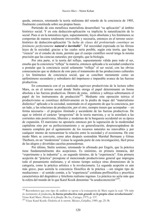 Nuestro Marx – Néstor Kohan

queda, entonces, retomando la teoría staliniana del retardo de la conciencia de 1905,
finalmente constituida sobre sus propias bases.
Partiendo de esta metafísica materialista desarrollará “su aplicación” al ámbito
histórico social. Y en esta deducción-aplicación va implícita la naturalización de lo
social. Pues si en la naturaleza rigen, supuestamente, leyes absolutas y los fenómenos se
comportan de manera totalmente irreversible y necesaria, entonces en el terreno sociohistórico de deducción-aplicación “la lucha de clases del proletariado constituye un
fenómeno perfectamente natural e inevitable”. Tal necesidad expresada en las férreas
leyes de la sociedad, gracias a las cuales sería posible, según esta teoría, que haya
“ciencia” en el estudio de éesta, permite que el cuerpo científico social tenga la misma
precisión que las ciencias naturales; por ejemplo, que la biología.
Por otra parte, si la teoría del reflejo, supuestamente válida para todo el ser,
enseña que la conciencia “refleja” la materia, entonces aplicada a la sociedad conduciría
a postular que la conciencia social solamente “refleja” el ser social, con las obvias
consecuencias que se deducen de esto para el tratamiento de las producciones culturales
y los fenómenos de conciencia social, que se conciben meramente como un
epifenómeno secundario y subsidiario del impetuoso e imparable avance de las fuerzas
productivas.
En consonancia con el ya analizado equívoco productivista de la lectura sobre
Marx, es en el terreno social donde Stalin otorga el papel determinante en forma
absoluta a las fuerzas productivas. Dentro de estas, enfatiza y subraya sobremanera el
papel de los instrumentos de producción228. Mediante esta operación teórica el
productivismo se constituye definitivamente en la piedra de toque del “materialismo
dialéctico” aplicado a la sociedad, sustentado en el argumento de que la conciencia, por
un lado, y las relaciones de producción, por el otro, siempre tienen que acompañar —en
forma necesaria— el progreso ilimitado y ascendente de las fuerzas productivas. De
aquí se inferirá el carácter “progresista” de la teoría marxista, y se la asimilará a las
corrientes más positivistas, liberales y modernas de la burguesía occidental en su época
de expansión. El marxismo no apostaría entonces por la superación de la modernidad
capitalista sino por su perfeccionamiento y su generalización, despreocupándose de
manera completa por el agotamiento de los recursos naturales no renovables y por
cualquier intento de reencaminar la relación entre la sociedad y el ecosistema. De este
modo Marx se convierte, como años después sostendrán Marshal Bermann y Göran
Therborn, en un “modernista” (véase la segunda parte de esta investigación), fácil presa
de las alegres y divertidas cacerías posmodernas.
Por último, Stalin sostiene, retomando lo afirmado por Engels, que la práctica
tiene fundamentalmente dos acepciones. Es sinónimo, en primera instancia, del
“experimento y la industria” y, en segundo término, de la “experiencia”. Esta primera
acepción de “práctica” presupone el mencionado productivismo general que impregna
todo el pensamiento staliniano, y al mismo tiempo soslaya otras dimensiones de la
categoría, como la práctica artística o la revolucionaria. La segunda acepción es aún
más grave, pues asimila la conciencia filosófica de la práctica —sin ningún tipo de
mediaciones— al sentido común, a la “experiencia” cotidiana prefilosófica y precrítica
característica del dogmático y fetichista realismo ingenuo. La práctica no sería más que
la esfera del mundo de lo que Karel Kosik denomina “la seudoconcreción”229.
228

Recordemos que este tipo de análisis se opone a la concepción de Marx según la cual: “De todos
los instrumentos de producción, la fuerza productiva más grande es la propia clase revolucionaria”.
Véase Karl Marx: Miseria de la filosofía. Bs.As., Cartago, 1975. p. 137.
229
Véase Karel Kosik: Dialéctica de lo concreto. México, Grijalbo, 1989. pp. 25-38.

120

 