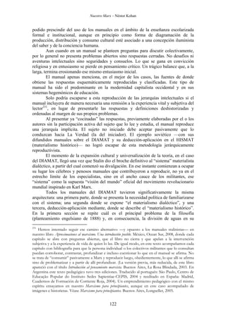 Nuestro Marx – Néstor Kohan

podido prescindir del uso de los manuales en el ámbito de la enseñanza escolarizada
formal e institucional, aunque en principio como forma de diagramación de la
producción, distribución y consumo cultural esté asociado a una concepción iluminista
del saber y de la conciencia humana.
Aun cuando en un manual se planteen preguntas para discutir colectivamente,
por lo general no presenta problemas abiertos sino respuestas cerradas. No desafíos ni
aventuras intelectuales sino seguridades y consuelos. Lo que se gana en convicción
religiosa y en entusiasmo se pierde en pensamiento crítico. Un trágico balance que, a la
larga, termina erosionando ese mismo entusiasmo inicial.
El manual apenas menciona, en el mejor de los casos, las fuentes de donde
obtiene las respuestas esquemáticamente reproducidas y clasificadas. Este tipo de
manual ha sido el predominante en la modernidad capitalista occidental y en sus
sistemas hegemónicos de educación.
Solo podría escaparse a esta reproducción de las jerarquías intelectuales si el
manual incluyera de manera necesaria una remisión a la experiencia vital y subjetiva del
lector231, en lugar de presentarle las respuestas y definiciones deshistorizadas y
ordenadas al margen de sus propios problemas.
Al presentar ya “cocinadas” las respuestas, previamente elaboradas por el o los
autores sin la participación activa del sujeto que lo lee y estudia, el manual reproduce
una jerarquía implícita. El sujeto no iniciado debe aceptar pasivamente que lo
conduzcan hacia La Verdad (la del iniciador). El ejemplo soviético —con sus
difundidos manuales sobre el DIAMAT y su deducción-aplicación en el HISMAT
(materialismo histórico)— no logró escapar de esta metodología jerárquicamente
reproductivista.
El momento de la expansión cultural y universalización de la teoría, en el caso
del DIAMAT, llegó una vez que Stalin dio el broche definitivo al “sistema” materialista
dialéctico, a partir del cual comenzó su divulgación. En ese instante comienzan a ocupar
su lugar los célebres y penosos manuales que contribuyeron a reproducir, no ya en el
estrecho límite de los especialistas, sino en el ancho cauce de los militantes, ese
“sistema” como la supuesta “visión del mundo” oficial del movimiento revolucionario
mundial inspirado en Karl Marx.
Todos los manuales del DIAMAT tuvieron significativamente la misma
arquitectura: una primera parte, donde se presenta la necesidad política de familiarizarse
con el sistema; una segunda donde se expone “el materialismo dialéctico”, y una
tercera, deducción-aplicación mediante, donde se describe el “materialismo histórico”.
En la primera sección se repite cuál es el principal problema de la filosofía
(planteamiento engelsiano de 1888) y, en consecuencia, la división de aguas en su
231

Hemos intentado seguir ese camino alternativo —y opuesto a los manuales stalinistas— en
nuestro libro Aproximaciones al marxismo. Una introducción posible. México, Ocean Sur, 2008, donde cada
capítulo se abre con preguntas abiertas, que el libro no cierra y que apelan a la intervención
subjetiva y a la experiencia de vida de quien lo lee. De igual modo, en este texto acompañamos cada
capítulo con bibliografía para que la persona individual o los colectivos militantes que lo consultan
puedan corroborar, contrastar, profundizar e incluso cuestionar lo que en el manual se afirma. No
se trata de “consumir” pasivamente a Marx y reproducir luego, obedientemente, lo que allí se afirma
sino de problematizar y a partir de allí profundizar. (La versión previa, más reducida, de este libro
apareció con el título Introducción al pensamiento marxista. Buenos Aires, La Rosa Blindada, 2003. En
Argentina este texto pedagógico tuvo tres ediciones. Traducido al portugués: São Paulo, Centro de
Educação Popular do Instituto Sedes Sapientiae-CEPIS, 2004 y reeditado en España: Madrid,
Cuadernos de Formación de Corriente Roja, 2004). Un emprendimiento pedagógico con el mismo
espíritu ensayamos en nuestro Marxismo para principiantes, aunque en este caso acompañado de
imágenes e historietas. Véase Marxismo para principiantes. Buenos Aires, Longseller, 2005.

122

 