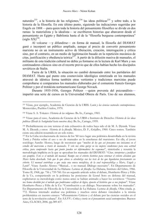 Nuestro Marx – Néstor Kohan

naturales233, a la historia de las religiones,234 las ideas políticas235 y sobre todo, a la
historia de la filosofía. En este último punto, siguiendo las indicaciones sugeridas por
Engels en 1888 —para quien toda la historia del pensamiento filosófico se divide en dos
ramas: la materialista y la idealista— se escribieron historias que abarcaron desde el
pensamiento en Egipto y Babilonia hasta el de la “filosofía burguesa contemporánea”
(siglo XX)236.
Al volcarse —y difundirse— en forma de manual, la filosofía del DIAMAT
ganó e incorporó un público ampliado, aunque al precio de convertir pensamiento
marxista no en un instrumento activo de liberación, creación, interrogación y crítica
sino, por el contrario, en un medio de legitimación basado en la repetición mecánica de
citas, justificación y obediencia teórica237. A partir de la difusión masiva de manuales, el
militante de esta tradición cultural no debía ya formarse en la lectura de Karl Marx y sus
continuadores clásicos sino en el recorte previo que de ellos habían hecho los discípulos
soviéticos de Stalin.
Fuera de la URSS, la situación no cambió demasiado entre los partidarios del
DIAMAT. Hasta qué punto esta cosmovisión ideológica sintetizada en los manuales
atravesó de idéntica forma también otras vertientes y tradiciones marxistas puede
comprobarse si comparamos los manuales elaborados por el comunista francés Georges
Politzer y por el trotskista norteamericano George Novack.
Durante 1935-1936, Georges Politzer —quien provenía del psicoanálisis—
impartió una serie de cursos en la Universidad Obrera de París. Uno de sus alumnos,
Véase, por ejemplo, Academia de Ciencias de la URSS: Lenin y las ciencias naturales contemporáneas.
Montevideo, Pueblos Unidos, 1970.
233

234

Véase S. A. Tokarev: Historia de las religiones. Bs.As., Cartago, 1965.

Véase para el caso, Academia de Ciencias de la URSS e Instituto de Derecho: Historia de las ideas
políticas (Desde la Antigüedad hasta nuestros días). Bs.As., Cartago, 1959.

235

Probablemente en este terreno el más exhaustivo de todos haya sido el de M. A. Dynnik. Véase
M. A. Dynnik y otros: Historia de la filosofía. México, D. F., Grijalbo, 1960. Cinco tomos. También
existe una edición resumida en un solo tomo.
237 En la Cuba revolucionaria de inicios de los ‘60 tuvo lugar una polémica desarrollada en la revista
Teoría y Práctica sobre el uso o no de manuales en la enseñanza del marxismo. En ella, el joven
sociólogo Aurelio Alonso, luego de reconocer que “muchos de los que así pensamos nos iniciamos en el
estudio del marxismo a través de manuales. Y esto nos sitúa quizá en las mejores condiciones para una actitud
crítica, para comprender hasta qué punto pueden ser deformadores los esquemas”, sintetizaba y resumía la
metodología implícita en la que se apoyaban los manuales del DIAMAT: “Citar, interpretar y justificar
con ejemplos. Este es el método del manual. Rompe con el criterio histórico para retornar el criterio absoluto que
Marx había desechado. Solo que lo que ahora se absolutiza son las tesis de los que liquidaron precisamente ese
criterio. El manual contribuye a que surja una nueva metafísica, de la cual responsabiliza a Marx, Engels y
Lenin”. Véase Aurelio Alonso: “Manual... o no manual. Diálogo necesario”. En Departamento de
Filosofía de la Universidad de La Habana: Lecturas de filosofía. La Habana, Instituto del Libro, 1966.
Tomo II, 1968, pp. 756 y 759-760. En un segundo artículo sobre el debate, Humberto Pérez y Félix
de la Uz, compartiendo en la polémica las posiciones de Lionel Soto en defensa del manual,
explicitaron su metodología como nunca antes se habían animado a hacer los soviéticos: “Nosotros
nos hemos decidido por el método que pudiéramos calificar de lógico, opuesto al histórico que se nos propone”. Véase
Humberto Perez y Félix de la Uz: “Contribución a un diálogo. Nuevamente sobre los manuales”.
En Departamento de Filosofía de la Universidad de La Habana: Lecturas de filosofía. Obra citada. p.
772. Hemos intentado analizar esa polémica y muchos otros debates vinculados a la misma
problemática en nuestro ensayo: “«Pensamiento Crítico» y el debate por las ciencias sociales en el
seno de la revolución cubana”. En AA.VV.: Crítica y teoría en el pensamiento social contemporáneo. Buenos
Aires, CLACSO, 2006. pp.389-437.
236

124

 