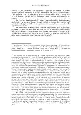 Nuestro Marx – Néstor Kohan

Maurice Le Goas, confeccionó con sus apuntes —aprobados por Politzer— el célebre
manual Principios elementales de filosofía. Esa versión, hoy clásica, fue revisada por
René Maublanc y por J. Kanapa. Luego Maurice Caveing y Guy Besse revisaron otro
texto de Politzer, que se conoció finalmente como Principios fundamentales de
filosofía.
En 1965, tres décadas después de Politzer —asesinado en 1942 durante la lucha
antifascista—, el profesor George Novack publicó su manual Los orígenes del
materialismo. Luego, en 1978, volvió a publicar otro manual, Una introducción a la
lógica del marxismo238.
En ambos casos, Politzer y Novack coinciden absolutamente en sus exposiciones
del DIAMAT, punto por punto, tesis por tesis, más allá de sus respectivas tradiciones
político-culturales en el seno del marxismo. Ambos dividen toda la historia de la
filosofía entre materialistas e idealistas, ambos defienden la ontología materialista de
donde deducen y aplican la teoría gnoseológica del reflejo239.

Véase Georges Politzer: Principios elementales de filosofía, Buenos Aires, Inca, 1957 (hay ediciones
más completas, como la mexicana, que agrupan los dos libros de Politzer bajo el título Cursos de
filosofía, México, D. F., Editores Mexicanos Unidos, 1983); George Novack, Los orígenes del
materialismo e Introducción a la lógica formal y dialéctica. Bs.As., Pluma, 1975.
238

239

Sin embargo, en las introducciones de Novack encontramos una elaboración teórica
completamente ausente en los escritos de Politzer: la explicación pedagógica de la teoría del
desarrollo desigual y combinado. Según Novack, esta ley sería un caso particular de la ley de la
lógica dialéctica que explica la interpenetración de los opuestos. A ella Novack le dedica
especialmente un pequeño ensayo titulado La ley del desarrollo desigual y combinado (publicado en inglés
en 1958; y en español por la revista Estrategia, en 1965, y la editorial Pluma, de Buenos Aires, en
1973). Este brillante texto resulta más que sugerente, ya que reproduce en forma ampliada las
tensiones que habían atravesado al mismo León Trotsky. En la pluma de Novack las tensiones de
Trotsky —tironeado entre una concepción dialéctica de la historia y la política y una concepción
evolucionista vinculada al DIAMAT en el terreno filosófico— son agudizadas al extremo. Novack
se enreda con los mismos hilos y las mismas redes metafísicas que había dejado ingresar por la
ventana abierta el último Engels, cuando pretendió generalizar para la naturaleza lo que Marx había
planteado en El Capital para el estudio histórico-crítico de la sociedad capitalista. De manera
análoga, Novack se lanza en este texto a tratar de generalizar para la naturaleza la ley del desarrollo
desigual y combinado que Trotsky había formulado en su Historia de la revolución rusa como
instrumento para entender específicamente la historia de las sociedades atrasadas de manera no
evolutiva, mecánica o lineal. Mostrando abiertamente su procedimiento de generalización, Novack
sostiene que: “Aunque directamente originada en el estudio de la historia moderna, la ley del desarrollo desigual y
combinado tiene raíces en acontecimientos comunes a todos los procesos de crecimiento en la naturaleza como también
en la sociedad [...] la ley misma no solo es aplicable a los acontecimientos revolucionarios de la época presente sino,
como veremos, para toda la evolución social. Tiene también aplicaciones más amplias”. Véase G. Novack: La ley
del desarrollo desigual y combinado. Obra citada. pp.14-15.
En América Latina, comentando la edición argentina de otro texto de Novack, Introducción a
la lógica, el argentino Nahuel Moreno [Hugo Miguel Bressano] prolonga este mismo movimiento
con nuevos argumentos. Apelando a los escritos sobre el conocimiento biológico y la epistemología
genética de Jean Piaget, Moreno repite allí que la ley del desarrollo desigual y combinado rige tanto
para la sociedad y la historia, como para... la naturaleza. En ambos casos —Novack y Moreno— la
ley del desarrollo desigual y combinado se convierte en apenas un subcapítulo de la engelsiana
dialéctica de la naturaleza. Véase Nahuel Moreno: Lógica marxista y ciencias modernas. Bogotá, Pluma,
1978.

125

 