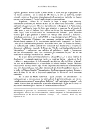 Nuestro Marx – Néstor Kohan

explícita, pero este manual dejaba la puerta abierta al lector para que se preguntara por
esa notoria ausencia. Tras su salida del PC francés, la obra de Lefebvre, siempre
original, comenzó a desmontar sistemáticamente el pensamiento stalinista, sus lugares
comunes, su lectura de El Capital, sus legitimaciones apologéticas.
Expulsado Lefebvre del PC francés, su lugar lo ocupó Roger Garaudy,
ampliamente difundido por América Latina en sus traducciones castellanas. Garaudy
representó el aggiomamiento filosófico del stalinismo en la época de la “coexistencia
pacífica” y del kruschevismo. Su logro más atractivo y sugerente fue el intento de
volver sobre la pista olvidada de Hegel, allí se inscribe su Dios ha muerto (Un estudio
sobre Hegel). Pero lo hacía desde un “humanismo sin fronteras”, guiño filosófico
utilizado por él para preparar el terreno del “diálogo entre católicos y marxistas”,
fórmula de compromiso con la cual la URSS se proponía negociar con el Vaticano y los
Partidos Demócratas Cristianos, sus secciones partidarias nacionales (planteo
diametralmente opuesto al del cristianismo revolucionario propugnado en América
Latina por la corriente castro-guevarista de Camilo Torres, afín a la revolución cubana y
a la lucha armada). También Garaudy tuvo su manual, fruto de una serie de conferencias
dictadas en La Habana a mediados de febrero de 1962. En él, criticaba explícitamente el
“dogmatismo” —eufemismo para referirse al stalinismo— desde el humanismo
marxista, al que concebía como “una continuidad del humanismo burgués”, sin por eso
abandonar la ontología materialista del DIAMAT155.
En el caso de las corrientes alternativas a la del DIAMAT, la única empresa de
divulgación y pedagogía realmente masiva en América Latina —además de la de
Lefebvre-— parangonable a la de los manuales soviéticos y a los de Politzer y Novack
han sido los de Marta Harnecker y los trabajos de Adolfo Sánchez Vázquez. Mediante
vinculaciones de muy diverso tipo con las organizaciones marxistas latinoamericanas
(más estrechamente ligada Harnecker, más recluido en el ámbito académico después de
su exilio en México, Sánchez Vázquez) ambos de alguna manera intentaron disputar a
partir de fines de los ‘60, la hegemonía pedagógica del DIAMAT en el marxismo
continental.
En el caso de Marta Harnecker —quien provenía del cristianismo— su
participación en la experiencia de Salvador Allende le permitió extender a un público
verdaderamente masivo el “materialismo dialéctico” y el “materialismo histórico” en la
versión althusseriana, que suplantaba la preeminencia ontológica de los soviéticos por el
predominio epistemológico, sin diluir ni cuestionar el materialismo244.
estrictamente las posiciones del “materialismo dialéctico” althusseriano—, sino también de la
práctica política inmediata. Sus extensas entrevistas a diversos integrantes de fuerzas revolucionarias
latinoamericanas (de El Salvador, Colombia, Nicaragua, Cuba, Guatemala, Brasil, etc.) son
expresión de ello.

127

 
