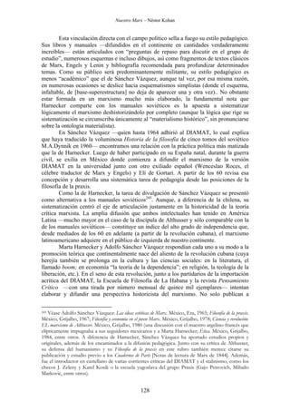 Nuestro Marx – Néstor Kohan

Esta vinculación directa con el campo político sella a fuego su estilo pedagógico.
Sus libros y manuales —difundidos en el continente en cantidades verdaderamente
increíbles— están articulados con “preguntas de repaso para discutir en el grupo de
estudio”, numerosos esquemas e incluso dibujos, así como fragmentos de textos clásicos
de Marx, Engels y Lenin y bibliografía recomendada para profundizar determinados
temas. Como su público será predominantemente militante, su estilo pedagógico es
menos “académico” que el de Sánchez Vázquez, aunque tal vez, por esa misma razón,
en numerosas ocasiones se deslice hacia esquematismos simplistas (donde el esquema,
infaltable, de [base-superestructura] no deja de aparecer una y otra vez).. No obstante
estar formada en un marxismo mucho más elaborado, la fundamental nota que
Harnecker comparte con los manuales soviéticos es la apuesta a sistematizar
lógicamente el marxismo deshistorizándolo por completo (aunque la lógica que rige su
sistematización se circunscriba únicamente al “materialismo histórico”, sin pronunciarse
sobre la ontología materialista).
En Sánchez Vázquez —quien hasta 1964 adhirió al DIAMAT, lo cual explica
que haya traducido la voluminosa Historia de la filosofía de cinco tomos del soviético
M.A.Dynnik en 1960— encontramos una relación con la práctica política más matizada
que la de Harnecker. Luego de haber participado en su España natal, durante la guerra
civil, se exilia en México donde comienza a difundir el marxismo de la versión
DIAMAT en la universidad junto con otro exiliado español (Wenceslao Roces, el
célebre traductor de Marx y Engels) y Elí de Gortari. A partir de los 60 revisa esa
concepción y desarrolla una sistemática tarea de pedagogía desde las posiciones de la
filosofía de la praxis.
Como la de Harnecker, la tarea de divulgación de Sánchez Vázquez se presentó
como alternativa a los manuales soviéticos245. Aunque, a diferencia de la chilena, su
sistematización centró el eje de articulación justamente en la historicidad de la teoría
crítica marxista. La amplia difusión que ambos intelectuales han tenido en América
Latina —mucho mayor en el caso de la discípula de Althusser y sólo comparable con la
de los manuales soviéticos— constituye un índice del alto grado de independencia que,
desde mediados de los 60 en adelante (a partir de la revolución cubana), el marxismo
latinoamericano adquiere en el público de izquierda de nuestro continente.
Marta Harnecker y Adolfo Sánchez Vázquez respondían cada uno a su modo a la
promoción teórica que continentalmente nace del aliento de la revolución cubana (cuya
herejía también se prolonga en la cultura y las ciencias sociales: en la literatura, el
llamado boom; en economía “la teoría de la dependencia”; en religión, la teología de la
liberación, etc.). En el seno de esta revolución, junto a los partidarios de la importación
acrítica del DIAMAT, la Escuela de Filosofía de La Habana y la revista Pensamiento
Crítico —con una tirada por número mensual de quince mil ejemplares— intentan
elaborar y difundir una perspectiva historicista del marxismo. No solo publican a
Véase Adolfo Sánchez Vázquez: Las ideas estéticas de Marx. México, Era, 1965; Filosofía de la praxis.
México, Grijalbo, 1967; Filosofía y economía en el joven Marx. México, Grijalbo, 1978; Ciencia y revolución.
EL marxismo de Althusser. México, Grijalbo, 1980 (una discusión con el maestro argelino-francés que
elípticamente impugnaba a sus seguidores mexicanos y a Marta Harnecker; Ética. México, Grijalbo,
1984, entre otros. A diferencia de Hamecker, Sánchez Vázquez ha aportado estudios propios y
originales, además de los encaminados a la difusión pedagógica. Junto con su crítica de Althusser,
su defensa del humanismo y su Filosofía de la praxis en este rubro también merece citarse su
publicación y estudio previo a los Cuadernos de París [Notas de lectura de Marx de 1844]. Además,
fue el introductor en castellano de varias corrientes críticas del DIAMAT y el stalinismo, como los
checos J. Zeleny y Karel Kosik o la escuela yugoslava del grupo Praxis (Gajo Petrovich, Mihailo
Markovic, entre otros).
245

128

 