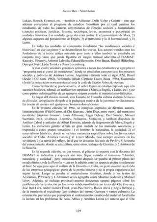 Nuestro Marx – Néstor Kohan

Lukács, Korsch, Gramsci, etc. —también a Althusser, Della Volpe y Coletti— sino que
además estructuran el programa de estudios filosóficos por el cual pasaban los
estudiantes de todas las carreras universitarias de ciencias sociales y humanidades
(ciencias políticas, jurídicas, historia, sociología, letras, economía y psicología) en
unidades históricas. Las unidades generales eran cuatro: 1) el pensamiento de Marx, 2)
algunos aspectos del pensamiento de Engels, 3) el marxismo y la II Internacional, y 4)
Lenin.
En todas las unidades se comenzaba estudiando “las condiciones sociales e
históricas” en que surgieron y se desarrollaron las teorías. Los autores tratados eran los
fundadores de la teoría crítica marxista pero junto a ellos también se estudiaba un
conjunto muy vasto que jamás figuraba en ningún manual adscripto al DlAMAT:
Kautsky, Plejanov, Antonio Labriola, Eduard Bernstein, Otto Bauer, Rudolf Hilferding,
Georges Sorel, León Trotsky y Rosa Luxemburg.
A esas cuatro unidades generales comunes a todos los estudiantes se agregaba el
“programa para el curso de instructores” donde se estudiaban caso por caso los procesos
sociales y políticos de América Latina: Argentina (durante todo el siglo XX), Brasil
(desde 1930 hasta 1962), Venezuela (desde Cipriano Castro hasta 1958), Guatemala
(desde la penetración norteamericana hasta la caída de Jacobo Árbenz), etcétera.
Como fácilmente se puede advertir, el orden lógico de estudio responde aquí a la
sucesión histórica, además de analizar por separado a Marx, a Engels, a Lenin, etc., y no
como partes indistinguibles de un supuesto sistema cerrado, el materialismo dialéctico.
En lugar del clásico manual, esta Escuela de Filosofía cubana elaboró Lecturas
de filosofía, compilación dirigida a la pedagogía masiva de la juventud revolucionaria.
En tiradas de catorce mil ejemplares, tuvieron dos ediciones.
En la primera edición, de 1966, se compilan capítulos de diversos autores,
latinoamericanos (Fidel Castro, el Che Guevara, Jesús Díaz, entre otros), del marxismo
occidental (Antonio Gramsci, Louis Althusser, Regis Debray, Paul Sweezy, Manuel
Sacristán, etc.), soviéticos (Leontiev, Polikarow, Meliujin), y también discursos de
Amílcar Cabral y artículos de Albert Einstein, además de fragmentos de Marx, Engels y
Lenin. La estructura general difería en gran medida de los manuales soviéticos, y
respondía a cinco grupos temáticos: 1) el hombre, la naturaleza, la sociedad; 2) el
materialismo histórico, donde se incluían materiales específicos sobre las formaciones
sociales de Cuba, América Latina y el Tercer Mundo, casi siempre ausentes en los
soviéticos; 3) la teoría del reflejo, en el que se discutían las tesis de Pavlov; 4) la teoría
del conocimiento, donde se analizaban, entre otros, trabajos de Einstein; y 5) historia de
la filosofía.
En la segunda edición, en dos tomos, el planteo divergente con la doctrina del
DIAMAT se radicaliza y explicita aún más. Sigue estando al comienzo “Hombre,
naturaleza y sociedad”, pero inmediatamente después se pasaba al primer plano del
estudio histórico de la filosofía —que en la edición anterior aparecía recién tímidamente
al final. Se agregaba aquí el análisis de la filosofía en Cuba, un gesto ausente en el resto
de las empresas pedagógicas: partir de la propia historia y de la propia experiencia del
sujeto lector. Luego se pasaba al materialismo histórico, donde a los textos de
A.Gramsci, P.Sweezy y L.Althusser se les agregaba ahora Maurice Godelier y Michael
Löwy. Además, se incluían provocativamente doscientas sesenta páginas sobre los
problemas de la revolución en los países subdesarrollados (con textos del Che Guevara,
José Bell Lara, André Gunder Frank, Jean-Paul Sartre, Hanza Alavi y Régis Debray) y
de la transición al socialismo (con trabajos del mismo Guevara y varios cubanos). La
orientación guevarista que presuponía el ordenamiento temático del material focalizaba
la lectura en los problemas de Asia, África y América Latina (el terreno que el Che

129

 