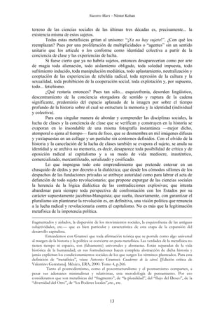 Nuestro Marx – Néstor Kohan

terreno de las ciencias sociales de las últimas tres décadas es, precisamente... la
existencia misma de estos sujetos.
Todas estas metafísicas gritan al unísono: “¡Ya no hay sujeto!”. ¿Con qué los
reemplazan? Pues por una proliferación de multiplicidades o “agentes” sin un sentido
unitario que los articule o los conforme como identidad colectiva a partir de la
conciencia de clase y las experiencias de lucha.
Si fuese cierto que ya no habría sujetos, entonces desaparecerían como por arte
de magia toda alienación, todo aislamiento obligado, toda soledad impuesta, todo
sufrimiento inducido, toda manipulación mediática, todo aplastamiento, neutralización y
cooptación de las experiencias de rebeldía radical, toda represión de la cultura y la
sexualidad, toda prohibición de la cooperación social, toda explotación y, por supuesto,
todo... fetichismo.
¿Qué restaría entonces? Pues tan sólo... esquizofrenia, desorden lingüístico,
descentramiento de la conciencia otorgadora de sentido y ruptura de la cadena
significante, predominio del espacio aplanado de la imagen por sobre el tiempo
profundo de la historia sobre el cual se estructura la memoria y la identidad (individual
y colectiva).
Para esta singular manera de abordar y comprender las disciplinas sociales, la
lucha de clases y la conciencia de clase que se verifican y construyen en la historia se
evaporan en lo insondable de una misma fotografía instantánea —mejor dicho,
atemporal o ajena al tiempo— fuera de foco, que se desmembra en mil imágenes difusas
y yuxtapuestas en un collage y un pastiche sin contornos definidos. Con el olvido de la
historia y la cancelación de la lucha de clases también se evapora el sujeto, se anula su
identidad y se archiva su memoria, es decir, desaparece toda posibilidad de crítica y de
oposición radical al capitalismo y a su modo de vida mediocre, inauténtico,
comercializado, mercantilizado, serializado y cosificado.
Lo que impregna todo este emprendimiento que pretende enterrar en un
chasquido de dedos y por decreto a la dialéctica; que desde los cómodos sillones de los
despachos de las fundaciones privadas se atribuye autoridad como para labrar el acta de
defunción de todo sujeto revolucionario; que propone expurgar de las ciencias sociales
la herencia de la lógica dialéctica de las contradicciones explosivas; que intenta
abandonar para siempre toda perspectiva de confrontación con los Estados por su
carácter supuestamente jacobino-blanquista; que sueña, ilusoriamente, con garantizar el
pluralismo sin plantearse la revolución es, en definitiva, una visión política que renuncia
a la lucha radical y revolucionaria contra el capitalismo. No es más que la legitimación
metafísica de la impotencia política.
fragmentados y aislados, la dispersión de los movimientos sociales, la esquizofrenia de las antiguas
subjetividades, etc.— que es bien particular y característica de esta etapa de la expansión del
desarrollo capitalista.
Entendemos con Gramsci que toda afirmación teórica que se postule como algo universal
al margen de la historia y la política se convierte en pura metafísica. Las verdades de la metafísica no
tienen tiempo ni espacio, son (falsamente) universales y abstractas. Están separadas de la vida
histórica de la humanidad; en sus formulaciones hacen completa abstracción de dicha historia y
jamás explicitan los condicionamientos sociales de los que surgen los términos planteados. Para esta
definición de “metafísica”, véase Antonio Gramsci: Cuadernos de la cárcel. [Edición crítica de
Valentino Gerratana]. México, ERA, 2000. Tomo 4, p.266.
Tanto el posmodernismo, como el posestructuralismo y el posmarxismo comparten, a
pesar sus ademanes minimalistas y relativistas, esta metodología de pensamiento. Por eso
consideramos que son metafísicas del “fragmento”, de “la pluralidad”, del “flujo del Deseo”, de la
“diversidad del Otro”, de “los Poderes locales”,etc., etc.

13

 