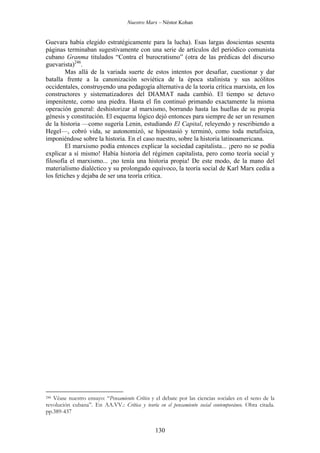 Nuestro Marx – Néstor Kohan

Guevara había elegido estratégicamente para la lucha). Esas largas doscientas sesenta
páginas terminaban sugestivamente con una serie de artículos del periódico comunista
cubano Granma titulados “Contra el burocratismo” (otra de las prédicas del discurso
guevarista)246.
Mas allá de la variada suerte de estos intentos por desafiar, cuestionar y dar
batalla frente a la canonización soviética de la época stalinista y sus acólitos
occidentales, construyendo una pedagogía alternativa de la teoría crítica marxista, en los
constructores y sistematizadores del DIAMAT nada cambió. El tiempo se detuvo
impenitente, como una piedra. Hasta el fin continuó primando exactamente la misma
operación general: deshistorizar al marxismo, borrando hasta las huellas de su propia
génesis y constitución. El esquema lógico dejó entonces para siempre de ser un resumen
de la historia —como sugería Lenin, estudiando El Capital, releyendo y rescribiendo a
Hegel—, cobró vida, se autonomizó, se hipostasió y terminó, como toda metafísica,
imponiéndose sobre la historia. En el caso nuestro, sobre la historia latinoamericana.
El marxismo podía entonces explicar la sociedad capitalista... ¡pero no se podía
explicar a sí mismo! Había historia del régimen capitalista, pero como teoría social y
filosofía el marxismo... ¡no tenía una historia propia! De este modo, de la mano del
materialismo dialéctico y su prolongado equívoco, la teoría social de Karl Marx cedía a
los fetiches y dejaba de ser una teoría crítica.

Véase nuestro ensayo: “Pensamiento Crítico y el debate por las ciencias sociales en el seno de la
revolución cubana”. En AA.VV.: Crítica y teoría en el pensamiento social contemporáneo. Obra citada.
pp.389-437
246

130

 