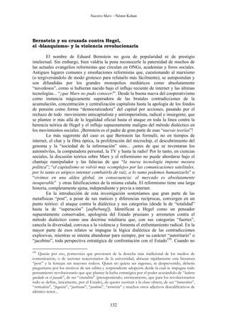 Nuestro Marx – Néstor Kohan

Bernstein y su cruzada contra Hegel,
el «blanquismo» y la violencia revolucionaria
El nombre de Eduard Bernstein no goza de popularidad ni de prestigio
intelectual. Sin embargo, bien valdría la pena reconocerle la paternidad de muchos de
las actuales evangelios reformistas que circulan en ONGs, academias y foros sociales.
Antiguos lugares comunes y ensoñaciones reformistas que, cuestionando al marxismo
(o tergiversándolo de modo grotesco para refutarlo más fácilmente), se autopostulan y
son difundidas por los grandes monopolios mediáticos como absolutamente
“novedosos”, como si hubieran nacido bajo el influjo reciente de internet y las últimas
tecnologías... “¡que Marx no pudo conocer!”. Desde la buena nueva del cooperativismo
como instancia mágicamente superadora de las brutales contradicciones de la
acumulación, concentración y centralización capitalista hasta la apología de los fondos
de pensión como forma “democratizadora” del capital por acciones, pasando por el
rechazo de todo movimiento anticapitalista y antiimperialista, radical e insurgente, que
se plantee ir más allá de la legalidad oficial hasta el ataque en toda la línea contra la
herencia teórica de Hegel y el influjo supuestamente maligno del método dialéctico en
los movimientos sociales. ¡Bernstein es el padre de gran parte de esas “nuevas teorías”!
Lo más sugerente del caso es que Bernstein las formuló, no en tiempos de
internet, el chat y la fibra óptica, la proliferación del microchip, el descubrimiento del
genoma y la “sociedad de la información” sino... ¡antes de que se inventaran los
automóviles, la computadora personal, la TV y hasta la radio! Por lo tanto, en ciencias
sociales, la discusión teórica sobre Marx y el reformismo no puede abordarse bajo el
chantaje manipulador y las falacias de que “la nueva tecnología impone mesura
política”; “el capitalismo se volvió muy «complejo» por las comunicaciones satelitales,
por lo tanto es utópico intentar combatirlo de raíz, a lo sumo podemos humanizarlo” o
“vivimos en una aldea global, en consecuencia: el mercado es absolutamente
insuperable” y otras falsificaciones de la misma calaña. El reformismo tiene una larga
historia, completamente ajena, independiente y previa a internet.
En la introducción de esta investigación sosteníamos que gran parte de las
metafísicas “post”, a pesar de sus matices y diferencias recíprocas, convergen en un
punto teórico: el ataque contra la dialéctica y sus categorías (desde la de “totalidad”
hasta la de “superación” [aufhebung]). Identifican a Hegel como un pensador
supuestamente conservador, apologista del Estado prusiano y arremeten contra el
método dialéctico como una doctrina totalitaria que, con sus categorías “fuertes”,
cancela la diversidad, convoca a la violencia y fomenta el enfrentamiento radical. En la
mayor parte de esos relatos se impugna la lógica dialéctica de las contradicciones
explosivas, mientras se intenta abandonar para siempre, por su carácter “autoritario” o
“jacobino”, toda perspectiva estratégica de confrontación con el Estado250. Cuando no
250

Quizás por eso, portavoces que provienen de la derecha más tradicional de los medios de
comunicación, o de sectores reaccionarios de la universidad, abrazan rápidamente esta literatura
“post” y la festejan sin mayores rodeos. Quien no quiera ser ingenuo, ni desprevenido, debería
preguntarse por los motivos de tan súbita y sorprendente adopción desde la cual se impugna todo
pensamiento revolucionario que que plantee la lucha estratégica por el poder acusándolo de “haberse
quedado en el pasado”, de ser “estatalista” (presuponiendo, erróneamente, que para los revolucionarios
todo se define, únicamente, por el Estado), de querer sustituir a la clase obrera, de ser “burocrático”,
“verticalista”, “foquista”, “partisano”, “jacobino”, “terrorista” y muchos otros adjetivos descalificativos de
idéntico tenor...

132

 