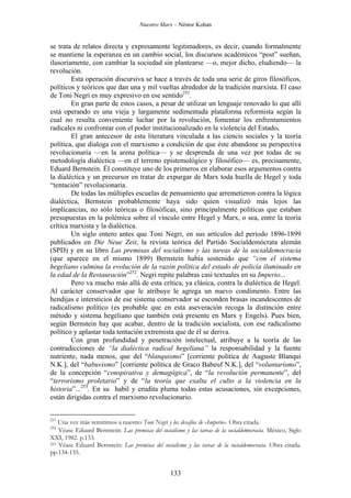 Nuestro Marx – Néstor Kohan

se trata de relatos directa y expresamente legitimadores, es decir, cuando formalmente
se mantiene la esperanza en un cambio social, los discursos académicos “post” sueñan,
ilusoriamente, con cambiar la sociedad sin plantearse —o, mejor dicho, eludiendo— la
revolución.
Esta operación discursiva se hace a través de toda una serie de giros filosóficos,
políticos y teóricos que dan una y mil vueltas alrededor de la tradición marxista. El caso
de Toni Negri es muy expresivo en ese sentido251.
En gran parte de estos casos, a pesar de utilizar un lenguaje renovado lo que allí
está operando es una vieja y largamente sedimentada plataforma reformista según la
cual no resulta conveniente luchar por la revolución, fomentar los enfrentamientos
radicales ni confrontar con el poder institucionalizado en la violencia del Estado.
El gran antecesor de esta literatura vinculada a las ciencis sociales y la teoría
política, que dialoga con el marxismo a condición de que éste abandone su perspectiva
revolucionaria —en la arena política— y se desprenda de una vez por todas de su
metodología dialéctica —en el terreno epistemológico y filosófico— es, precisamente,
Eduard Bernstein. Él constituye uno de los primeros en elaborar esos argumentos contra
la dialéctica y un precursor en tratar de expurgar de Marx toda huella de Hegel y toda
“tentación” revolucionaria.
De todas las múltiples escuelas de pensamiento que arremetieron contra la lógica
dialéctica, Bernstein probablemente haya sido quien visualizó más lejos las
implicancias, no sólo teóricas o filosóficas, sino principalmente políticas que estaban
presupuestas en la polémica sobre el vínculo entre Hegel y Marx, o sea, entre la teoría
crítica marxista y la dialéctica.
Un siglo entero antes que Toni Negri, en sus artículos del período 1896-1899
publicados en Die Neue Zeit, la revista teórica del Partido Socialdemócrata alemán
(SPD) y en su libro Las premisas del socialismo y las tareas de la socialdemocracia
(que aparece en el mismo 1899) Bernstein había sostenido que “con el sistema
hegeliano culmina la evolución de la razón política del estado de policía iluminado en
la edad de la Restauración”252. Negri repite palabras casi textuales en su Imperio...
Pero va mucho más allá de esta crítica, ya clásica, contra la dialéctica de Hegel.
Al carácter conservador que le atribuye le agrega un nuevo condimento. Entre las
hendijas e intersticios de ese sistema conservador se esconden brasas incandescentes de
radicalismo político (es probable que en esta aseveración recoga la distinción entre
método y sistema hegeliano que también está presente en Marx y Engels). Pues bien,
según Bernstein hay que acabar, dentro de la tradición socialista, con ese radicalismo
político y aplastar toda tentación extremista que de él se deriva.
Con gran profundidad y penetración intelectual, atribuye a la teoría de las
contradicciones de “la dialéctica radical hegeliana” la responsabilidad y la fuente
nutriente, nada menos, que del “blanquismo” [corriente política de Auguste Blanqui
N.K.], del “babuvismo” [corriente política de Graco Babeuf N.K.], del “voluntarismo”,
de la concepción “conspirativa y demagógica”, de “la revolución permanente”, del
“terrorismo proletario” y de “la teoría que exalta el culto a la violencia en la
historia”...253. En su habil y erudita pluma todas estas acusaciones, sin excepciones,
están dirigidas contra el marxismo revolucionario.
251

Una vez más remitimos a nuestro Toni Negri y los desafíos de «Imperio». Obra citada.
Véase Eduard Bernstein: Las premisas del socialismo y las tareas de la socialdemocracia. México, Siglo
XXI, 1982. p.133.
253 Véase Eduard Bernstein: Las premisas del socialismo y las tareas de la socialdemocracia. Obra citada.
pp.134-135.

252

133

 