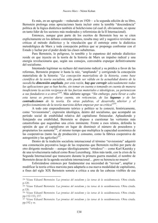 Nuestro Marx – Néstor Kohan

Es más, en un agregado —redactado en 1920— a la segunda edición de su libro,
Bernstein prolonga estas apreciaciones hasta incluir entre la temible “descendencia”
política de la lógica dialéctica también al bolchevismo (al cual él, obviamente, se opone
en tanto líder de los sectores más moderados y reformistas de la II Internacional).
Entonces, aunque gran parte de los escritos de Bernstein hoy no se citen
explícitamente en los debates contemporáneos, resulta muy util y sugestivo revisitar sus
críticas al método dialéctico y la vinculación que él entreteje entre la dialéctica
metodológica de Marx y toda concepción política que se proponga confrontar con el
Estado y luchar por el poder desde las clases subalternas.
Para Bernstein, lo peligroso, lo temible y lo espantoso del método dialéctico
reside en que inyecta en la teoría de la historia de Marx un impulso radical y una
energía revolucionaria que, según sus consejos, convendría expurgar definitivamente
del socialismo.
Intentando legitimar su rechazo del marxismo radical y su prédica a favor de las
reformas, Bernstein propone ir hasta la raíz, “ampliando” y corrigiendo la concepción
materialista de la historia: “La concepción materialista de la historia, como base
científica de la teoría socialista, sólo puede ser válida en la actualidad dentro de la
susodicha dimensión ampliada, por esta razón, hay que corregir adecuadamente todas
las aplicaciones que se han hecho, sin tomar en cuenta o tomando en cuenta de manera
insuficiente la acción recíproca de las fuerzas materiales e ideológicas, ya pertenezcan
a sus fundadores o a otros”254. Más adelante agrega: “Sin embargo, para llevar a cabo
esta tarea es preciso darse cuenta, sin reticencias, de las lagunas y de las
contradicciones de la teoría. En otras palabras, el desarrollo ulterior y el
perfeccionamiento de la teoría marxista deben empezar por su crítica”255.
A todo este emprendimiento teórico y político se lo conoció, históricamente,
como “revisionismo”, expresión ideológica, dentro del socialismo, que acompañó un
período social de estabilidad relativa del capitalismo finisecular. Aplaudiendo y
festejando esa estabilidad, Bernstein se dispuso a cuestionar las vertientes más
catastrofistas que auguraban una crisis inminente. Frente a esos relatos, defendía la
opinión de que el capitalismo en lugar de disminuir el número de poseedores y
propietarios los aumenta256, al mismo tiempo que multiplica la capacidad económica de
las cooperativas (tanto las de producción y consumo, como la fábrica cooperativa de
autogestión y las agrícolas)257.
Dentro de la tradición socialista internacional el término “revisionista” adquirió
una connotación peyorativa luego de las respuestas que Bernstein recibió por parte de
otro dirigente moderado —aunque ideológicamente “ortodoxo”— como Karl Kautsky y
de una revolucionaria radical como Rosa Luxemburg. Años más tarde, con la crisis de la
Segunda Internacional que transcurre durante la primera guerra mundial, el nombre de
Bernstein decae de la agenda socialista internacional... ¡pero su herencia no muere!
Esforzándose entonces por fundamentar esa necesidad de “revisar”, ampliar y
modificar la teoría crítica marxista para adaptarla a esa nueva modalidad de capitalismo,
a fines del siglo XIX Bernstein somete a crítica a una de las cabezas visibles de esa
Véase Eduard
p.120.
255 Véase Eduard
p.126.
256 Véase Eduard
pp.152-153, 157.
257 Véase Eduard
pp.192 y ss.

254

Bernstein: Las premisas del socialismo y las tareas de la socialdemocracia. Obra citada.
Bernstein: Las premisas del socialismo y las tareas de la socialdemocracia. Obra citada.
Bernstein: Las premisas del socialismo y las tareas de la socialdemocracia. Obra citada.
Bernstein: Las premisas del socialismo y las tareas de la socialdemocracia. Obra citada.

134

 