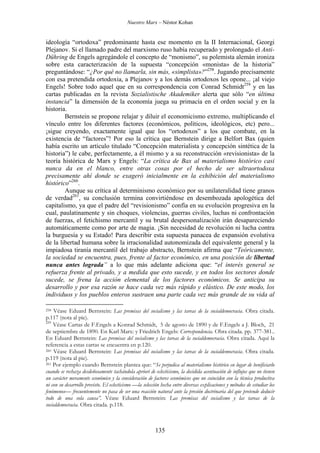 Nuestro Marx – Néstor Kohan

ideología “ortodoxa” predominante hasta ese momento en la II Internacional, Georgi
Plejanov. Si el llamado padre del marxismo ruso había recuperado y prolongado el AntiDühring de Engels agregándole el concepto de “monismo”, su polemista alemán ironiza
sobre esta caracterización de la supuesta “concepción «monista» de la historia”
preguntándose: “¿Por qué no llamarla, sin más, «simplista»?”258. Jugando precisamente
con esa pretendida ortodoxia, a Plejanov y a los demás ortodoxos les opone... ¡al viejo
Engels! Sobre todo aquel que en su correspondencia con Conrad Schmidt259 y en las
cartas publicadas en la revista Sozialistische Akademiker alerta que sólo “en última
instancia” la dimensión de la economía juega su primacía en el orden social y en la
historia.
Bernstein se propone relajar y diluir el economicismo extremo, multiplicando el
vínculo entre los diferentes factores (económicos, políticos, ideológicos, etc) pero...
¡sigue creyendo, exactamente igual que los “ortodoxos” a los que combate, en la
existencia de “factores”! Por eso la crítica que Bernstein dirige a Belfort Bax (quien
había escrito un artículo titulado “Concepción materialista y concepción sintética de la
historia”) le cabe, perfectamente, a él mismo y a su reconstrucción «revisionista» de la
teoría histórica de Marx y Engels: “La crítica de Bax al materialismo histórico casi
nunca da en el blanco, entre otras cosas por el hecho de ser ultraortodoxa
precisamente ahí donde se exageró inicialmente en la exhibición del materialismo
histórico”260.
Aunque su crítica al determinismo económico por su unilateralidad tiene granos
de verdad261, su conclusión termina convirtiéndose en desembozada apologética del
capitalismo, ya que el padre del “revisionismo” confía en su evolución progresiva en la
cual, paulatinamente y sin choques, violencias, guerras civiles, luchas ni confrontación
de fuerzas, el fetichismo mercantil y su brutal despersonalización irán desapareciendo
automáticamente como por arte de magia. ¡Sin necesidad de revolución ni lucha contra
la burguesía y su Estado! Para describir esta supuesta panacea de expansión evolutiva
de la libertad humana sobre la irracionalidad autonomizada del equivalente general y la
impiadosa tiranía mercantil del trabajo abstracto, Bernstein afirma que “Teóricamente,
la sociedad se encuentra, pues, frente al factor económico, en una posición de libertad
nunca antes lograda” a lo que más adelante adiciona que: “el interés general se
refuerza frente al privado, y a medida que esto sucede, y en todos los sectores donde
sucede, se frena la acción elemental de los factores económicos. Se anticipa su
desarrollo y por esa razón se hace cada vez más rápido y elástico. De este modo, los
individuos y los pueblos enteros sustraen una parte cada vez más grande de su vida al
Véase Eduard Bernstein: Las premisas del socialismo y las tareas de la socialdemocracia. Obra citada.
p.117 (nota al pie).
259
Véase Cartas de F.Engels a Konrad Schmidt, 5 de agosto de 1890 y de F.Engels a J. Bloch, 21
de septiembre de 1890. En Karl Marx: y Friedrich Engels: Correspondencia. Obra citada. pp. 377-381..
En Eduard Bernstein: Las premisas del socialismo y las tareas de la socialdemocracia. Obra citada. Aquí la
referencia a estas cartas se encuentra en p.120.
260 Véase Eduard Bernstein: Las premisas del socialismo y las tareas de la socialdemocracia. Obra citada.
p.119 (nota al pie).
261 Por ejemplo cuando Bernstein plantea que: “Se perjudica al materialismo histórico en lugar de benificiarlo
cuando se rechaza desdeñosamente tachándola apriori de eclecticismo, la decidida acentuación de influjos que no tienen
un carácter meramente económico y la consideración de factores económicos que no coinciden con la técnica productiva
ni con su desarrollo previsto. El eclecticismo —la selección hecha entre diversas explicaciones y métodos de estudiar los
fenómenos— frecuentemente no pasa de ser una reacción natural ante la presión doctrinaria del que pretende deducir
todo de una sola causa”. Véase Eduard Bernstein: Las premisas del socialismo y las tareas de la
socialdemocracia. Obra citada. p.118.

258

135

 