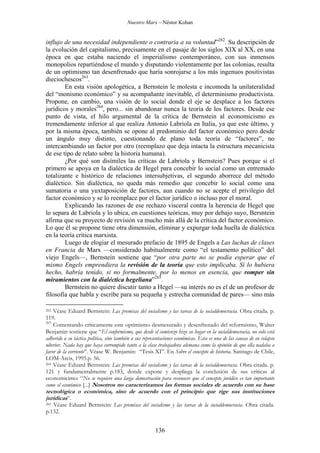 Nuestro Marx – Néstor Kohan

influjo de una necesidad independiente o contraria a su voluntad”262. Su descripción de
la evolución del capitalismo, precisamente en el pasaje de los siglos XIX al XX, en una
época en que estaba naciendo el imperialismo contemporáneo, con sus inmensos
monopolios repartiéndose el mundo y disputando violentamente por las colonias, resulta
de un optimismo tan desenfrenado que haría sonrojarse a los más ingenuos positivistas
dieciochescos263.
En esta visión apologética, a Bernstein le molesta e incomoda la unilateralidad
del “monismo económico” y su acompañante inevitable, el determinismo productivista.
Propone, en cambio, una visión de lo social donde el eje se desplace a los factores
jurídicos y morales264, pero... sin abandonar nunca la teoría de los factores. Desde ese
punto de vista, el hilo argumental de la crítica de Bernstein al economicismo es
tremendamente inferior al que realiza Antonio Labriola en Italia, ya que este último, y
por la misma época, también se opone al predominio del factor económico pero desde
un ángulo muy distinto, cuestionando de plano toda teoría de “factores”, no
intercambiando un factor por otro (reemplazo que deja intacta la estructura mecanicista
de ese tipo de relato sobre la historia humana).
¿Por qué son disímiles las críticas de Labriola y Bernstein? Pues porque si el
primero se apoya en la dialéctica de Hegel para concebir lo social como un entremado
totalizante e histórico de relaciones intersubjetivas, el segundo aborrece del método
dialéctico. Sin dialéctica, no queda más remedio que concebir lo social como una
sumatoria o una yuxtaposición de factores, aun cuando no se acepte el privilegio del
factor económico y se lo reemplace por el factor jurídico o incluso por el moral.
Explicando las razones de ese rechazo visceral contra la herencia de Hegel que
lo separa de Labriola y lo ubica, en cuestiones teóricas, muy por debajo suyo, Bersntein
afirma que su proyecto de revisión va mucho más allá de la crítica del factor económico.
Lo que él se propone tiene otra dimensión, eliminar y expurgar toda huella de dialéctica
en la teoría crítica marxista.
Luego de elogiar el mesurado prefacio de 1895 de Engels a Las luchas de clases
en Francia de Marx —considerado habitualmente como “el testamento político” del
viejo Engels—, Bernstein sostiene que “por otra parte no se podía esperar que el
mismo Engels emprendiera la revisión de la teoría que esto implicaba. Si lo hubiera
hecho, habría tenido, si no formalmente, por lo menos en esencia, que romper sin
miramientos con la dialéctica hegeliana”265.
Bernstein no quiere discutir tanto a Hegel —su interés no es el de un profesor de
filosofía que habla y escribe para su pequeña y estrecha comunidad de pares— sino más
Véase Eduard Bernstein: Las premisas del socialismo y las tareas de la socialdemocracia. Obra citada. p.
119.
263
Comentando críticamente este optimismo desmesurado y desenfrenado del reformismo, Walter
Benjamin sostiene que “El conformismo, que desde el comienzo hizo su hogar en la socialdemocracia, no solo está
adherido a su táctica política, sino también a sus representaciones económicas. Esta es una de las causas de su colapso
ulterior. Nada hay que haya corrompido tanto a la clase trabajadora alemana como la opinión de que ella nadaba a
favor de la corriente”. Véase W. Benjamin: “Tesis XI”. En Sobre el concepto de historia. Santiago de Chile,
LOM-Arcis, 1995.p. 56.
264 Véase Eduard Bernstein: Las premisas del socialismo y las tareas de la socialdemocracia. Obra citada. p.
121 y fundamentalmente p.183, donde expone y despliega la conclusión de sus críticas al
economicimo: “No se requiere una larga demostración para reconocer que el concepto jurídico es tan importante
como el económico [...] Nosotros no caracterizamos las formas sociales de acuerdo con su base
262

tecnológica o económica, sino de acuerdo con el principio que rige sus instituciones
jurídicas”.
Véase Eduard Bernstein: Las premisas del socialismo y las tareas de la socialdemocracia. Obra citada.
p.132.
265

136

 