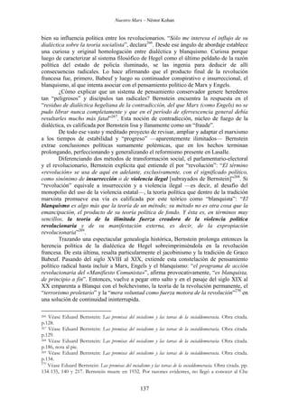 Nuestro Marx – Néstor Kohan

bien su influencia política entre los revolucionarios. “Sólo me interesa el influjo de su
dialéctica sobre la teoría socialista”, declara266. Desde ese ángulo de abordaje establece
una curiosa y original homologación entre dialéctica y blanquismo. Curiosa porque
luego de caracterizar al sistema filosófico de Hegel como el último peldaño de la razón
política del estado de policía iluminado, se las ingenia para deducir de allí
consecuencias radicales. Lo hace afirmando que el producto final de la revolución
francesa fue, primero, Babeuf y luego su continuador conspirativo e insurreccional, el
blanquismo, al que intenta asociar con el pensamiento político de Marx y Engels.
¿Cómo explicar que un sistema de pensamiento conservador genere herederos
tan “peligrosos” y discípulos tan radicales? Bernstein encuentra la respuesta en el
“residuo de dialéctica hegeliana de la contradicción, del que Marx (como Engels) no se
pudo librar nunca completamente y que en el período de efervescencia general debía
resultarles mucho más fatal”267. Esta noción de contradicción, núcleo de fuego de la
dialéctica, es calificada por Bernstein lisa y llanamente como un “fraude”.
De todo ese vasto y meditado proyecto de revisar, ampliar y adaptar el marxismo
a los tiempos de estabilidad y “progreso” —aparentemente ilimitados— Bernstein
extrae conclusiones políticas sumamente polémicas, que en los hechos terminan
prolongando, perfeccionando y generalizando el reformismo presente en Lasalle.
Diferenciando dos métodos de transformación social, el parlamentario-electoral
y el revolucionario, Bernstein explicita qué entiende él por “revolución”: “El término
«revolución» se usa de aquí en adelante, exclusivamente, con el significado político,
como sinónimo de insurrección o de violencia ilegal [subrayados de Bernstein]”268. Si
“revolución” equivale a insurrección y a violencia ilegal —es decir, al desafío del
monopolio del uso de la violencia estatal—, la teoría política que dentro de la tradición
marxista promueve esa vía es calificada por este teórico como “blanquista”: “El
blanquismo es algo más que la teoría de un método; su método no es otra cosa que la
emancipación, el producto de su teoría política de fondo. Y ésta es, en términos muy
sencillos, la teoría de la ilimitada fuerza creadora de la violencia política
revolucionaria y de su manifestación externa, es decir, de la expropiación
revolucionaria”269.
Trazando una espectacular genealogía histórica, Bernstein prolonga entonces la
herencia política de la dialéctica de Hegel sobreimprimiéndola en la revolución
francesa. De esta última, resalta particularmente el jacobinismo y la tradición de Graco
Babeuf. Pasando del siglo XVIII al XIX, extiende esta constelación de pensamiento
político radical hasta incluir a Marx, Engels y el blanquismo: “el programa de acción
revolucionaria del «Manifiesto Comunista»”, afirma provocativamente, “es blanquista,
de principio a fin”. Entonces, vuelve a pegar otro salto y en el pasaje del siglo XIX al
XX emparenta a Blanqui con el bolchevismo, la teoría de la revolución permanente, el
“terrorismo proletario” y la “mera voluntad como fuerza motora de la revolución”270 en
una solución de continuidad ininterrupida.
Véase Eduard Bernstein: Las premisas del socialismo y las tareas de la socialdemocracia. Obra citada.
p.128.
267 Véase Eduard Bernstein: Las premisas del socialismo y las tareas de la socialdemocracia. Obra citada.
p.129.
268 Véase Eduard Bernstein: Las premisas del socialismo y las tareas de la socialdemocracia. Obra citada.
p.186, nota al pie.
269 Véase Eduard Bernstein: Las premisas del socialismo y las tareas de la socialdemocracia. Obra citada.
p.134.
270
Véase Eduard Bernstein: Las premisas del socialismo y las tareas de la socialdemocracia. Obra citada. pp.
134-135, 140 y 217. Bernstein muere en 1932. Por razones evidentes, no llegó a conocer al Che

266

137

 