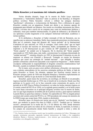 Nuestro Marx – Néstor Kohan

Nikita Kruschev y el marxismo del «tránsito pacífico»
Varias décadas después, luego de la muerte de Stalin (cuyo marxismo
determinista y “materialista dialéctico” tanto se parecía al de Kautsky), el dirigente
político soviético Nikita Kruschev volverá a reflotar las antiguas doctrinas
“pacificistas”, reformistas y evolucionistas de Bernstein. Pero a diferencia de aquel,
Kruschev contaba con un gigantesco Estado por detrás y un inmenso aparato de
propaganda para difundir sus planteos. Sus teorías no circulaban únicamente por libros,
folletos y revistas sino a través de un conjunto muy vasto de instituciones políticas y
culturales, rusas pero también internacionales. El grado de influencia y de difusión de
sus opiniones excedía largamente el de cualquier intelectual individual, académico o
incluso político.
Si le atribuímos a Kruschev el haber retomado el hilo de Bernstein, eso no
significa que su antecesor inmediato, Stalin, haya mantenido posiciones revolucionarias.
Bien por el contrario, luego del desastre del “tercer período” de la Internacional
Comunista (el que sancionó, en 1928, la consigna “clase contra clase” que no logró
impedir el ascenso del nazismo en Alemania), Stalin, acompañado por Dimitrov, le
imprimió a la III Internacional un giro violento de 180º adoptando la doctrina del
“frente popular” de unidad con la burguesía. De la doctrina del “frente popular”
sancionada en 1935 Stalin pasa, más tarde, a promocionar la estrategia denominada de
“unidad nacional”272, mientras disuelve en 1943 la Internacional Comunista en aras de
mantener su alianza con Churchil y Roosevelt. Tomando en cuenta los desastres
políticos que causó esa estrategia de “unidad nacional” —que obligaba a muchos
partidos comunistas a disolverse apoyando a sus respectivas burguesías—, Stalin intentó
exculparse atribuyendo la responsabilidad al dirigente comunista estadounidense Earl
Browder, cuando en realidad él había sido su principal promotor.
Por lo tanto, sería un grave error atribuir reformismo a Kruschev sin mencionar
esos evidentes antecedentes en las sucesivas estrategias políticas de Stalin, al lado de
quien Kruschev se formó. No obstante, optamos por focalizar nuestro interés en
Kruschev porque a partir de 1956 este dirigente blanquea y formaliza explícitamente en
una “doctrina” pública lo que de hecho se venía haciendo desde antes.
Kruschev, quien nunca fue un teórico, un sociólogo, un filósofo ni un pensador,
ingresa al partido bolchevique en 1918, tras el triunfo de la revolución. Desde esas filas
participa en la guerra civil, en la fase conocida como comunismo de guerra, en el
período de la NEP [Nueva Política Económica], en todas las luchas internas (ingresa en
el comité central del PCUS en 1934), en la segunda guerra mundial y en la lucha contra
los nazis hasta convertirse en el principal dirigente soviético tras la muerte de Stalin,
una vez que logra desplazar al temible jefe de la policía secreta y gran represor stalinista
Laurenti Beria (a quien hace detener y fusilar). En septiembre de 1953 es elegido primer
secretario del comité central del PCUS y en 1958 presidente del consejo de ministros de
la URSS (cargo que ocupa hasta 1964, cuando es destituido).
Kruschev pasa a la historia por iniciar una era de “deshielo” con Occidente, es
decir, por moderar la guerra fría entre la URSS y EEUU. También por su “Informe
secreto”, pronunciado en la noche del 24 y 25 de febrero de 1956, donde denuncia
puntualmente gran parte (no todos) de los crímenes de Stalin, la represión, la tortura y
los campos de concentración donde Stalin humilló y aniquiló a miles y miles de
En América Latina esa doctrina motivó que los partidos comunistas de Cuba y Nicaragua, por
ejemplo, terminaran apoyando, siguiendo estrictas instrucciones de Stalin, a los sangrientos
dictadores Batista y Somoza, respectivamente… ¡Los mismos que encarcelaban, torturaban y
asesinaban a sus abnegados militantes!

272

139

 