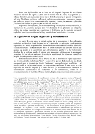 Nuestro Marx – Néstor Kohan

Pero esta legitimación no se hace en el lenguaje ingenuo del socialismo
moderado de fines del siglo XIX (tan caro a nuestro Juan B. Justo, en Argentina, o a
Eduard Bernstein, en Alemania), sino a través de toda una serie de giros y neologismos
teóricos, filosóficos, políticos; repletos de eufemismos, ademanes y puestas en escena,
que no logran proporcionar una nueva teoría, superior y con mayor poder de explicación
y de intervención que la aportada por la tradición marxista.
Siguiendo este derrotero, de modo repentino y sin mayores trámites molestos, la
literatura de la Academia europea post ’68 abandona de un plumazo las categorías
críticas de estirpe marxista que cuestionan el fetichismo de la sociedad mercantil
capitalista y su fragmentación social, hoy mundializada hasta límites extremos.
De la gran teoría al “giro lingüístico” y al microrrelato
A partir de esos años, la mirada crítica de la dominación y la explotación
capitalista se desplazó desde la gran teoría5 —centrada, por ejemplo, en el concepto
explicativo de “modo de producción” entendido como totalidad articulada de relaciones
sociales históricas— al relato micro, desde el cuestionamiento del carácter clasista del
aparato de estado a la descripción del enfrentamiento capilar y a la “autonomía”
absoluta de la política, desde el intento por trascender políticamente la conciencia
inmediata de los sujetos sociales a la apología populista de los discursos específicos
propios de cada parcela de la sociedad.
Pero la mutación teórica no se detuvo allí. En el denominado “giro lingüístico”
que promovieron las metafísicas “post” —perspectiva que sin duda mantiene una deuda
permanente con la herencia de Martín Heidegger y sus neologismos insufribles—, el
mundo social se vuelve pura imagen y representación, perdiendo de este modo su peso
específico en aras del lenguaje y el mero discurso (ya sea consensuado, como en la
neoilustración comunicativa de Habermas, o no consensuado, como en el
posestructuralismo de Derrida). De esta manera, la praxis revolucionaria antisistémica y
5

Son conocidas las formulaciones de Jean-François Lyotard sobre las grandes teorías y “los grandes
relatos”. Definiendo el posmodernismo afirma: “Simplificando al máximo, se tiene por «posmoderna» la
incredulidad con respecto a los metarrelatos”. Véase Jean-François Lyotard: La condición
posmoderna [1979]. Barcelona, Orbis, 1993. p. 10. Obviamente, el principal “gran relato” o
“metarrelato” con el que Lyotard y sus amigos mantienen incredulidad es... el marxismo. Lo
interesante del asunto reside en que, para definir a su corriente “post” Lyotard se apoya en un autor
norteamericano de extrema derecha: Daniel Bell (director de la revista del gran capital financiero
estadounidense Fortune). Véase Obra citada. p. 13. La tesis posmoderna de Lyotard reactualiza, en
ese sentido, los planteos del libro de Daniel Bell El fin de la ideología, publicado en 1960, texto típico
de la guerra fría que decretaba, como por arte de magia, “el agotamiento de la política”. Coronando la
proclama de Daniel Bell sobre “el agotamiento de la política” y la cruzada de la filosofía posmoderna de
Lyotard contra los “metarrelatos”, el funcionario del Departamento de Estado norteamericano,
Francis Fukuyama, publicó el tristemente famoso artículo “El fin de la historia” [1989]. En los tres
casos se firmó, cada uno a su turno y con su estilo singular (más erudito F.Lyotard, más pragmático
D.Bell, más bruto e ignorante F.Fukuyama), el acta de defunción de los “grandes relatos”, de las
“ideologías”, de “la política” y de la “historia”... Curioso cadáver el del marxismo que necesita ser
enterrado periódicamente. Por esas paradojas dialécticas de la historia, varios años después, dos de
los principales exponentes y portavoces europeos de esta corriente posmoderna, hartos del
neoliberalismo y del capitalismo, terminaron reivindicando casi fanáticamente la vigencia de Karl
Marx, del marxismo y del comunismo. Véase Jacques Derrida: Espectros de Marx. Madrid, Trotta,
2003 y Gianni Vattimo: Ecce comu. Cómo se llega a ser lo que se era. Bs.As., Paidos, 2009.

14

 