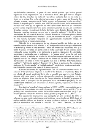 Nuestro Marx – Néstor Kohan

revolucionarios comunistas. A pesar de esta actitud positiva, que incluso generó
esperanzas en la “regeneración” de la burocracia de la URSS por parte de antiguos
críticos de ella, Kruschev era parte del viejo elenco stalinista. Por eso no podía ir a
fondo en su crítica. Esa es la principal razón por la cual, a pesar de denunciar los
métodos brutales y sanguinarios de Stalin, su papel nefasto como “conductor militar”
durante la segunda guerra mundial, sus falsificaciones históricas, su inconmensurable
distancia con Lenin (y los reproches de este último contra Stalin en su Testamento
político donde proponía removerlo como secretario general), etc.,etc., en su informe
Kruschev continúa reivindicando la lucha de Stalin contra Bujarin, Trotsky, Zinoviev,
Kamenev y muchos otros que cayeron bajo la represión stalinista273. He ahí su límite
insoslayable. La iniciativa de Kruschev, aunque promisoria, continuaba girando dentro
del mismo círculo burocrático stalinista —o sea, un stalinismo sin Stalin—. Expresado
de otra manera, Kruschev representó un aggiornamiento, finalmente fallido, de
modernización de la burocracia soviética.
Más allá de la justa denuncia de los crímenes horribles de Stalin, que ya se
conocían mucho antes de este informe, el XX Congreso retoma el antiguo reformismo
de Bernstein y relanza a nivel mundial —ahora en nombre del “socialismo real” y la
razón de estado soviética, sin jamás citar al padre ideológico de esta doctrina quien
continuaba siendo incitable y no pertenecía al panteón ideológico de autoridades
permitidas o legitimadas por el stalinismo— la “nueva teoría” según la cual sería
posible cambiar la sociedad sin revolución, sin enfrentamientos radicales, sin saltos ni
rupturas sociales, sin choques violentos con las fuerzas de las clases dominantes o el
imperialismo, sin tomar el poder y sin guerra civil. Con la doctrina de la “coexistencia
pacífica” y “el tránsito pacífico” Kruschev lleva hasta el paroxismo las estrategias
stalinistas de “frente popular” y “unidad nacional”, elevándolas a máxima potencia y
convirtiéndolas en una teoría, ahora sí, de alcance general.
Kruschev lo resume del siguiente modo: “En las cuestiones internacionales la
solución de los problemas litigiosos es posible si los Estados se orientan no hacia lo
que divide al mundo contemporáneo, sino a aquello que acerca a los Estados.
Ninguna diferencia social y política, ninguna divergencia en la ideología y en las
creencias religiosas deben impedir que los Estdos miembros de la ONU se pongan de
acuerdo sobre lo principal: que los principios de la coexistencia pacífica y de una
colaboración amistosa sean observados en forma sagrada y rigurosa por todos los
Estados”274.
Esa doctrina “novedosa”, inaugurada en la URSS en 1956 —acompañada por un
reforzamiento de relaciones mercantiles dentro de la economía interna soviética275— se
prolonga casi inmediatamente en una declaración internacional suscripta en 1957 por
muchos partidos comunistas de todo el mundo guiados y dirigidos por la URSS276.
Esa declaración internacional que acompaña el giro soviético de 1956 se
refuerza con una conferencia internacional realizada en noviembre de 1960 donde el
equipo soviético dirigido por Kruschev arrastra, presiona u obliga a la mayoría de los
partidos comunistas del mundo a suscribir esa “nueva” doctrina, de estirpe
273

Véase Nikita Kruschev: “Informe secreto al XX Congreso del PCUS”. En AA.VV.: La crisis entre
Mao Tse Tung y Kruschev. Textos oficiales y notas críticas. Obra citada. pp.38-39, 96 y 99.
274 Véase Nikita Kruschev: Selección de testimonios. Buenos Aires, Tesis 11 editorial, 1992. p.46
275 Véase Nikita Kruschev: Sobre el perfeccionamiento sucesivo de la dirección, de la industria y la construcción.
[Informe en la VII sesión del Soviet Supremo de la URSS]. Bs.As., Anteo, 1957 y Ernesto Che
Guevara: Apuntes críticos a la economía política. Obra citada. pp. 155 y sig.
276 Véase Carta del Partido Comunista de la Unión Soviética (PCUS) al Partido Comunista Frances (PCF). En
AA.VV.: La crisis entre Mao Tse Tung y Kruschev. Textos oficiales y notas críticas. Obra citada. p.21.

140

 