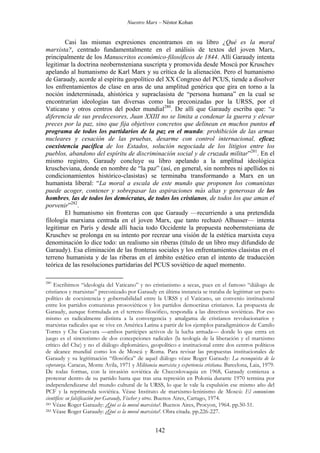 Nuestro Marx – Néstor Kohan

Casi las mismas expresiones encontramos en su libro ¿Qué es la moral
marxista?, centrado fundamentalmente en el análisis de textos del joven Marx,
principalmente de los Manuscritos económico-filosóficos de 1844. Allí Garaudy intenta
legitimar la doctrina neobernsteniana suscripta y promovida desde Moscú por Kruschev
apelando al humanismo de Karl Marx y su crítica de la alienación. Pero el humanismo
de Garaudy, acorde al espíritu geopolítico del XX Congreso del PCUS, tiende a disolver
los enfrentamientos de clase en aras de una amplitud genérica que gira en torno a la
noción indeterminada, ahistórica y supraclasista de “persona humana” en la cual se
encontrarían ideologías tan diversas como las preconizadas por la URSS, por el
Vaticano y otros centros del poder mundial280. De allí que Garaudy escriba que: “a
diferencia de sus predecesores, Juan XXIII no se limita a condenar la guerra y elevar
preces por la paz, sino que fija objetivos concretos que delinean en muchos puntos el
programa de todos los partidarios de la paz en el mundo: prohibición de las armas
nucleares y cesación de las pruebas, desarme con control internacional, eficaz
coexistencia pacífica de los Estados, solución negociada de los litigios entre los
pueblos, abandono del espíritu de discriminación social y de cruzada militar”281. En el
mismo registro, Garaudy concluye su libro apelando a la amplitud ideológica
kruscheviana, donde en nombre de “la paz” (así, en general, sin nombres ni apellidos ni
condicionamientos histórico-clasistas) se terminaba transformando a Marx en un
humanista liberal: “La moral a escala de este mundo que proponen los comunistas
puede acoger, contener y sobrepasar las aspiraciones más altas y generosas de los
hombres, las de todos los demócratas, de todos los cristianos, de todos los que aman el
porvenir”282.
El humanismo sin fronteras con que Garaudy —recurriendo a una pretendida
filología marxiana centrada en el joven Marx, que tanto rechazó Alhusser— intenta
legitimar en París y desde allí hacia todo Occidente la propuesta neobernsteniana de
Kruschev se prolonga en su intento por recrear una visión de la estética marxista cuya
denominación lo dice todo: un realismo sin riberas (título de un libro muy difundido de
Garaudy). Esa eliminación de las fronteras sociales y los enfrentamientos clasistas en el
terreno humanista y de las riberas en el ámbito estético eran el intento de traducción
teórica de las resoluciones partidarias del PCUS soviético de aquel momento.
280

Escribimos “ideología del Vaticano” y no cristianismo a secas, pues en el famoso “diálogo de
cristianos y marxistas” preconizado por Garaudy en última instancia se trataba de legitimar un pacto
político de coexistencia y gobernabilidad entre la URSS y el Vaticano, un convenio institucional
entre los partidos comunistas prosoviéticos y los partidos democrátas cristianos. La propuesta de
Garaudy, aunque formulada en el terreno filosófico, respondía a las directivas soviéticas. Por eso
mismo es radicalmente distinta a la convergencia y amalgama de cristianos revolucionarios y
marxistas radicales que se vive en América Latina a partir de los ejemplos paradigmáticos de Camilo
Torres y Che Guevara —ambos partícipes activos de la lucha armada— donde lo que entra en
juego es el sincretismo de dos concepciones radicales (la teología de la liberación y el marxismo
crítico del Che) y no el diálogo diplomático, geopolítico e institucional entre dos centros políticos
de alcance mundial como los de Moscú y Roma. Para revisar las propuestas institucionales de
Garaudy y su legitimación “filosófica” de aquel diálogo véase Roger Garaudy: La reconquista de la
esperanza. Caracas, Monte Avila, 1971 y Militancia marxista y experiencia cristiana. Barcelona, Laia, 1979.
De todas formas, con la invasión soviética de Checoslovaquia en 1968, Garaudy comienza a
protestar dentro de su partido hasta que tras una represión en Polonia durante 1970 termina por
independendizarse del mundo cultural de la URSS, lo que le vale la expulsión ese mismo año del
PCF y la reprimenda soviética. Véase Instituto de marxismo-leninismo de Moscú: El comunismo
científico: su falsificación por Garaudy, Fischer y otros. Buenos Aires, Cartago, 1974.
281 Véase Roger Garaudy: ¿Qué es la moral marxista?. Buenos Aires, Procyon, 1964. pp.50-51.
282 Véase Roger Garaudy: ¿Qué es la moral marxista?. Obra citada. pp.226-227.

142

 