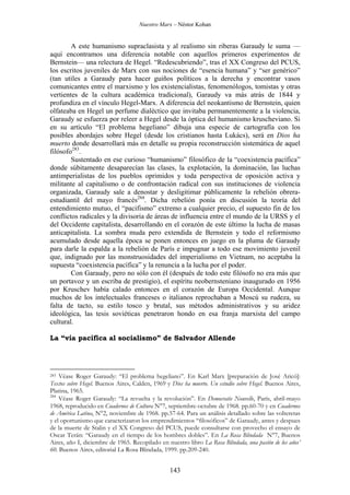 Nuestro Marx – Néstor Kohan

A este humanismo supraclasista y al realismo sin riberas Garaudy le suma —
aquí encontramos una diferencia notable con aquellos primeros experimentos de
Bernstein— una relectura de Hegel. “Redescubriendo”, tras el XX Congreso del PCUS,
los escritos juveniles de Marx con sus nociones de “esencia humana” y “ser genérico”
(tan utiles a Garaudy para hacer guiños políticos a la derecha y encontrar vasos
comunicantes entre el marxismo y los existencialistas, fenomenólogos, tomistas y otras
vertientes de la cultura académica tradicional), Garaudy va más atrás de 1844 y
profundiza en el vínculo Hegel-Marx. A diferencia del neokantismo de Bernstein, quien
olfateaba en Hegel un perfume dialéctico que invitaba permanentemente a la violencia,
Garaudy se esfuerza por releer a Hegel desde la óptica del humanismo kruscheviano. Si
en su artículo “El problema hegeliano” dibuja una especie de cartografía con los
posibles abordajes sobre Hegel (desde los cristianos hasta Lukács), será en Dios ha
muerto donde desarrollará más en detalle su propia reconstrucción sistemática de aquel
filósofo283.
Sustentado en ese curioso “humanismo” filosófico de la “coexistencia pacífica”
donde súbitamente desaparecían las clases, la explotación, la dominación, las luchas
antimperialistas de los pueblos oprimidos y toda perspectiva de oposición activa y
militante al capitalismo o de confrontación radical con sus instituciones de violencia
organizada, Garaudy sale a denostar y desligitimar públicamente la rebelión obreraestudiantil del mayo francés284. Dicha rebelión ponía en discusión la teoría del
entendimiento mutuo, el “pacifismo” extremo a cualquier precio, el supuesto fin de los
conflictos radicales y la divisoria de áreas de influencia entre el mundo de la URSS y el
del Occidente capitalista, desarrollando en el corazón de este último la lucha de masas
anticapitalista. La sombra muda pero extendida de Bernstein y todo el reformismo
acumulado desde aquella época se ponen entonces en juego en la pluma de Garaudy
para darle la espalda a la rebelión de París e impugnar a todo ese movimiento juvenil
que, indignado por las monstruosidades del imperialismo en Vietnam, no aceptaba la
supuesta “coexistencia pacífica” y la renuncia a la lucha por el poder.
Con Garaudy, pero no sólo con él (después de todo este filósofo no era más que
un portavoz y un escriba de prestigio), el espíritu neobernsteniano inaugurado en 1956
por Kruschev había calado entonces en el corazón de Europa Occidental. Aunque
muchos de los intelectuales franceses o italianos reprochaban a Moscú su rudeza, su
falta de tacto, su estilo tosco y brutal, sus métodos administrativos y su aridez
ideológica, las tesis soviéticas penetraron hondo en esa franja marxista del campo
cultural.
La “vía pacífica al socialismo” de Salvador Allende

Véase Roger Garaudy: “El problema hegeliano”. En Karl Marx [preparación de José Aricó]:
Textos sobre Hegel. Buenos Aires, Calden, 1969 y Dios ha muerto. Un estudio sobre Hegel. Buenos Aires,
Platina, 1965.
284
Véase Roger Garaudy: “La revuelta y la revolución”. En Democratie Nouvelle, París, abril-mayo
1968, reproducido en Cuadernos de Cultura N°7, septiembre-octubre de 1968. pp.60-70 y en Cuadernos
de América Latina, N°2, noviembre de 1968. pp.57-64. Para un análisis detallado sobre las volteretas
y el oportunismo que caracterizaron los emprendimientos “filosóficos” de Garaudy, antes y despues
de la muerte de Stalin y el XX Congreso del PCUS, puede consultarse con provecho el ensayo de
Oscar Terán: “Garaudy en el tiempo de los hombres dobles”. En La Rosa Blindada N°7, Buenos
Aires, año I, diciembre de 1965. Recopilado en nuestro libro La Rosa Blindada, una pasión de los años’
60. Buenos Aires, editorial La Rosa Blindada, 1999. pp.209-240.
283

143

 