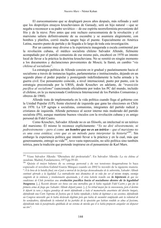 Nuestro Marx – Néstor Kohan

El eurocomunismo que se desplegará pocos años después, más refinado y sutil
que los desprolijos ensayos kruschevianos de Garaudy, será un hijo natural —que se
negaba a reconocer a su padre soviético— de ese espíritu neorreformista proveniente del
frío y de la nieve. Pero antes que este rechazo eurocomunista de la revolución y el
marxismo saliera definitivamente de su escondite y se asumiera alegremente, con
bombos y platillos, corrió mucha sangre bajo el puente. Especialmente en América
Latina, nuestro punto de partida y de llegada a lo largo de toda esta investigación.
Por un camino muy diverso a la experiencia inaugurada a escala continental por
la revolución cubana, el médico socialista chileno Salvador Allende, fielmente
acompañado por el partido comunista de ese mismo país, encabezó en 1970 un intento
local de llevar a la práctica la doctrina kruscheviana. No se remitió en ningún momento
a los documentos y declaraciones provenientes de Moscú; la llamó, en cambio “vía
chilena al socialismo”.
La estrategia política de Allende consiste en ir gradual y paulatinamente hacia el
socialismo a través de instancias legales, parlamentarias e institucionales, dejando en un
segundo plano el poder popular y postergando indefinidamente la lucha armada y la
guerra civil. Ese pensamiento coincide, a nivel internacional, punto por punto, con la
estrategia preconizada por la URSS, desde Kruschev en adelante, de “transición
pacífica al socialismo” (sancionada oficialmente por todos los PC del mundo, incluido
el chileno, en la ya mencionada Conferencia Internacional de los Partidos Comunistas y
obreros de 1960).
Allende trata de implementarla en la vida política cuando llega al gobierno con
la Unidad Popular (UP), frente electoral de izquierda que gana las elecciones en Chile
en 1970. La UP agrupa a socialistas, comunistas, integrantes del partido radical y
cristianos de izquierda. Allende pertenece al sector interno más moderado del partido
socialista (PS), aunque mantiene buenos vínculos con la revolución cubana y es amigo
personal de Fidel Castro.
Como Kruschev, Salvador Allende no es un filósofo, un intelectual ni un teórico
del marxismo. Él mismo lo reconoce explícitamente: “Yo no diré silvestremente, ni
pedrestremente —pero sí como un hombre que no es un teórico— que el marxismo no
es una cosa estática; creo que es un método para interpretar la historia”285. Sin
embargo la experiencia política que intentó llevar a la práctica y en la cual, más que
generosamente, entregó su vida286, tuvo vasta repercusión, no sólo política sino también
teórica, para la tradición que pretende inspirarse en el pensamieno de Karl Marx.

285

Véase Salvador Allende: “Dictadura del proletariado”. En Salvador Allende: La vía chilena al
socialismo. Madrid, Fundamentos, 1973.pp.59-60.
286
Quizás el mejor balance de su entrega personal y de sus tensiones desgarradoras lo haya
expresado el novelista Gabriel García Márquez cuando en 2002 lo recordó de la siguiente manera:
“A la hora de la batalla final, con el país a merced de las fuerzas desencadenadas de la subversión, Salvador Allende
continuó aferrado a la legalidad. La contradicción más dramática de su vida fue ser al mismo tiempo, enemigo
congénito de la violencia y revolucionario apasionado, y él creía haberla resuelto con la hipótesis de que las
condiciones de Chile permitían una evolución pacífica hacia el socialismo dentro de la legalidad
burguesa. [...] Resistió durante seis horas con una metralleta que le había regalado Fidel Castro y que fue la
primera arma de fuego que Salvador Allende disparó jamás. [...] Su virtud mayor fue la consecuencia, pero el destino
le deparó la rara y trágica grandeza de morir defendiendo a bala el mamarracho anacrónico del derecho burgués,
defendiendo una Corte Suprema de Justicia que lo había repudiado y había de legitimar a sus asesinos, defendiendo
un Congreso miserable que lo había declarado ilegítimo pero que había de sucumbir complacido ante la voluntad de
los usurpadores, defendiendo la voluntad de los partidos de la oposición que habían vendido su alma al fascismo,
defendiendo toda la parafernalia apolillada de un sistema de mierda que él se había propuesto aniquilar sin disparar
un tiro”.

144

 