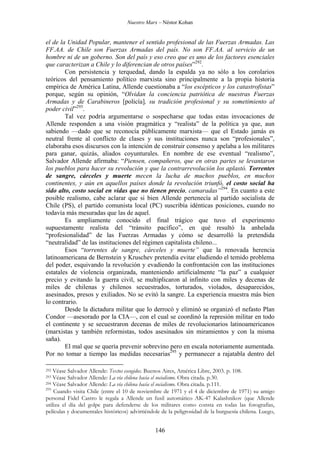 Nuestro Marx – Néstor Kohan

el de la Unidad Popular, mantener el sentido profesional de las Fuerzas Armadas. Las
FF.AA. de Chile son Fuerzas Armadas del país. No son FF.AA. al servicio de un
hombre ni de un goberno. Son del país y eso creo que es uno de los factores esenciales
que caracterizan a Chile y lo diferencian de otros países”292.
Con persistencia y terquedad, dando la espalda ya no sólo a los corolarios
teóricos del pensamiento político marxista sino principalmente a la propia historia
empírica de América Latina, Allende cuestionaba a “los escépticos y los catastrofistas”
porque, según su opinión, “Olvidan la conciencia patriótica de nuestras Fuerzas
Armadas y de Carabineros [policía], su tradición profesional y su sometimiento al
poder civil”293.
Tal vez podría argumentarse o sospecharse que todas estas invocaciones de
Allende responden a una visión pragmática y “realista” de la política ya que, aun
sabiendo —dado que se reconocía públicamente marxista— que el Estado jamás es
neutral frente al conflicto de clases y sus instituciones nunca son “profesionales”,
elaboraba esos discursos con la intención de construir consenso y apelaba a los militares
para ganar, quizás, aliados coyunturales. En nombre de ese eventual “realismo”,
Salvador Allende afirmaba: “Piensen, compañeros, que en otras partes se levantaron
los pueblos para hacer su revolución y que la contrarrevolución los aplastó. Torrentes
de sangre, cárceles y muerte mecen la lucha de muchos pueblos, en muchos
continentes, y aún en aquellos países donde la revolución triunfó, el costo social ha
sido alto, costo social en vidas que no tienen precio, camaradas”294. En cuanto a este
posible realismo, cabe aclarar que si bien Allende pertenecía al partido socialista de
Chile (PS), el partido comunista local (PC) suscribía idénticas posiciones, cuando no
todavía más mesuradas que las de aquel.
Es ampliamente conocido el final trágico que tuvo el experimento
supuestamente realista del “tránsito pacífico”, en qué resultó la anhelada
“profesionalidad” de las Fuerzas Armadas y cómo se desarrolló la pretendida
“neutralidad” de las instituciones del régimen capitalista chileno...
Esos “torrentes de sangre, cárceles y muerte” que la renovada herencia
latinoamericana de Bernstein y Kruschev pretendía evitar eludiendo el temido problema
del poder, esquivando la revolución y evadiendo la confrontación con las instituciones
estatales de violencia organizada, manteniendo artificialmente “la paz” a cualquier
precio y evitando la guerra civil, se multiplicaron al infinito con miles y decenas de
miles de chilenas y chilenos secuestrados, torturados, violados, desaparecidos,
asesinados, presos y exiliados. No se evitó la sangre. La experiencia muestra más bien
lo contrario.
Desde la dictadura militar que lo derrocó y eliminó se organizó el nefasto Plan
Condor —asesorado por la CIA—, con el cual se coordinó la represión militar en todo
el continente y se secuestraron decenas de miles de revolucionarios latinoamericanos
(marxistas y también reformistas, todos asesinados sin miramientos y con la misma
saña).
El mal que se quería prevenir sobrevino pero en escala notoriamente aumentada.
Por no tomar a tiempo las medidas necesarias295 y permanecer a rajatabla dentro del
Véase Salvador Allende: Textos escogidos. Buenos Aires, América Libre, 2003. p. 108.
Véase Salvador Allende: La vía chilena hacia el socialismo. Obra citada. p.30.
294 Véase Salvador Allende: La vía chilena hacia el socialismo. Obra citada. p.111.
295
Cuando visita Chile (entre el 10 de noviembre de 1971 y el 4 de diciembre de 1971) su amigo
personal Fidel Castro le regala a Allende un fusil automático AK-47 Kalashnikov (que Allende
utiliza el día del golpe para defenderse de los militares como consta en todas las fotografías,
películas y documentales históricos) advirtiéndole de la peligrosidad de la burguesía chilena. Luego,
292
293

146

 