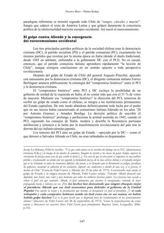 Nuestro Marx – Néstor Kohan

paradigma reformista se terminó regando todo Chile de “sangre, cárceles y muerte”.
Sangre que salpicó al resto de América Latina y que golpeó duramente la conciencia
política de la intelectualidad marxista europeo occidental. Así nació el eurocomunismo.
El golpe contra Allende y la emergencia
del eurocomunismo occidental
Los tres principales partidos políticos de la sociedad chilena eran la democracia
cristiana (DC), el partido socialista (PS) y el partido comunista (PC), exactamente los
mismos partidos que existían por la misma época en Italia (donde el duelo tradicional,
desde 1945 en adelante, enfrentaba a la gobernante DC con el PCI). No es casual,
entonces, que el partido comunista italiano aprendiera rápidamente “la lección de
Chile”, aunque extrajera conclusiones en un sentido opuesto a toda perspectiva
revolucionaria.
Después del golpe de Estado de Chile del general Augusto Pinochet, apoyado
con entusiasmo por la democracia cristiana (DC), el dirigente comunista italiano Enrico
Berlinguer anuncia públicamente la estrategia del “compromiso histórico” entre el PCI
y la democracia cristiana.
El “compromiso histórico” entre PCI y DC excluye la posibilidad de un
gobierno de unidad de la izquierda en Italia, al no contar más que con el 51 % de votos
de mayoría. Mediante ese “compromiso histórico” la dirección del PCI, temerosa de
recibir un golpe de estado como el chileno, se integra a las instituciones permanentes
del Estado capitalista. De este modo abandona definitivamente toda lucha por el poder
que en sus inicios había caracterizado al comunismo italiano liderado en los años ’20
por Antonio Gramsci y Amadeo Bordiga. La decisión política de suscribir el
“compromiso histórico” prolonga y perfecciona la actitud asumida en 1945, cuando el
PCI, siguiendo los consejos de Stalin, modera y desinfla la Resistencia partisana
antifascista y renuncia a la lucha por la transformación revolucionaria del país tras la
derrota del eje italiano-alemán-japonés.
Los temores del PCI ante un golpe de Estado —apoyado por la DC— como el
que derrocó a Salvador Allende en Chile, no eran infundados ni disparatados.

desde La Habana, Fidel le escribe: “Veo que están ahora en la cuestión del diálogo con la D.C. [democracia
cristiana N.K.] y la huelga de los dueños de camiones. Imagino la tensión y tus deseos de ganar tiempo, mejorar la
correlación de fuerzas para caso de que estalle la lucha [...]. En caso de que la otra parte se empeñase en una política
pérfida e irresponsable no olvides por un segundo la formidable fuerza de la clase obrera chilena y el respaldo enérgico
que te ha brindado en todos los momentos difíciles; ella puede, a tu llamado ante la Revolución en peligro, paralizar
los golpistas, mantener la adhesión de los vacilantes, imponer sus condiciones y decidir de una vez, si es preciso, el
destino de Chile” (Carta de Fidel Castro a Allende del 29 de julio de 1973). Conociendo más tarde el
golpe de Estado y la trágica muerte de Allende, Fidel Castro señala: “Salvador Allende demostró más
dignidad, más honor, más valor y más heroísmo que todos los militares fascistas juntos. Los fascistas han sacado a
relucir el fusil con que combatió Allende, el fusil automático que nosotros le obsequiamos, tratando de hacer
propaganda burda y ridícula con eso. ¡Pero los hechos han demostrado que ningún obsequio mejor

al presidente Allende que ese fusil automático para defender al gobierno de la Unidad
Popular! Fue mucha la razón y la premonición que tuvimos al obsequiarle ese fusil al presidente. ¡Y si cada
trabajador y cada campesino hubiesen tenido un fusil como ése en sus manos, no habría
habido golpe fascista! Esa es la gran lección que se desprende para los revolucionarios de los acontecimientos
chilenos” (discurso de Fidel Castro del 28 de septiembre de 1973). Véase la reproducción de estas
cartas y discursos en nuestro libro Fidel Castro para principiantes. Buenos Aires, Longseller, 2006.
p.154.

147

 