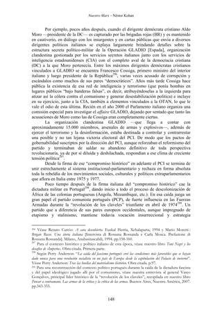 Nuestro Marx – Néstor Kohan

Por ejemplo, pocos años después, cuando el dirigente demócrata cristiano Aldo
Moro —presidente de la DC— es capturado por las brigadas rojas (BR) y es mantenido
en cautiverio, en diálogo con los insurgentes y en cartas públicas que envía a diversos
dirigentes políticos italianos se explaya largamente brindando detalles sobre la
estructura secreta político-militar de la Operación GLADIO [Espada], organización
clandestina gestionada por los servicios secretos italianos junto con los servicios de
inteligencia estadounidenses (CIA) con el completo aval de la democracia cristiana
(DC) a la que Moro pertenecía. Entre los máximos dirigentes demócratas cristianos
vinculados a GLADIO se encuentra Francesco Cossiga, primero ministro del interior
italiano y luego presidente de la República296, varias veces acusado de corrupción y
escándalos como muchos de sus pares “democráticos”. Años más tarde Cossiga hace
pública la existencia de esa red de inteligencia y terrorismo (que ponía bombas en
lugares públicos “bajo banderas falsas”, es decir, atribuyéndoselas a la izquierda para
atizar así la cólera contra el comunismo y generar desestabilización política) e incluye
en su ejercicio, junto a la CIA, también a elementos vinculados a la OTAN, lo que le
vale el odio de esta última. Recién en el año 2000 el Parlamento italiano organiza una
comisión especial para investigar el affaire GLADIO, dejando por sentado que tanto las
acusaciones de Moro como las de Cossiga eran completamente ciertas.
La organización clandestina GLADIO —que llega a contar con
aproximadamente 15.000 miembros, arsenales de armas y explosivos—, además de
ejercer el terrorismo y la desinformación, estaba destinada a controlar y contrarrestar
una posible y no tan lejana victoria electoral del PCI. De modo que los pactos de
gobernabilidad suscriptos por la dirección del PCI, aunque reforzaban el reformismo del
partido y terminaban de saldar su abandono definitivo de toda perspectiva
revolucionaria, ya de por sí diluida y deshilachada, respondían a ese clima de creciente
tensión política297.
Desde la firma de ese “compromiso histórico” en adelante el PCI se termina de
unir estrechamente al sistema institucional-parlamentario y rechaza en forma absoluta
toda la rebeldía de los movimientos sociales, culturales y políticos extraparlamentarios
que aflora en Italia entre 1975 y 1977.
Poco tiempo después de la firma italiana del “compromiso histórico” cae la
dictadura militar en Portugal298, dando inicio a todo el proceso de descolonización de
África de las colonias portuguesas (Angola, Mozambique, etc.). En esa caída juega un
gran papel el partido comunista portugués (PCP), de fuerte influencia en las Fuerzas
Armadas durante la “revolución de los claveles” triunfante en abril de 1974299. Un
partido que a diferencia de sus pares europeos occidentales, aunque impregnado de
etapismo y stalinismo, mantiene todavía vocación insurreccional y estrategia
Véase Renato Curcio: A cara descubierta. Euskal Herria, Xchalaparta, 1994 y Mario Moretti :
Brigate Rosse. Una storia italiana [Intervista di Rossana Rossanda e Carla Mosca. Prefazione di
Rossana Rossanda]. Milano, Anabasitascabili, 1994. pp.158-160.
297
Para el contexto histórico y político italiano de esta época, véase nuestro libro Toni Negri y los
desafíos de «Imperio». Obra citada. Primera parte.
298
Según Perry Anderson: “La caída del fascismo portugués creó las condiciones más favorables que se hayan
dado nunca para una revolución socialista en un país de Europa desde la capitulación del Palacio de invierno”.
Véase Perry Anderson: Tras las huellas del materialismo histórico. Obra citada. p.97.
299 Para una reconstrucción del contexto político portugués durante la caída de la dictadura fascista
y del papel ideológico jugado allí por el comunismo, véase nuestra entrevista al general Vasco
Gonçalves, principal líder histórico de la “revolución de los claveles”, recopilada en nuestro libro
Pensar a contramano. Las armas de la crítica y la crítica de las armas. Buenos Aires, Nuestra América, 2007.
pp.343-355.
296

148

 