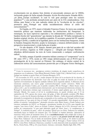 Nuestro Marx – Néstor Kohan

revolucionaria (en un planteo bien distinto al preconizado entonces por la URSS),
incluyendo grupos de lucha armada (llamados Acción Revolucionaria Armada-ARA)...
¡en plena Europa occidental!, lo cual le vale gran prestigio entre los sectores
populares300 y una profunda animadversión por parte de la CIA estadounidense. Esta
última, para frenar a los más radicales dentro de la “revolución de los claveles”,
promueve para Portugal una salida socialdemócrata clásica al estilo del
eurocomunismo301.
En España, en 1975, muere el dictador Francisco Franco. Se inicia una compleja
transición política que mantiene inalteradas las instituciones del franquismo, la
monarquía, las leyes represivas especiales y los ordenamientos jurídicos e incluso la
bandera bicolor del “generalísimo” que durante la década del ’30 había reemplazado la
bandera original, tricolor, de la república española. El secretario general del PC español
Santiago Carrillo, a cambio de la legalidad, pacta con las instituciones burguesas, asume
la bandera franquista (bicolor), acepta la monarquía y renuncia definitivamente a toda
perspectiva insurreccional y a toda lucha por el poder.
Un año después, el PC francés, durante gran parte de su vida leal escudero del
PCUS soviético, organiza su XXII congreso y —dirigido por Georges Marchais—
abandona definitivamente las tesis de Lenin renunciando a cualquier confrontación
radical.
En Italia, aunque el partido comunista italiano construye el “compromiso” con la
DC entre 1973 y 1974, recién en 1981 rompe definitivamente con el PCUS (por la
promulgación de la ley marcial en Polonia). Sin embargo, el núcleo central de la
elaboración teórica del eurocomunismo promovido por el dirigente Enrico Berlinguer,

300

Como lo reconocen tres prestigiosos teóricos trotskistas, de ningún modo sospechosos de
simpatizar con el stalinismo. Véase Daniel Bensaid, Charles André-Udry y Michael Löwy en su libro
Portugal, une révolution en marche. Paris, ed. Christian Bourgois, 1975.
301
En noviembre de 1975, un año y medio después del inicio de la revolución de los claveles, el
gobierno revolucionario fue derrocado. Cayó ante un golpe de estado de derecha (en el cual se
reprimió el levantamiento de algunas unidades militares de la izquierda radical). A diferencia de las
intentonas anteriores, este nuevo golpe contrarrevolucionario resultó victorioso. Había sido
impulsado por Estados Unidos, por el partido socialista (PS) de Portugal —Mario Soares como
cabeza civil—, por la socialdemocracia internacional y por la internacional demócrata cristiana. En
Portugal la democracia cristiana jugó exactamente el mismo papel golpista que en el Chile de
Salvador Allende. En cuanto al rol de la socialdemocracia, no puede olvidarse que el 15 de
septiembre de 1975, apenas dos meses antes del golpe, el líder del partido socialista (PS) Mario
Soares —a años luz de distancia ideológica de Salvador Allende— había denunciado públicamente,
alentando la conspiración de derecha que se preparaba en las sombras, que Portugal corría el riesgo
de convertirse en “una especie de Cuba en Europa”. ¡Un pecado imperdonable!. Años después se hizo
público el estrecho “entendimiento” alcanzado entonces entre Mario Soares y Frank Carlucci, por
entonces embajador de EEUU en Portugal y prominente hombre de la CIA, para impedir que
surgiera “una nueva Cuba”, ahora en Europa. Carlucci, dirigente de la CIA, reconoció ante los
medios de comunicación “el gran papel democrático jugado por Mario Soares y la socialdemocracia en
Portugal”. A confesión de parte... relevo de pruebas. Quizás por eso Perry Anderson ha señalado,
intentando hacer un balance de conjunto que: “En Occidente, la tradición alternativa [alternativa al
marxismo N.K.] dentro del movimiento obrero, la de la socialdemocracia, había perdido toda la fuerza de
una verdadera oposición al capitalismo convirtiéndose por lo general en un puntal servil del statu quo”.
Véase Perry Anderson: Tras las huellas del materialismo histórico. Obra citada. p. 83. Sobre la estrecha
relación entre el líder socialdemócrata Mario Soares (PS de Portugal) y Frank Carlucci (CIA de
EEUU) véase Perry Anderson: Democracia y socialismo. La lucha democrática desde una perspectiva socialista.
Bs.As., Tierra Firme, 1988. p. 22 y Joan Garcés: Soberanos e intervenidos. Madrid, Siglo XXI, 1996.

149

 