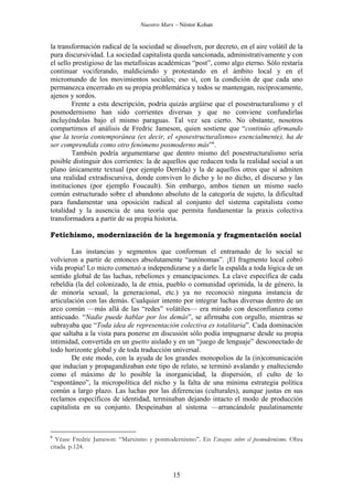 Nuestro Marx – Néstor Kohan

la transformación radical de la sociedad se disuelven, por decreto, en el aire volátil de la
pura discursividad. La sociedad capitalista queda sancionada, administrativamente y con
el sello prestigioso de las metafísicas académicas “post”, como algo eterno. Sólo restaría
continuar vociferando, maldiciendo y protestando en el ámbito local y en el
micromundo de los movimientos sociales; eso sí, con la condición de que cada uno
permanezca encerrado en su propia problemática y todos se mantengan, recíprocamente,
ajenos y sordos.
Frente a esta descripción, podría quizás argüirse que el posestructuralismo y el
posmodernismo han sido corrientes diversas y que no conviene confundirlas
incluyéndolas bajo el mismo paraguas. Tal vez sea cierto. No obstante, nosotros
compartimos el análisis de Fredric Jameson, quien sostiene que “continúo afirmando
que la teoría contemporánea (es decir, el «posestructuralismo» esencialmente), ha de
ser comprendida como otro fenómeno posmoderno más”6.
También podría argumentarse que dentro mismo del posestructuralismo sería
posible distinguir dos corrientes: la de aquellos que reducen toda la realidad social a un
plano únicamente textual (por ejemplo Derrida) y la de aquellos otros que sí admiten
una realidad extradiscursiva, donde conviven lo dicho y lo no dicho, el discurso y las
instituciones (por ejemplo Foucault). Sin embargo, ambos tienen un mismo suelo
común estructurado sobre el abandono absoluto de la categoría de sujeto, la dificultad
para fundamentar una oposición radical al conjunto del sistema capitalista como
totalidad y la ausencia de una teoría que permita fundamentar la praxis colectiva
transformadora a partir de su propia historia.
Fetichismo, modernización de la hegemonía y fragmentación social
Las instancias y segmentos que conforman el entramado de lo social se
volvieron a partir de entonces absolutamente “autónomas”. ¡El fragmento local cobró
vida propia! Lo micro comenzó a independizarse y a darle la espalda a toda lógica de un
sentido global de las luchas, rebeliones y emancipaciones. La clave específica de cada
rebeldía (la del colonizado, la de etnia, pueblo o comunidad oprimida, la de género, la
de minoría sexual, la generacional, etc.) ya no reconoció ninguna instancia de
articulación con las demás. Cualquier intento por integrar luchas diversas dentro de un
arco común —más allá de las “redes” volátiles— era mirado con desconfianza como
anticuado. “Nadie puede hablar por los demás”, se afirmaba con orgullo, mientras se
subrayaba que “Toda idea de representación colectiva es totalitaria”. Cada dominación
que saltaba a la vista para ponerse en discusión sólo podía impugnarse desde su propia
intimidad, convertida en un guetto aislado y en un “juego de lenguaje” desconectado de
todo horizonte global y de toda traducción universal.
De este modo, con la ayuda de los grandes monopolios de la (in)comunicación
que inducían y propagandizaban este tipo de relato, se terminó avalando y enalteciendo
como el máximo de lo posible la inorganicidad, la dispersión, el culto de lo
“espontáneo”, la micropolítica del nicho y la falta de una mínima estrategia política
común a largo plazo. Las luchas por las diferencias (culturales), aunque justas en sus
reclamos específicos de identidad, terminaban dejando intacto el modo de producción
capitalista en su conjunto. Despeinaban al sistema —arrancándole paulatinamente

6

Véase Fredric Jameson: “Marxismo y posmodernismo”. En Ensayos sobre el posmodernismo. Obra
citada. p.124.

15

 
