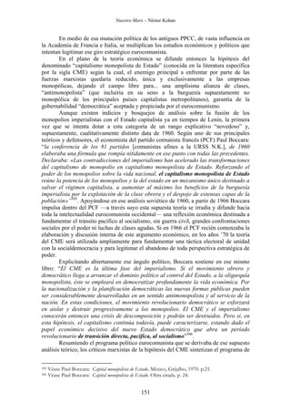 Nuestro Marx – Néstor Kohan

En medio de esa mutación política de los antiguos PPCC, de vasta influencia en
la Academia de Francia e Italia, se multiplican los estudios económicos y políticos que
intentan legitimar ese giro estratégico eurocomunista.
En el plano de la teoría económica se difunde entonces la hipótesis del
denominado “capitalismo monopolista de Estado” (conocida en la literatura específica
por la sigla CME) según la cual, el enemigo principal a enfrentar por parte de las
fuerzas marxistas quedaría reducido, única y exclusivamente a las empresas
monopólicas, dejando el campo libre para... una amplísima alianza de clases,
“antimonopolista” (que incluiría en su seno a la burguesía supuestamente no
monopólica de los principales países capitalistas metropolitanos), garantía de la
gobernabilidad “democrática” aceptada y propiciada por el eurocomunismo.
Aunque existen indicios y bosquejos de análisis sobre la fusión de los
monopolios imperialistas con el Estado capitalista ya en tiempos de Lenin, la primera
vez que se intenta dotar a esta categoría de un rango explicativo “novedoso” y,
supuestamente, cualitativamente distinto data de 1960. Según uno de sus principales
teóricos y defensores, el economista del partido comunista francés (PCF) Paul Boccara:
“la conferencia de los 81 partidos [comunistas afines a la URSS N.K.], de 1960
elaboraba una fórmula que rompía nítidamente en ese punto con todas las precedentes.
Declaraba: «Las contradicciones del imperialismo han acelerado las transformaciones
del capitalismo de monopolio en capitalismo monopolista de Estado. Reforzando el
poder de los monopolios sobre la vida nacional, el capitalismo monopolista de Estado
reúne la potencia de los monopolios y la del estado en un mecanismo único destinado a
salvar el régimen capitalista, a aumentar al máximo los beneficios de la burguesía
imperialista por la explotación de la clase obrera y el despojo de extensas capas de la
población»”305. Apoyándose en ese análisis soviético de 1960, a partir de 1966 Boccara
impulsa dentro del PCF —a través suyo esta supuesta teoría se irradia y difunde hacia
toda la intelectualidad eurocomunista occidental— una reflexión económica destinada a
fundamentar el tránsito pacífico al socialismo, sin guerra civil, grandes confrontaciones
sociales por el poder ni luchas de clases agudas. Si en 1966 el PCF recién comenzaba la
elaboración y discusión interna de este argumento económico, en los años ’70 la teoría
del CME será utilizada ampliamente para fundamentar una táctica electoral de unidad
con la socialdemocracia y para legitimar el abandono de toda perspectiva estratégica de
poder.
Explicitando abiertamente ese ángulo político, Boccara sostiene en ese mismo
libro: “El CME es la última fase del imperialismo. Si el movimiento obrero y
democrático llega a arrancar el dominio político al control del Estado, a la oligarquía
monopolista, éste se empleará en democratizar profundamente la vida económica. Por
la nacionalización y la planificación democráticas las nuevas formas públicas pueden
ser considerablemente desarrolladas en un sentido antimonopolista y al servicio de la
nación. En estas condiciones, el movimiento revolucionario democrático se esforzará
en aislar y destruir progresivamente a los monopolios. El CME y el imperialismo
conocerán entonces una crisis de descomposición y podrán ser destruidos. Pero si, en
esta hipótesis, el capitalismo continúa todavía, puede caracterizarse, estando dado el
papel económico decisivo del nuevo Estado democrático que abra un período
revolucionario de transición directa, pacífica, al socialismo”306.
Resumiendo el programa político eurocomunista que se derivaba de ese supuesto
análisis teórico, los críticos marxistas de la hipótesis del CME sintetizan el programa de
305
306

Véase Paul Boccara: Capital monopolista de Estado. México, Grijalbo, 1970. p.21.
Véase Paul Boccara: Capital monopolista de Estado. Obra citada. p. 24.

151

 