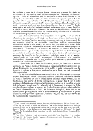 Nuestro Marx – Néstor Kohan

las medidas a tomar de la siguiente forma: “democracia avanzada [es decir, no
socialismo N.K.], nacionalizaciones, unión antimonopolista”. Y entonces, críticamente,
agregan: “Desde el momento en que las «nacionalizaciones democráticas» de los
monopolios que caracterizan a la democracia avanzada son capaces, según el PCF, de
poner fin a la sobreacumulación, se descubre la existencia de un capitalismo sin crisis.
Esta existencia justifica entonces la idea de una transición pacífica al socialismo, sin
crisis revolucionaria. En este caso, la teoría justifica muy bien la práctica”307. Por lo
tanto, toda la teoría del CME tenía por finalidad fundamentar, no en el orden filosófico
o histórico sino en el terreno económico, la invención, completamente ilusoria por
supuesto, de una transformación social sin lucha de clases y una transición al socialismo
sin revolución ni perspectiva de toma del poder.
Con esta supuesta fundamentación económica en la espalda, de allí en más el
alejamiento del marxismo corrió parejo con la creciente difusión académica de las
supuestas “novedades” teóricas que el eurocomunismo traía bajo el brazo. A partir de
ese momento histórico, los pretendidos especialistas políticos eurocomunistas
comienzan a insistir en que Marx ya no tendría nada que opinar en el terreno de la
dominación y el poder —legitimación encubierta de su abandono de toda perspectiva
antisistémica—. Convencidos de la inutilidad del marxismo, se lanzan a demostrar de
mil formas diversas que el Estado constituiría una superestructura con ilimitado margen
de maniobra y autonomía. Sustentado en ese arsenal teórico, el eurocomunismo
promueve la inserción en las instituciones capitalistas para ir, de a poquito,
“radicalizando la democracia”, abandonando definitivamente toda tentación
insurreccional, purgando hasta el más mínimo gesto rupturista y propiciando, en
definitiva, un “socialismo democrático”308.
Mientras tanto, en la esfera de los debates jurídicos, se afirma que el derecho
contendría una “función paradojal” (o sea que no siempre defiende a los poderosos y las
clases dominantes), en consecuencia... sería viable y hasta recomendable que la
izquierda organizada se insertase en las dependencias jurídicas y en los tribunales del
sistema capitalista.
En la constelación ideológica eurocomunista, tras una dilatada teodicea de varias
décadas de polémicas, debates y discusiones dentro de la tradición socialista, la herencia
de Marx se transforma tan solo en una referencia folklórica, vaga y pretérita, que no
tendría nada para aportar al debate contemporáneo. El poder deja de ser el norte
estratégico de la actividad militante, el enfrentamiento radical con el capital se posterga
indefinidamente, la confrontación y el empleo de la fuerza material desaparecen de la
agenda política (no sólo de la presente, por debilidades momentáneas en la correlación
de fuerzas, sino también de la futura, por decisiones estratégicas). Gran parte de las
formulaciones que hoy pululan contra el marxismo radical y revolucionario, al que se
descalifica como “jacobino”, “partisano”, “leninista” etc., etc., etc., son hijas directas de
las frustraciones del eurocomunismo.

307

Véase Jacques Valier: El partido comunista francés y el capitalismo monopolista de Estado. México, ERA,
1976. p. 63. Para recorrer las críticas que la teoría del CME recibió también por parte de la izquierda
marxista alemana (de la Alemania por entonces occidental) de aquellos años, véase Alberto R.
Bonnet: “Estado y capital. Debates sobre la derivación y reformulación del Estado”. En Mabel
Thwaites Rey [compiladora]: Estado y marxismo. Un siglo y medio de debates. Bs.As., Prometeo, 2008.
pp.271-272.
308
Véase Nicos Poulantzas: “Hacia un socialismo democrático”. En Zona abierta Nº 16 , Madrid,
1978. pp.130-142; Fernando Claudín: “Algunas reflexiones sobre la crisis del marxismo”. En Zona
abierta Nº 16 , Obra citada. pp.90-94.

152

 