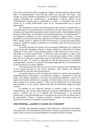 Nuestro Marx – Néstor Kohan

estos casos, el intento de llenar las supuestas “lagunas” del pensamiento político de Karl
Marx. El antihegelianismo visceral del que todavía hoy hace gala Toni Negri —que
culmina su carrera filosófica insertándose en la Academia, recibiendo el aplauso de los
grandes monopolios de comunicación y proclamando el deceso político de las
confrontaciones radicales que lo condujeron a la cárcel— es heredero, tanto de las
críticas de la escuela dellavolpiana como de los cuestionamientos de la escuela
althusseriana.
No casualmente, los años del eurocomunismo (que marca la transición entre el
viejo stalinismo y la socialdemocracia) son aquellos en los que cobran vuelo y se ponen
de moda en el terreno del pensamiento social, remando contra e imprimiéndose sobre la
herencia de Karl Marx, las metafísicas del postestructuralismo y el posmodernismo310.
La emergencia académica de estas corrientes acompaña el fugaz ascenso y la casi
inmediata crisis del eurocomunismo, signado por la renuncia definitiva de los antiguos
PPCC italiano, francés y español a la lucha revolucionaria y a la toma del poder político
(renuncia “definitiva” porque su reformismo no comienza recién allí sino que proviene
de mucho antes).
No resulta aleatorio que muchos de los pensadores adherentes a las metafísicas
“post” hayan sido discípulos directos (o hayan recibido las influencias) del último
Althusser, el de los años ’70 (que primero publica su libro Elementos de autocrítica y,
más tarde, su conocido artículo sobre “el marxismo como teoría finita”, es decir, como
teoría que —supuestamente— carecería de un pensamiento político sobre el poder).
Pues bien, no se debe ni se puede soslayar que el viejo profesor Althusser de la segunda
mitad de los años ’70, maestro e inspirador de toda una generación de intelectuales
contemporáneos nuestros, se encuentra fuertemente impactado por el eurocomunismo,
al cual visualiza con no pocas simpatías.
Toni Negri, para mencionar tan sólo a uno de los ensayistas más celebrados hoy
en día, aunque proviene de otro tronco ideológico, toma contacto con Althusser
precisamente en estos años del eurocomunismo...
¿La actual negativa, no sólo de Negri sino también de muchos otros pensadores
posestructuralistas, autonomistas y posmodernos europeos, a plantearse la toma del
poder como objetivo estratégico o al menos como problema pendiente a incluir en la
agenda de discusión política de la izquierda, no tendrá algún vínculo cercano con el
sabor amargo de la derrota posterior a 1968, con las frustraciones de la experiencia
eurocomunista y con los mustios debates derivados del reformismo europeo de aquel
período?
Si partimos de una reflexión centrada en América Latina y en el mundo
contemporáneo, ¿nos vamos a dejar atrapar por las aporías y dificultades de una derrota
teórica y política que no es la nuestra? ¿El eurocomunismo y sus derivados
posmarxistas y posestructuralistas que lo sucedieron no tienen fecha de elaboración ni
de vencimiento? ¿Vamos a continuar rumiando y tragando una comida rancia que
nosotros no cocinamos ni responde a nuestros apetitos?
John Holloway, ¿cambiar el mundo sin revolución?
De todos esos pensadores europeos, John Holloway ha sido durante los últimos
años quien más se ha esforzado por llevar hasta las últimas consecuencias el intento por
eludir, evadir y esquivar (aun mencionándolo) el tortuoso problema del poder.

310

Véase Perry Anderson: Tras las huellas del materialismo histórico. Obra citada. Principalmente p.35.

154

 