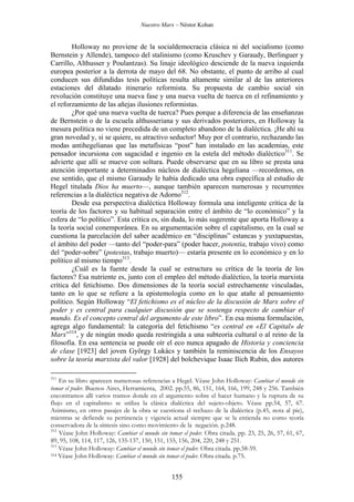 Nuestro Marx – Néstor Kohan

Holloway no proviene de la socialdemocracia clásica ni del socialismo (como
Bernstein y Allende), tampoco del stalinismo (como Kruschev y Garaudy, Berlinguer y
Carrillo, Althusser y Poulantzas). Su linaje ideológico desciende de la nueva izquierda
europea posterior a la derrota de mayo del 68. No obstante, el punto de arribo al cual
conducen sus difundidas tesis políticas resulta altamente similar al de las anteriores
estaciones del dilatado itinerario reformista. Su propuesta de cambio social sin
revolución constituye una nueva fase y una nueva vuelta de tuerca en el refinamiento y
el reforzamiento de las añejas ilusiones reformistas.
¿Por qué una nueva vuelta de tuerca? Pues porque a diferencia de las enseñanzas
de Bernstein o de la escuela althusseriana y sus derivados posteriores, en Holloway la
mesura política no viene precedida de un completo abandono de la dialéctica. ¡He ahí su
gran novedad y, si se quiere, su atractivo seductor! Muy por el contrario, rechazando las
modas antihegelianas que las metafísicas “post” han instalado en las academias, este
pensador incursiona con sagacidad e ingenio en la estela del método dialéctico311. Se
advierte que allí se mueve con soltura. Puede observarse que en su libro se presta una
atención importante a determinados núcleos de dialéctica hegeliana —recordemos, en
ese sentido, que el mismo Garaudy le había dedicado una obra específica al estudio de
Hegel titulada Dios ha muerto—, aunque también aparecen numerosas y recurrentes
referencias a la dialéctica negativa de Adorno312.
Desde esa perspectiva dialéctica Holloway formula una inteligente crítica de la
teoría de los factores y su habitual separación entre el ámbito de “lo económico” y la
esfera de “lo político”. Esta crítica es, sin duda, lo más sugerente que aporta Holloway a
la teoría social conemporánea. En su argumentación sobre el capitalismo, en la cual se
cuestiona la parcelación del saber académico en “disciplinas” estancas y yuxtapuestas,
el ámbito del poder —tanto del “poder-para” (poder hacer, potentia, trabajo vivo) como
del “poder-sobre” (potestas, trabajo muerto)— estaría presente en lo económico y en lo
político al mismo tiempo313.
¿Cuál es la fuente desde la cual se estructura su crítica de la teoría de los
factores? Esa nutriente es, junto con el empleo del método dialéctico, la teoría marxista
crítica del fetichismo. Dos dimensiones de la teoría social estrechamente vinculadas,
tanto en lo que se refiere a la epistemología como en lo que atañe al pensamiento
político. Según Holloway “El fetichismo es el núcleo de la discusión de Marx sobre el
poder y es central para cualquier discusión que se sostenga respecto de cambiar el
mundo. Es el concepto central del argumento de este libro”. En esa misma formulación,
agrega algo fundamental: la categoría del fetichismo “es central en «El Capital» de
Marx”314, y de ningún modo queda restringida a una subteoría cultural o al reino de la
filosofía. En esa sentencia se puede oír el eco nunca apagado de Historia y conciencia
de clase [1923] del joven György Lukács y también la reminiscencia de los Ensayos
sobre la teoría marxista del valor [1928] del bolchevique Isaac Ilich Rubin, dos autores
311

En su libro aparecen numerosas referencias a Hegel. Véase John Holloway: Cambiar el mundo sin
tomar el poder. Buenos Aires, Herramienta, 2002. pp.55, 86, 151, 164, 166, 199, 248 y 256. También
encontramos allí varios tramos donde en el argumento sobre el hacer humano y la ruptura de su
flujo en el capitalismo se utiliza la clásica dialéctica del sujeto-objeto. Véase pp.54, 57, 67.
Asimismo, en otros pasajes de la obra se cuestiona el rechazo de la dialéctica (p.45, nota al pie),
mientras se defiende su pertinencia y vigencia actual siempre que se la entienda no como teoría
conservadora de la síntesis sino como movimiento de la negación. p.248.
312
Véase John Holloway: Cambiar el mundo sin tomar el poder. Obra citada. pp. 23, 25, 26, 57, 61, 67,
89, 95, 108, 114, 117, 126, 135-137, 150, 151, 155, 156, 204, 220, 248 y 251.
313
Véase John Holloway: Cambiar el mundo sin tomar el poder. Obra citada. pp.58-59.
314 Véase John Holloway: Cambiar el mundo sin tomar el poder. Obra citada. p.75.

155

 