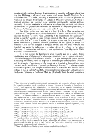 Nuestro Marx – Néstor Kohan

ciencias sociales valieran fórmulas de comparación y analogía, podríamos afirmar que
hoy John Holloway es al joven Lukács lo que en el pasado Rodolfo Mondolfo fue a
Antonio Gramsci316. Ambos (Holloway y Mondolfo) parten de idénticas premisas en
relación a sus marcos de referencia (el Lukács de Historia y conciencia de clase; el
Gramsci discípulo de Labriola) pero terminan construyendo lecturas políticas
mesuradas, altamente moderadas y rechazando, al unísono, las vertientes radicalizadas
del marxismo (el “jacobinismo-leninismo” en Mondolfo; la “izquierda guerrillera”, el
“leninismo” y “la organización revolucionaria” en Holloway).
Este último insiste, una y otra vez, a lo largo de todo su libro, en realizar una
crítica unidireccional enfocada invariablemente hacia el mismo flanco político: contra la
tradición leninista317; contra Rosa Luxemburg y la organización revolucionaria318,
contra la guerrilla319, contra la teoría político-militar de Mao (dice Holloway: “el poder
no nace del fusil”)320, contra la teoría y la práctica gramsciana de la hegemonía321.
Todas estas críticas y diatribas terminan centrándose en las figuras del héroe y el
militante322. No hay que exagerar ni tampoco apelar a una lupa muy poderosa para
descubrir por detrás de todas esas referencias críticas de Holloway a un mismo
adversario. El mismo adversario contra el cual combatieron Eduard Bernstein, Nikita
Kruschev, el eurocomunismo...
Si en los escritos de Bernstein la gran pesadilla que no lo dejaba dormir
plácidamente era “el blanquismo”, “el insurreccionalismo”, “el terrorismo proletario”,
“la visión demogógica de la violencia popular”..., la gran preocupación que no permite
a Holloway descansar y cerrar sus párpados en forma relajada es la siguiente: “Durante
más de cien años el entusiasmo revolucionario de la juventud se ha canalizado en la
construcción del partido y en el aprendizaje del manejo de armas”323. Holloway acusa a
esa tendencia política, con una presencia inocultable en la historia de América Latina a
lo largo de todo el siglo XX (desde las primeras rebeliones de Zapata y Villa en México,
Sandino en Nicaragua y Farabundo Martí en El Salvador hasta la actual insurgencia

316

Para corroborar la increíblemente moderada lectura política que Mondolfo infiere de la filosofía
de la praxis gramsciana puede consultarse su ensayo “En torno a Gramsci y la filosofía de la
praxis”, particularmente los subcapítulos “La subversión de la «praxis»: historicismo y
revolucionarismo” y “El moderno Príncipe: jacobinismo y bolchevismo”. En Rodolfo Mondolfo:
Marx y marxismo. Estudios histórico-críticos. México, Fondo de Cultura Económica, 1986. pp. 210-237,
particularmente pp.222-224 y 228-230. También puede consultarse su ensayo “Las antinomias de
Gramsci”. En Rodolfo Mondolfo: El humanismo de Marx. México, Fondo de Cultura Económica,
1977.pp.134-150. En el plano específicamente político, puede consultarse su ensayo “Fuerza y
violencia en la historia”, magistral síntesis de filosofía marxista con pretensiones radicales e
indisimulado reformismo político. Recopilado en su libro Espíritu revolucionario y conciencia histórica.
Buenos Aires, Editorial Escuela, 1968 (primera edición de Ediciones Populares argentinas,1955).
pp.63-82.
317 Véase John Holloway: Cambiar el mundo sin tomar el poder. Obra citada. p.307.
318 Véase John Holloway: Cambiar el mundo sin tomar el poder. Obra citada. p. 306.
319 Véase John Holloway: Cambiar el mundo sin tomar el poder. Obra citada. pp. 28 y 306.
320 Véase John Holloway: Cambiar el mundo sin tomar el poder. Obra citada. p.65.
321 Véase John Holloway: Cambiar el mundo sin tomar el poder. Obra citada. p.72.
322
Véase John Holloway: Cambiar el mundo sin tomar el poder. Obra citada. pp.302-304. (Si Negri
cerraba su libro Imperio rescatando la figura y el modelo del militante, pero reemplazando al
arquetipo del Che Guevara por ... ¡San Francisco de Asís!... ahora Holloway va más lejos y
directamente se desentiende de la militancia...).
323 Véase John Holloway: Cambiar el mundo sin tomar el poder. Obra citada p.29.

157

 